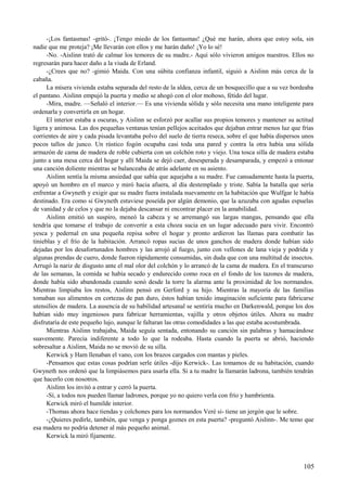 -¡Los fantasmas! -gritó-. ¡Tengo miedo de los fantasmas! ¿Qué me harán, ahora que estoy sola, sin
nadie que me proteja? ¡Me llevarán con ellos y me harán daño! ¡Yo lo sé!
-No. -Aislinn trató de calmar los temores de su madre.- Aquí sólo vivieron amigos nuestros. Ellos no
regresarán para hacer daño a la viuda de Erland.
-¿Crees que no? -gimió Maida. Con una súbita confianza infantil, siguió a Aislinn más cerca de la
cabaña.
La mísera vivienda estaba separada del resto de la aldea, cerca de un bosquecillo que a su vez bordeaba
el pantano. Aislinn empujó la puerta y medio se ahogó con el olor mohoso, fétido del lugar.
-Mira, madre. —Señaló el interior.— Es una vivienda sólida y sólo necesita una mano inteligente para
ordenarla y convertirla en un hogar.
El interior estaba a oscuras, y Aislinn se esforzó por acallar sus propios temores y mantener su actitud
ligera y animosa. Las dos pequeñas ventanas tenían pellejos aceitados que dejaban entrar menos luz que frías
corrientes de aire y cada pisada levantaba polvo del suelo de tierra reseca, sobre el que había dispersos unos
pocos tallos de junco. Un rústico fogón ocupaba casi toda una pared y contra la otra había una sólida
armazón de cama de madera de roble cubierta con un colchón roto y viejo. Una tosca silla de madera estaba
junto a una mesa cerca del hogar y allí Maida se dejó caer, desesperada y desamparada, y empezó a entonar
una canción doliente mientras se balanceaba de atrás adelante en su asiento.
Aislinn sentía la misma ansiedad que sabía que aquejaba a su madre. Fue cansadamente hasta la puerta,
apoyó un hombro en el marco y miró hacia afuera, al día destemplado y triste. Sabía la batalla que sería
enfrentar a Gwyneth y exigir que su madre fuera instalada nuevamente en la habitación que Wulfgar le había
destinado. Era como si Gwyneth estuviese poseída por algún demonio, que la azuzaba con agudas espuelas
de vanidad y de celos y que no la dejaba descansar ni encontrar placer en la amabilidad.
Aislinn emitió un suspiro, meneó la cabeza y se arremangó sus largas mangas, pensando que ella
tendría que tomarse el trabajo de convertir a esta choza sucia en un lugar adecuado para vivir. Encontró
yesca y pedernal en una pequeña repisa sobre el hogar y pronto ardieron las llamas para combatir las
tinieblas y el frío de la habitación. Arrancó ropas sucias de unos ganchos de madera donde habían sido
dejadas por los desafortunados hombres y las arrojó al fuego, junto con vellones de lana vieja y podrida y
algunas prendas de cuero, donde fueron rápidamente consumidas, sin duda que con una multitud de insectos.
Arrugó la nariz de disgusto ante el mal olor del colchón y lo arrancó de la cama de madera. En el transcurso
de las semanas, la comida se había secado y endurecido como roca en el fondo de los tazones de madera,
donde había sido abandonada cuando sonó desde la torre la alarma ante la proximidad de los normandos.
Mientras limpiaba los restos, Aislinn pensó en Gerford y su hijo. Mientras la mayoría de las familias
tomaban sus alimentos en cortezas de pan duro, éstos habían tenido imaginación suficiente para fabricarse
utensilios de madera. La ausencia de su habilidad artesanal se sentiría mucho en Darkenwald, porque los dos
habían sido muy ingeniosos para fabricar herramientas, vajilla y otros objetos útiles. Ahora su madre
disfrutaría de este pequeño lujo, aunque le faltaran las otras comodidades a las que estaba acostumbrada.
Mientras Aislinn trabajaba, Maida seguía sentada, entonando su canción sin palabras y hamacándose
suavemente. Parecía indiferente a todo lo que la rodeaba. Hasta cuando la puerta se abrió, haciendo
sobresaltar a Aislinn, Maida no se movió de su silla.
Kerwick y Ham llenaban el vano, con los brazos cargados con mantas y pieles.
-Pensamos que estas cosas podrían serle útiles -dijo Kerwick-. Las tomamos de su habitación, cuando
Gwyneth nos ordenó que la limpiásemos para usarla ella. Si a tu madre la llamarán ladrona, también tendrán
que hacerlo con nosotros.
Aislinn los invitó a entrar y cerró la puerta.
-Sí, a todos nos pueden llamar ladrones, porque yo no quiero verla con frío y hambrienta.
Kerwick miró el humilde interior.
-Thomas ahora hace tiendas y colchones para los normandos Veré si- tiene un jergón que le sobre.
-¿Quieres pedirle, también, que venga y ponga goznes en esta puerta? -preguntó Aislinn-. Me temo que
esa madera no podría detener al más pequeño animal.
Kerwick la miró fijamente.
105
 