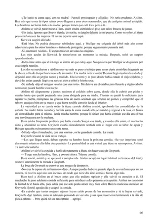 -¿Te harás tu cama aquí, con tu madre? -Pareció preocupado y afligido.- No sería prudente, Aislinn.
Hay más que temer de tipos ruines como Ragnor y esos otros normandos, que de cualquier animal estúpido.
Los hombres no harán daño a tu madre, porque temen que esté loca, pero a ti...
Aislinn se volvió parar mirar a Ham, quien estaba cubriendo el piso con tallos frescos de junco.
-Sin duda, ignoras que Sweyn tiende, de noche, su jergón delante de mi puerta. Como su señor, él tiene
poca confianza en las mujeres. El no me dejaría venir aquí.
Kerwick suspiró aliviado.
-Está bien. No podría descansar sabiéndote aquí, y Wulfgar me colgaría del árbol más alto como
advertencia para los otros hombres si tratara de protegerte, porque seguramente pensaría mal.
-Sí -murmuró Aislinn-. Él espera traición de todas las mujeres.
Los ojos azules de Kerwick le sostuvieron un momento la mirada. Después, soltó un suspiro
apesadumbrado.
-Debo irme antes que el vikingo se entere de que estoy aquí. No quisiera que Wulfgar se disgustara por
esta simple reunión.
Los dos se marcharon y Aislinn una vez más se puso a trabajar para crear cierta atmósfera hogareña en
la choza, a fin de disipar los temores de su madre. Era media tarde cuando Thomas llegó riendo a la cabaña y
depositó ante ella un jergón nuevo y mullido. Ella lo tomó y lo puso donde había estado el viejo colchón, y
elevó las cejas cuando llegó a su nariz el olor a trébol y hierba seca.
-Sí, milady -dijo el antiguo vasallo con una risita-. Me detuve en el establo para llenarlo y algún caballo
normando pasará hambre esta noche.
Aislinn rió alegremente y juntos pusieron el colchón sobre cama, donde ella lo cubrió con pieles y
mantas hasta que quedó preparada una cama abrigada para su madre. Thomas se quedó lo suficiente para
reparar la puerta, reemplazó las gruesas tiras de cuero aceitado que servían de goznes y comprobó que el
tablero encajara bien en su marco y que fuera posible cerrarlo desde el interior.
La oscuridad ya se cernía sobre la tierra cuando Aislinn asintió, aprobando las comodidades de la
cabaña. Su madre había comido y dormía sobre la cama cuando ella se marchó y regresó a la casa, en busca
de comodidades para sí misma. Tenía mucha hambre, porque lo único que había comido ese día era el pan
que mordisqueara por la mañana.
Ham estaba limpiando perdices que había cazado Sweyn esa tarde, y cuando ella entró, el muchacho
saltó y abandonó su tarea. Gwyneth estaba cómodamente sentada ante el hogar con su labor de aguja y
Bolsgar aguzaba ociosamente una corta rama.
-Milady -dijo el muchacho, con una sonrisa-, os he guardado comida. La traeré.
Gwyneth levantó la vista de su trabajo.
—Los que llegan tarde, deben soportar su hambre hasta la próxima comida. -Su voz imperiosa sonó
claramente mientras ella daba otra puntada.- La puntualidad es una virtud que tiene su recompensa, Aislinn.
Te conviene saberlo.
Aislinn le volvió la espalda y habló directamente a Ham, sin hacer caso de Gwyneth.
— Tengo mucha hambre, Ham, y comeré ahora. Tráeme comida.
Ham sonrió, asintió y se apresuró a complacerla. Aislinn ocupó su lugar habitual en la mesa del lord y
sostuvo serenamente la mirada a Gwyneth.
La boca de Gwyneth se curvó en una mueca de desprecio.
-No eres la esposa de mi hermano -dijo-. Aunque puedes haberte ganado algo de su confianza por ser su
ramera, tú no eres aquí sino una esclava, de modo que no te des aires como si fueras algo más.
Ham tocó a Aislinn en el brazo antes que ella pudiera replicar y ella volvió su atención a él. El
muchacho le puso adelante comida suficiente para satisfacer a dos personas con apetito. Aislinn no cuestionó
la lealtad de él hacia ella, pues sabía que ese acto podía atraer muy bien sobre Ham la maliciosa atención de
Gwyneth. Sonrió agradecida y aceptó la comida.
-Es extraño que tantas mujeres sajonas hayan caído presas de los normandos y tú te hayas salvado,
Gwyneth -dijo Aislinn, como si estuviera pensando en voz alta, y sus ojos recorrieron lentamente a la otra de
pies a cabeza—. Pero quizá no sea tan extraño —agregó.
106
 