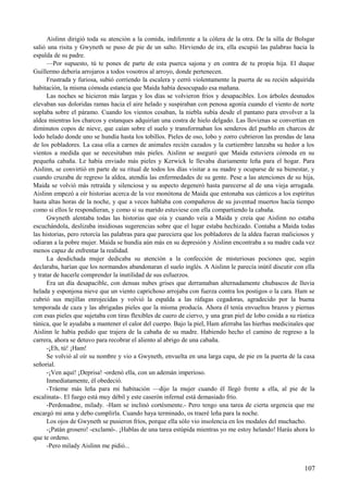 Aislinn dirigió toda su atención a la comida, indiferente a la cólera de la otra. De la silla de Bolsgar
salió una risita y Gwyneth se puso de pie de un salto. Hirviendo de ira, ella escupió las palabras hacia la
espalda de su padre.
—Por supuesto, tú te pones de parte de esta puerca sajona y en contra de tu propia hija. El duque
Guillermo debería arrojaros a todos vosotros al arroyo, donde pertenecen.
Frustrada y furiosa, subió corriendo la escalera y cerró violentamente la puerta de su recién adquirida
habitación, la misma cómoda estancia que Maida había desocupado esa mañana.
Las noches se hicieron más largas y los días se volvieron fríos y desapacibles. Los árboles desnudos
elevaban sus doloridas ramas hacia el aire helado y suspiraban con penosa agonía cuando el viento de norte
soplaba sobre el páramo. Cuando los vientos cesaban, la niebla subía desde el pantano para envolver a la
aldea mientras los charcos y estanques adquirían una costra de hielo delgado. Las lloviznas se convertían en
diminutos copos de nieve, que caían sobre el suelo y transformaban los senderos del pueblo en charcos de
lodo helado donde uno se hundía hasta los tobillos. Pieles de oso, lobo y zorro cubrieron las prendas de lana
de los pobladores. La casa olía a carnes de animales recién cazados y la curtiembre lanzaba su hedor a los
vientos a medida que se necesitaban más pieles. Aislinn se aseguró que Maida estuviera cómoda en su
pequeña cabaña. Le había enviado más pieles y Kerwick le llevaba diariamente leña para el hogar. Para
Aislinn, se convirtió en parte de su ritual de todos los días visitar a su madre y ocuparse de su bienestar, y
cuando cruzaba de regreso la aldea, atendía las enfermedades de su gente. Pese a las atenciones de su hija,
Maida se volvió más retraída y silenciosa y su aspecto degeneró hasta parecerse al de una vieja arrugada.
Aislinn empezó a oír historias acerca de la voz monótona de Maida que entonaba sus cánticos a los espíritus
hasta altas horas de la noche, y que a veces hablaba con compañeros de su juventud muertos hacía tiempo
como si ellos le respondieran, y como si su marido estuviese con ella compartiendo la cabaña.
Gwyneth alentaba todas las historias que oía y cuando veía a Maida y creía que Aislinn no estaba
escuchándola, deslizaba insidiosas sugerencias sobre que el lugar estaba hechizado. Contaba a Maida todas
las historias, pero retorcía las palabras para que pareciera que los pobladores de la aldea fueran maliciosos y
odiaran a la pobre mujer. Maida se hundía aún más en su depresión y Aislinn encontraba a su madre cada vez
menos capaz de enfrentar la realidad.
La desdichada mujer dedicaba su atención a la confección de misteriosas pociones que, según
declaraba, harían que los normandos abandonaran el suelo inglés. A Aislinn le parecía inútil discutir con ella
y tratar de hacerle comprender la inutilidad de sus esfuerzos.
Era un día desapacible, con densas nubes grises que derramaban alternadamente chubascos de lluvia
helada y esponjosa nieve que un viento caprichoso arrojaba con fuerza contra los postigos o la cara. Ham se
cubrió sus mejillas enrojecidas y volvió la espalda a las ráfagas cegadoras, agradecido por la buena
temporada de caza y las abrigadas pieles que la misma producía. Ahora él tenía envueltos brazos y piernas
con esas pieles que sujetaba con tiras flexibles de cuero de ciervo, y una gran piel de lobo cosida a su rústica
túnica, que le ayudaba a mantener el calor del cuerpo. Bajo la piel, Ham aferraba las hierbas medicinales que
Aislinn le había pedido que trajera de la cabaña de su madre. Habiendo hecho el camino de regreso a la
carrera, ahora se detuvo para recobrar el aliento al abrigo de una cabaña.
-¡Eh, tú! ¡Ham!
Se volvió al oír su nombre y vio a Gwyneth, envuelta en una larga capa, de pie en la puerta de la casa
señorial.
-¡Ven aquí! ¡Deprisa! -ordenó ella, con un ademán imperioso.
Inmediatamente, él obedeció.
-Tráeme más leña para mi habitación —dijo la mujer cuando él llegó frente a ella, al pie de la
escalinata-. El fuego está muy débil y este caserón infernal está demasiado frío.
-Perdonadme, milady. -Ham se inclinó cortésmente.- Pero tengo una tarea de cierta urgencia que me
encargó mi ama y debo cumplirla. Cuando haya terminado, os traeré leña para la noche.
Los ojos de Gwyneth se pusieron fríos, porque ella sólo vio insolencia en los modales del muchacho.
-¡Patán grosero! -exclamó-. ¡Hablas de una tarea estúpida mientras yo me estoy helando! Harás ahora lo
que te ordeno.
-Pero milady Aislinn me pidió...
107
 