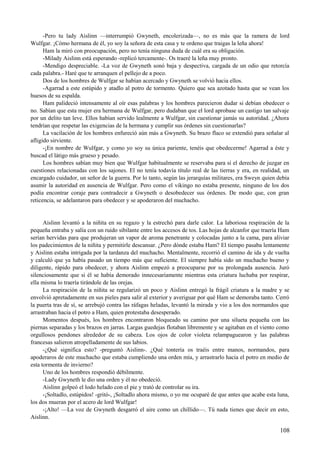 -Pero tu lady Aislinn —interrumpió Gwyneth, encolerizada—, no es más que la ramera de lord
Wulfgar. ¡Cómo hermana de él, yo soy la señora de esta casa y te ordeno que traigas la leña ahora!
Ham la miró con preocupación, pero no tenía ninguna duda de cuál era su obligación.
-Milady Aislinn está esperando -replicó tercamente-. Os traeré la leña muy pronto.
-Mendigo despreciable. -La voz de Gwyneth sonó baja y despectiva, cargada de un odio que retorcía
cada palabra.- Haré que te arranquen el pellejo de a poco.
Dos de los hombres de Wulfgar se habían acercado y Gwyneth se volvió hacia ellos.
-Agarrad a este estúpido y atadlo al potro de tormento. Quiero que sea azotado hasta que se vean los
huesos de su espalda.
Ham palideció intensamente al oír esas palabras y los hombres parecieron dudar si debían obedecer o
no. Sabían que esta mujer era hermana de Wulfgar, pero dudaban que el lord aprobase un castigo tan salvaje
por un delito tan leve. Ellos habían servido lealmente a Wulfgar, sin cuestionar jamás su autoridad. ¿Ahora
tendrían que respetar las exigencias de la hermana y cumplir sus órdenes sin cuestionarlas?
La vacilación de los hombres enfureció aún más a Gwyneth. Su brazo flaco se extendió para señalar al
afligido sirviente.
-¡En nombre de Wulfgar, y como yo soy su única pariente, tenéis que obedecerme! Agarrad a éste y
buscad el látigo más grueso y pesado.
Los hombres sabían muy bien que Wulfgar habitualmente se reservaba para sí el derecho de juzgar en
cuestiones relacionadas con los sajones. El no tenía todavía título real de las tierras y era, en realidad, un
encargado cuidador, un señor de la guerra. Por lo tanto, según las jerarquías militares, era Sweyn quien debía
asumir la autoridad en ausencia de Wulfgar. Pero como el vikingo no estaba presente, ninguno de los dos
podía encontrar coraje para contradecir a Gwyneth o desobedecer sus órdenes. De modo que, con gran
reticencia, se adelantaron para obedecer y se apoderaron del muchacho.
Aislinn levantó a la niñita en su regazo y la estrechó para darle calor. La laboriosa respiración de la
pequeña entraba y salía con un ruido sibilante entre los accesos de tos. Las hojas de alcanfor que traería Ham
serían hervidas para que produjeran un vapor de aroma penetrante y colocadas junto a la cama, para aliviar
los padecimientos de la niñita y permitirle descansar. ¿Pero dónde estaba Ham? El tiempo pasaba lentamente
y Aislinn estaba intrigada por la tardanza del muchacho. Mentalmente, recorrió el camino de ida y de vuelta
y calculó que ya había pasado un tiempo más que suficiente. El siempre había sido un muchacho bueno y
diligente, rápido para obedecer, y ahora Aislinn empezó a preocuparse por su prolongada ausencia. Juró
silenciosamente que si él se había demorado innecesariamente mientras esta criatura luchaba por respirar,
ella misma lo traería tirándole de las orejas.
La respiración de la niñita se regularizó un poco y Aislinn entregó la frágil criatura a la madre y se
envolvió apretadamente en sus pieles para salir al exterior y averiguar por qué Ham se demoraba tanto. Cerró
la puerta tras de sí, se arrebujó contra las ráfagas heladas, levantó la mirada y vio a los dos normandos que
arrastraban hacia el potro a Ham, quien protestaba desesperado.
Momentos después, los hombres encontraron bloqueado su camino por una silueta pequeña con las
piernas separadas y los brazos en jarras. Largas guedejas flotaban libremente y se agitaban en el viento como
orgullosos pendones alrededor de su cabeza. Los ojos de color violeta relampaguearon y las palabras
francesas salieron atropelladamente de sus labios.
-¿Qué significa esto? -preguntó Aislinn-. ¿Qué tontería os traéis entre manos, normandos, para
apoderaros de este muchacho que estaba cumpliendo una orden mía, y arrastrarlo hacia el potro en medio de
esta tormenta de invierno?
Uno de los hombres respondió débilmente.
-Lady Gwyneth le dio una orden y él no obedeció.
Aislinn golpeó el lodo helado con el pie y trató de controlar su ira.
-¡Soltadlo, estúpidos! -gritó-, ¡Soltadlo ahora mismo, o yo me ocuparé de que antes que acabe esta luna,
los dos mueran por el acero de lord Wulfgar!
-¡Alto! —La voz de Gwyneth desgarró el aire como un chillido—. Tú nada tienes que decir en esto,
Aislinn.
108
 