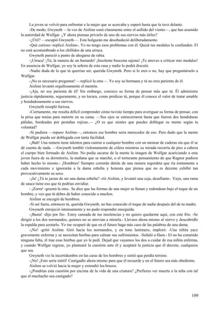 La joven se volvió para enfrentar a la mujer que se acercaba y esperó hasta que la tuvo delante.
-De modo, Gwyneth —la voz de Aislinn sonó claramente entre el aullido del viento—, que has asumido
la autoridad de Wulfgar. ¿Y ahora piensas privarlo de uno de sus siervos más útiles?
-¿Útil? —escupió Gwyneth—. Este holgazán me desobedeció deliberadamente.
-Qué curioso -replicó Aislinn-. Yo no tengo esos problemas con él. Quizá tus modales lo confunden. El
no está acostumbrado a los chillidos de una urraca.
Gwyneth pareció a punto de ahogarse de rabia.
-¡Urraca! ¡Tú, la ramera de un bastardo! ¡Insolente buscona sajona! ¡Te atreves a criticar mis modales!
En ausencia de Wulfgar, yo soy la señora de esta casa y nadie lo podrá discutir.
-Nadie duda de lo que tú querrías ser, querida Gwyneth. Pero si lo eres o no, hay que preguntárselo a
Wulfgar.
-¡No es necesario preguntar! —replicó la otra—. Yo soy su hermana y tú no eres pariente de él.
Aislinn levantó orgullosamente el mentón.
-¡Aja, no soy parienta de él! Sin embargo, conozco su forma de pensar más que tú. Él administra
justicia rápidamente, seguramente, y no locura, como predicas tú, porque él conoce el valor de tratar amable
y bondadosamente a sus siervos.
Gwyneth resopló furiosa.
-Ciertamente, me resulta difícil comprender cómo tuviste tiempo para averiguar su forma de pensar, con
la prisa que tenías para meterte en su cama. —Sus ojos se entrecerraron hasta que fueron dos hendiduras
pálidas, bordeadas por pestañas rojizas.— ¿O es que sientes que puedes doblegar su mente según tu
voluntad?
-Si pudiera —repuso Aislinn—, entonces ese hombre sería merecedor de eso. Pero dudo que la mente
de Wulfgar pueda ser doblegada con tanta facilidad.
-¡Bah! Una ramera tiene talentos para castrar a cualquier hombre con un menear de caderas sin que él se
dé cuenta de nada. —Gwyneth tembló violentamente de cólera mientras su mirada recorría de pies a cabeza
el cuerpo bien formado de Aislinn. No podía sacarse de la mente la imagen de Wulfgar acariciando a esta
joven fuera de su dormitorio, la mañana que se marchó, o el torturante pensamiento de que Ragnor pudiera
haber hecho lo mismo.- ¡Hombres! Siempre correrán detrás de una ramera regordeta que ría tontamente a
cada movimiento e ignorarán a la dama esbelta y honesta que piensa que no es decente exhibir tan
provocativamente su sexo.
-¡Ja! ¿Tú te jactas de ser una dama esbelta? -rió Aislinn, y levantó una ceja, desafiante-. Vaya, una rama
de sauce tiene eso que tú podrías envidiar.
- ¡Zorra! -graznó la otra-. Se dice que las formas de una mujer se llenan y redondean bajo el toque de un
hombre, y veo que tú debes de haber conocido a muchos.
Aislinn se encogió de hombros.
-Si así fuera, entonces tú, querida Gwyneth, no has conocido el toque de nadie después del de tu madre.
Gwyneth enrojeció intensamente y no pudo responder enseguida.
-¡Basta! -dijo por fin-. Estoy cansada de tus insolencias y no quiero quedarme aquí, con este frío. -Se
dirigió a los dos normandos, quienes no se atrevían a mirarla.- Llevaos ahora mismo al siervo y descubridle
la espalda para azotarlo. Yo me ocuparé de que en el futuro haga más caso de las palabras de una dama.
-¡No! -gritó Aislinn. Giró hacia los normandos, y en tono lastimero, imploró: -Una niñita yace
gravemente enferma y se necesitan hierbas para calmar sus sufrimientos. -Señaló a Ham.- El no ha cometido
ninguna falta, él trae esas hierbas que yo le pedí. Dejad que vayamos los dos a cuidar de esa niñita enferma,
y cuando Wulfgar regrese, yo plantearé la cuestión ante él y aceptaré la justicia que él decrete, cualquiera
que sea.
Gwyneth vio la incertidumbre en las caras de los hombres y sintió que perdía terreno.
-¡No! ¡Esto sería inútil! Castigadlo ahora mismo para que él recuerde y en el futuro sea más obediente.
Aislinn se volvió hacia la mujer y extendió los brazos.
-¿Pondrías esta cuestión por encima de la vida de una criatura? ¿Prefieres ver muerta a la niña con tal
que el muchacho sea castigado?
109
 