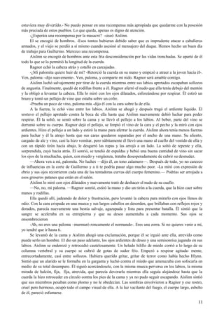estuviera muy divertido.- No puedo pensar en una recompensa más apropiada que quedarme con la posesión
más preciada de estos pueblos. Lo que queda, apenas es digno de atención.
-¿Esperáis una recompensa por la masacre? -siseó Aislinn.
El se encogió de hombros. -Esos tontos hubieran debido saber que es imprudente atacar a caballeros
armados, y el viejo se perdió a sí mismo cuando asesinó al mensajero del duque. Hemos hecho un buen día
de trabajo para Guillermo. Merezco una recompensa.
Aislinn se encogió de hombros ante esta fría desconsideración por las vidas tronchadas. Se apartó de él
todo lo que se lo permitió la longitud de la cuerda.
Ragnor echó la cabeza atrás y estalló en carcajadas.
-¿Mi palomita quiere huir de mí? -Retorció la cuerda en su mano y empezó a atraer a la joven hacia él-.
Ven, paloma –dijo suavemente-. Ven, paloma, y comparte mi nido. Ragnor será amable contigo.
Aislinn luchó salvajemente por tirar de la cuerda mientras entre sus labios apretados escapaban sollozos
de angustia. Finalmente, quedó de rodillas frente a él. Ragnor aferró el nudo que ella tenía debajo del mentón
y la obligó a levantar la cabeza. Ella lo miró con los ojos dilatados, esforzándose por respirar. Él estiró un
brazo y tomó un pellejo de vino que estaba sobre un cofre.
-Prueba un poco de vino, paloma mía -dijo él con la cara sobre la de ella.
A la fuerza, le echó vino entre los labios. Aislinn se ahogó y después tragó el ardiente líquido. Él
sostuvo el pellejo apretado contra la boca de ella hasta que Aislinn nuevamente debió luchar para poder
respirar. Él la soltó, se sentó sobre la cama y se llevó el pellejo a los labios. Al beber, parte del vino se
derramó sobre su cuerpo. Ragnor dejó el pellejo, se limpió el vino de la cara y el pecho y la miró con ojos
ardientes. Hizo el pellejo a un lado y estiró la mano para aferrar la cuerda. Aislinn ahora tenía menos fuerzas
para luchar y él la atrajo hasta que sus caras quedaron separadas por el ancho de una mano. Su aliento,
cargado de ale y vino, casi la hizo vomitar, pero súbitamente él llevó una mano al cuello del vestido de ella y
con un rápido tirón hacia abajo, le desgarró las ropas y las arrojó a un lado. La soltó de repente y ella,
sorprendida, cayó hacia atrás. Él sonrió, se tendió de espaldas y bebió una buena cantidad de vino sin sacar
los ojos de la muchacha, quien, con miedo y vergüenza, trataba desesperadamente de cubrir su desnudez.
—Ahora ven a mí, palomita. No luches —dijo él, en tono zalamero—. Después de todo, yo no carezco
de influencias en la corte de Guillermo y a ti te podría pasar algo mucho peor. -La miró con expresión de
ebrio y sus ojos recorrieron cada una de las tentadoras curvas del cuerpo femenino.— Podrías ser arrojada a
esos groseros patanes que están en el salón.
Aislinn lo miró con ojos dilatados y nuevamente trató de deshacer el nudo de su cuello.
—No, no, mi paloma. —Ragnor sonrió, estiró la mano y dio un tirón a la cuerda, que la hizo caer sobre
manos y rodillas.
Ella quedó allí, jadeando de dolor y frustración, pero levantó la cabeza para mirarlo con ojos llenos de
odio. Con la cara crispada en una mueca y sus largos cabellos en desorden, que brillaban con reflejos rojos y
dorados, parecía nuevamente una bestia salvaje, agazapada y lista para presentar batalla. Él sintió que la
sangre se aceleraba en su entrepierna y que su deseo aumentaba a cada momento. Sus ojos se
ensombrecieron
-Ah, no eres una paloma –murmuró roncamente el normando-. Eres una zorra. Si no quieres venir a mí,
yo tendré que ir hasta ti.
Se levantó de la cama y Aislinn ahogó una exclamación, porque él se irguió ante ella, atrevido como
puede serlo un hombre. El dio un paso adelante, los ojos ardientes de deseo y una semisonrisa jugando en sus
labios. Aislinn se enderezó y retrocedió cautelosamente. Un helado hilillo de miedo corrió a lo largo de su
columna vertebral y su cuerpo se cubrió de gotas de sudor frío. Empezó a respirar agitada- mente,
entrecortadamente, casi entre sollozos. Hubiera querido gritar, gritar de terror como había hecho Hlynn.
Sintió que un alarido se le formaba en la garganta y luchó contra el miedo que amenazaba con sofocarla en
medio de su total desamparo. Él siguió acercándosele, con la misma mueca perversa en los labios, la misma
mirada de halcón, fija, fija, atrevida, que parecía devorarla mientras ella seguía alejándose hasta que la
cuerda la hizo retroceder en círculo contra los pies de la cama y ya no pudo seguir escapando. Aislinn sintió
que sus miembros pesaban como plomo y no le obedecían. Las sombras envolvieron a Ragnor y ese rostro,
cruel pero hermoso, ocupó todo el campo visual de ella. A la luz vacilante del fuego, el cuerpo largo, esbelto
de él, pareció esfumarse.
11
 