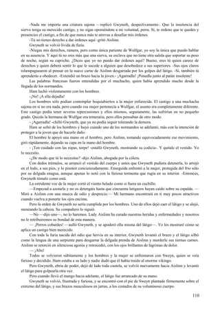-Nada me importa una criatura sajona —replicó Gwyneth, despectivamente-. Que la insolencia del
siervo tenga su merecido castigo, y no sigas oponiéndote a mi voluntad, perra. Sí, te ordeno que te quedes y
presencies el castigo, a fin de que nunca más te atrevas a desafiar mis órdenes.
-Tú no tienes derecho a dar órdenes aquí -gritó Aislinn.
Gwyneth se volvió lívida de furia.
-Niegas mis derechos, ramera, pero como única pariente de Wulfgar, yo soy la única que puedo hablar
en su ausencia. Y aquí tú no eres más que una sierva, su esclava que no tiene otra salida que soportar su peso
de noche, según su capricho. ¿Dices que yo no puedo dar órdenes aquí? Bueno, eres tú quien carece de
derechos y quien deberá sentir lo que le sucede a alguien que desobedece a sus superiores. -Sus ojos claros
relampaguearon al pensar en la suave carne de Aislinn desgarrada por los golpes del látigo. -Sí, también tú
aprenderás a obedecer. -Extendió un brazo hacia la joven.- ¡Agarradla! ¡Ponedla junto al patán insolente!
Las palabras francesas fueron entendidas por el muchacho, quien había aprendido mucho desde la
llegada de los normandos.
Ham luchó violentamente con los hombres.
-¡No! ¡A ella dejadla!
Los hombres sólo podían contemplar boquiabiertos a la mujer enfurecida. El castigo a una muchacha
sajona en sí no era nada, pero cuando esa mujer pertenecía a Wulfgar, el asunto era completamente diferente.
Este castigo podía tener severas repercusiones y ellos mismos, seguramente, las sufrirían en no pequeño
grado. Quizás la hermana de Wulfgar era temeraria, pero ellos pensaban de otro modo.
- ¡Agarradla! -chilló Gwyneth, que ya no podía seguir tolerando la demora.
Ham se soltó de los hombres y huyó cuando uno de los normandos se adelantó, más con la intención de
proteger a la joven que de hacerle daño.
El hombre le apoyó una mano en el hombro, pero Aislinn, tomando equivocadamente ese movimiento,
giró rápidamente, dejando su capa en la mano del hombre.
- ¡Ten cuidado con las ropas, torpe! -estalló Gwyneth, mostrando su codicia-. Y quítale el vestido. Yo
lo necesito.
-¿De modo que tú lo necesitas? -dijo Aislinn, ahogada por la cólera.
Con dedos trémulos, se arrancó el vestido del cuerpo y antes que Gwyneth pudiera detenerla, lo arrojó
en el lodo, a sus pies, y lo pisoteó concienzudamente. Enseguida enfrentó a la mujer, protegida del frío sólo
por su delgada enagua, aunque apenas lo notó con la furiosa tormenta que rugía en su interior. -Entonces,
Gwyneth tómalo como está.
La estridente voz de la mujer cortó el viento helado como si fuera un cuchillo.
—Empezad a azotarla y no os detengáis hasta que cincuenta latigazos hayan caído sobre su espalda. —
Miró a Aislinn con una mueca de odio y desprecio.— Mi hermano encontrará en ti muy pocos atractivos
cuando vuelva a ponerte los ojos encima.
Pero la orden de Gwyneth no sería cumplida por los hombres. Uno de ellos dejó caer el látigo y se alejó,
meneando la cabeza. Su compañero lo siguió.
—No —dijo uno—, no lo haremos. Lady Aislinn ha curado nuestras heridas y enfermedades y nosotros
no le retribuiremos su bondad de esta manera.
— ¡Perros cobardes! —aulló Gwyneth, y se apoderó ella misma del látigo—. Yo les mostraré cómo se
aplica un castigo bien merecido.
Con toda la furia nacida del odio que hervía en su interior, Gwyneth levantó el brazo y el látigo silbó
como la lengua de una serpiente para desgarrar la delgada prenda de Aislinn y morderle sus tiernas carnes.
Aislinn se retorció en silenciosa agonía y retrocedió, con los ojos brillantes de lágrimas de dolor.
— ¡Alto!
Todos se volvieron súbitamente y los hombres y la mujer se enfrentaron con Sweyn, quien se veía
furioso y decidido. Ham estaba a su lado y nadie dudó que él había traído al enorme vikingo.
Pero Gwyneth, ebria de poder, dejó de lado toda cautela, se volvió nuevamente hacia Aislinn y levantó
el látigo para golpearla otra vez.
Pero cuando llevó el mango hacia adelante, el látigo fue arrancado de su mano.
Gwyneth se volvió, frustrada y furiosa, y se encontró con el pie de Sweyn plantado firmemente sobre el
extremo del látigo, y sus brazos musculosos en jarras, a los costados de su voluminoso cuerpo.
110
 