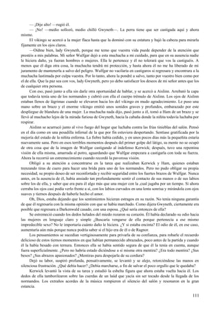 — ¡Dije alto! —rugió él.
— ¡No! —medio sollozó, medio chilló Gwyneth—. La perra tiene que ser castigada aquí y ahora
mismo.
El vikingo se acercó a la mujer flaca hasta que la dominó con su estatura y bajó la cabeza para mirarla
fijamente en los ojos claros.
—Oídme bien, lady Gwyneth, porque me temo que vuestra vida puede depender de la atención que
prestéis a mis palabras. Mi señor Wulfgar dejó a esta muchacha a mi cuidado, para que en su ausencia nadie
le hiciera daño, ya fueran hombres o mujeres. Ella le pertenece y él no tolerará que vos la castiguéis. A
menos que él diga otra cosa, la muchacha tendrá mi protección, y hasta ahora él no me ha liberado de mi
juramento de mantenerla a salvo del peligro. Wulfgar no vacilaría en castigaros si regresara y encontrara a la
muchacha lastimada por culpa vuestra. Por lo tanto, ahora la pondré a salvo, tanto por vuestro bien como por
el de ella. Que la paz sea con vos, lady Gwyneth, pero yo debo satisfacer los deseos de mi señor antes que los
de cualquier otra persona.
Con eso, pasó junto a ella sin darle otra oportunidad de hablar, y se acercó a Aislinn. Arrebató la capa
que todavía tenía uno de los normandos y cubrió con ella el cuerpo trémulo de Aislinn. Los ojos de Aislinn
estaban llenos de lágrimas cuando se elevaron hacia los del vikingo en mudo agradecimiento. Le puso una
mano sobre un brazo y el enorme vikingo emitió unos sonidos graves y profundos, embarazado por este
despliegue de blandura de una mujer. La muchacha nada dijo, pasó junto a él, tomó a Ham de un brazo y se
llevó al muchacho lejos de la mirada furiosa de Gwyneth, hacia la cabaña donde la niñita todavía luchaba por
respirar.
Aislinn se acurrucó junto al vivo fuego del hogar que luchaba contra las frías tinieblas del salón. Pensó
en el día como en una pesadilla infernal de la que por fin estuviera despertando. Sentíase gratificada por la
mejoría del estado de la niñita enferma. La fiebre había cedido, y en unos pocos días más la pequeñita estaría
nuevamente sana. Pero en esos terribles momentos después del primer golpe del látigo, su mente no se ocupó
de otra cosa que de la imagen de Wulfgar castigando al indefenso Kerwick; después, tuvo una repentina
visión de ella misma, amarrada al potro, aguardando que Wulfgar empezara a castigarla con toda su fuerza.
Ahora la recorrió un estremecimiento cuando recordó la pavorosa visión.
Obligó a su atención a concentrarse en la tarea que realizaban Kerwick y Ham, quienes estaban
trenzando tiras de cuero para hacer una brida para uno de los normandos. Pero no pudo obligar su propia
necesidad, su propio deseo de ser reconfortada y recibir seguridad entre los fuertes brazos de Wulfgar. Nunca
antes, en la ausencia de él, había ansiado tan profundamente sentir el contacto de sus manos o de sus labios
sobre los de ella, y saber que era para él algo más que una mujer con la ,cual jugaba por un tiempo. Si ahora
cerraba los ojos casi podía verlo frente a sí, con los labios curvados en una lenta sonrisa y mirándola con ojos
suaves y tiernos después de haberle hecho el amor.
Oh, Dios, estaba dejando que los sentimientos hicieran estragos en su razón. No tenía ninguna garantía
de que él regresaría con la misma opinión con que se había marchado. Como dijera Gwyneth, ciertamente era
posible que regresara a Darkenwald casado, con una esposa. ¿Qué sería entonces de ella?
Se estremeció cuando los dedos helados del miedo rozaron su corazón. Él había declarado su odio hacia
las mujeres en lenguaje claro y simple ¿Buscaría vengarse de ella porque pertenecía a ese mismo
impredecible sexo? No le importaría cuánto daño le hiciera. ¿Y si estaba encinta? El odio de él, en ese caso,
aumentaría aún más porque nunca podría saber si el hijo era de él o de Ragnor.
Los pensamientos se sucedían vertiginosamente para privarla de su confianza, para robarle el recuerdo
delicioso de estos tiernos momentos en que habían permanecido abrazados, poco antes de la partida y cuando
él la había besado con ternura. Entonces ella se había sentido segura de que él la tenía en cuenta, aunque
fuera superficialmente. ¿Pero no habría estado diciéndose a sí misma otra mentira? ¿Era todo mentira? ¿Sus
besos? ¿Sus abrazos apasionados? ¿Mentiras para despojarla de su cordura?
Dejó su labor, suspiró profunda, pensativamente, se levantó y se alejo, retorciéndose las manos en
silenciosa frustración. ¿Qué debía hacer? ¿Debía marcharse, a fin de salvar el poco orgullo que le quedaba?
Kerwick levantó la vista de su tarea y estudió la esbelta figura que ahora estaba vuelta hacia él. Los
dedos de ella tamborilearon sobre las cuerdas de un laúd que yacía sin ser tocado desde la llegada de los
normandos. Los extraños acordes de la música rompieron el silencio del salón y resonaron en la gran
estancia.
111
 