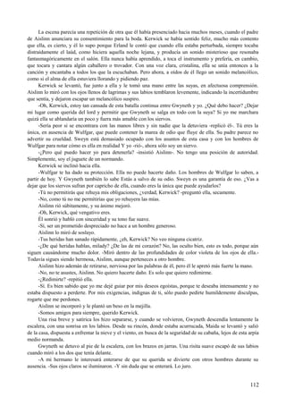 La escena parecía una repetición de otra que él había presenciado hacia muchos meses, cuando el padre
de Aislinn anunciara su consentimiento para la boda. Kerwick se había sentido feliz, mucho más contento
que ella, es cierto, y él lo supo porque Erland le contó que cuando ella estaba perturbada, siempre tocaba
distraídamente el laúd, como hiciera aquella noche lejana, y producía un sonido misterioso que resonaba
fantasmagóricamente en el salón. Ella nunca había aprendido, a toca el instrumento y prefería, en cambio,
que tocara y cantara algún caballero o trovador. Con una voz clara, cristalina, ella se unía entonces a la
canción y encantaba a todos los que la escuchaban. Pero ahora, a oídos de él llego un sonido melancólico,
como si el alma de ella estuviera llorando y pidiendo paz.
Kerwick se levantó, fue junto a ella y le tomó una mano entre las suyas, en afectuosa comprensión.
Aislinn lo miró con los ojos llenos de lagrimas y sus labios temblaron levemente, indicando la incertidumbre
que sentía, y dejaron escapar un melancólico suspiro.
-Oh, Kerwick, estoy tan cansada de esta batalla continua entre Gwyneth y yo. ¿Qué debo hacer? ¿Dejar
mi lugar como querida del lord y permitir que Gwyneth se salga en todo con la suya? Si yo me marchara
quizá ella se ablandaría un poco y fuera más amable con los siervos.
-Sería peor si se encontrara con las manos libres y sin nadie que la detuviera -replicó él-. Tú eres la
única, en ausencia de Wulfgar, que puede contener la marea de odio que fluye de ella. Su padre parece no
advertir su crueldad. Sweyn está demasiado ocupado con los asuntos de esta casa y con los hombres de
Wulfgar para notar cómo es ella en realidad Y yo -rió-, ahora sólo soy un siervo.
-¿Pero qué puedo hacer yo para detenerla? -insistió Aislinn-. No tengo una posición de autoridad.
Simplemente, soy el juguete de un normando.
Kerwick se inclinó hacia ella.
-Wulfgar te ha dado su protección. Ella no puede hacerte daño. Los hombres de Wulfgar lo saben, a
partir de hoy. Y Gwyneth también lo sabe Estás a salvo de su odio. Sweyn es una garantía de eso. ¿Vas a
dejar que los siervos sufran por capricho de ella, cuando eres la única que puede ayudarlos?
-Tú no permitirás que rehuya mis obligaciones, ¿verdad, Kerwick? -preguntó ella, secamente.
-No, como tú no me permitirías que yo rehuyera las mías.
Aislinn rió súbitamente, y su ánimo mejoró.
-Oh, Kerwick, qué vengativo eres.
Él sonrió y habló con sinceridad y su tono fue suave.
-Sí, ser un prometido despreciado no hace a un hombre generoso.
Aislinn lo miró de soslayo.
-Tus heridas han sanado rápidamente, ¿eh, Kerwick? No veo ninguna cicatriz.
-¿De qué heridas hablas, milady? ¿De las de mi corazón? No, las oculto bien, esto es todo, porque aún
siguen causándome mucho dolor. -Miró dentro de las profundidades de color violeta de los ojos de ella.-
Todavía sigues siendo hermosa, Aislinn, aunque perteneces a otro hombre.
Aislinn hizo ademán de retirarse, nerviosa por las palabras de él, pero él le apretó más fuerte la mano.
-No, no te asustes, Aislinn. No quiero hacerte daño. Es solo que quiero redimirme.
-¿Redimirte? -repitió ella.
-Sí. Es bien sabido que yo me dejé guiar por mis deseos egoístas, porque te deseaba intensamente y no
estaba dispuesto a perderte. Por mis exigencias, indignas de ti, sólo puedo pedirte humildemente disculpas,
rogarte que me perdones.
Aislinn se incorporó y le plantó un beso en la mejilla.
-Somos amigos para siempre, querido Kerwick.
Una risa breve y satírica los hizo separarse, y cuando se volvieron, Gwyneth descendía lentamente la
escalera, con una sonrisa en los labios. Desde su rincón, donde estaba acurrucada, Maida se levantó y salió
de la casa, dispuesta a enfrentar la nieve y el viento, en busca de la seguridad de su cabaña, lejos de esta arpía
medio normanda.
Gwyneth se detuvo al pie de la escalera, con los brazos en jarras. Una risita suave escapó de sus labios
cuando miró a los dos que tenía delante.
-A mi hermano le interesará enterarse de que su querida se divierte con otros hombres durante su
ausencia. -Sus ojos claros se iluminaron. -Y sin duda que se enterará. Lo juro.
112
 