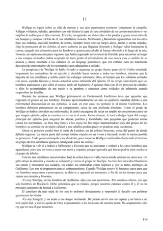 11
Wulfgar se irguió sobre su silla de montar y sus ojos penetrantes corrieron lentamente la campiña.
Ráfagas violentas, heladas, apretaban con más fuerza la capa de lana alrededor de su cuerpo musculoso y sus
mejillas le ardían por el frío cortante. El cielo, encapotado, no daba color a los pardos y grises invernales de
los bosques y campos. Detrás de él, los caballeros Gowain, Melbourne y Beaufonte aguardaban con los otros
bajo sus órdenes, dieciséis hombres de armas, siempre listos con sus largos arcos, lanzas y cortas espadas.
Bajo la protección de los árboles, el carro cubierto en que llegaran Gwyneth y Bolsgar subía lentamente la
cuesta, cargado con alimentos para los hombres y granos para añadir al forraje obtenido a lo largo de la ruta.
Bowein, un sajón anciano pero vigoroso que había regresado del servicio de Haroldo para encontrar su hogar
y sus campos arrasados, había aceptado de buen grado el ofrecimiento de una nueva casa a cambio de su
alianza y ahora insultaba a los caballos en un lenguaje pintoresco, que era extraño pero no totalmente
desconocido para muchos de los normandos que cabalgaban a su lado.
La perspicacia de Wulfgar lo había llevado a organizar un grupo fuerte, pero móvil. Había estudiado
largamente las costumbres de un ejército y decidido hacer montar a todos sus hombres, mientras que la
mayoría de los caballeros y nobles preferían cabalgar solamente ellos, al tiempo que los soldados armados
con arcos, espadas livianas y lanzas actuaban como infantería del ejército. El no creyó conveniente que sus
hombres anduvieran a pie sobre el rocoso suelo de Inglaterra. A quienes iban con él los proveyó de caballos
y ellos lo acompañaban de ese modo y se apeaban y actuaban como soldados de infantería cuando
empezaban las batallas.
Durante las semanas que Wulfgar permaneció en Darkenwald, Guillermo tuvo que aguardar que
regresara el grueso de sus hombres. Durante aproximadamente un mes no pudieron marchar debido a una
enfermedad desconocida en sus ejércitos, la cual, en este caso, no perdonó ni al mismo Guillermo. Los
hombres debieron permanecer en un campamento, cerca de una profunda trinchera. Como el grupo de
Wulfgar no había contraído esa enfermedad, él debió encargarse de hacer un amplio reconocimiento para ver
que ningún ejército sajón se reuniera en el sur o el oeste. Generalmente, le tocó cabalgar lejos del cuerpo
principal del ejército para asegurar las aldeas, pueblos y localidades más pequeñas que pudieran unirse
contra los normandos. Lo hizo muy bien y a los suyos les fue mejor manteniéndose lejos del grueso de los
hombres; su comida era de mejor calidad y sus caballos podían pacer en praderas más suculentas.
Ahora su posición estaba bien al oeste de Londres, en las colinas boscosas, cerca del punto de donde
debería regresar. La mayor parte del tiempo habían viajado sin ser vistos y haciendo sentir lo menos posible
su presencia. Todo parecía tranquilo a su alrededor, pero mientras Wulfgar continuaba observando el terreno,
un grupo de tres caballeros apareció cabalgando entre las colinas.
Wulfgar se volvió e indicó a Milbourne y Gowain que se acercaran y ordenó a los otros hombres que
aguardaran, pero que tuvieran a mano sus arcos y espadas, porque ignoraba qué fuerza podría estar oculta en
el grupo de árboles.
Con los dos caballeros mencionados, bajó la colina hacia el valle, hacia donde estaban los otros tres. Un
grito atrajo la atención y cuando se volvieron y vieron al grupo de Wulfgar, los tres desconocidos blandieron
sus lanzas y mostraron sus escudos, los cuales los sindicaban como ingleses y, por lo tanto, enemigos de
Guillermo. Los tres se prepararon para el enfrentamiento. Cuando Wulfgar estuvo lo bastante cerca para que
sus hombres empezaran a preocuparse, se detuvo y aguardó un momento, a fin de darles tiempo para que
vieran sus escudos y blasones.
-Yo soy Wulfgar, de los hombres de Guillermo -dijo con voz autoritaria-. Por vuestros colores, veo que
sois hombres de Rockwell. Debo ordenaros que os rindáis, porque nosotros estamos contra él y él no ha
prestado juramento de lealtad a Guillermo.
El caballero de más edad de los tres lo enfrentó directamente y respondió al desafío con palabras
igualmente decididas.
-Yo soy Forsgell, y no acato a ese duque normando. He jurado servir con mi espada y mi lanza a un
lord sajón leal, y con la ayuda de Dios expulsaremos a los invasores de nuestra tierra. No aceptaremos otro
rey que no sea el que acatamos.
114
 