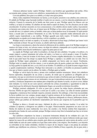 -Entonces debemos luchar -replicó Wulfgar. Señaló a sus hombres que aguardaban más arriba-. Ellos
no tomarán parte, porque vosotros sois caballeros, juramentados por el honor de la cruz que lleváis.
Con esas palabras, hizo girar a su caballo y se alejó unos pocos pasos.
Ahora, todos empuñaron firmemente sus lanzas, y con un grito, azuzaron a sus caballos, tres contra tres.
El caballo de Wulfgar cargo haciendo temblar el suelo con sus cascos, y con los músculos palpitantes por el
esfuerzo. Conocía la sensación de la batalla tan bien como su amo. Wulfgar apretó los flancos con sus
rodillas y se lanzó al combate. El caballero de más edad lo esperó de frente y los dos chocaron con un ruido
ensordecedor. El primer encuentro no tuvo consecuencias y los caballos dieron media vuelta y nuevamente
se lanzaron uno contra otro. Esta vez, el mayor peso de Wulfgar se hizo sentir, porque la lanza dio contra el
escudo del otro y lo aplastó contra su hombro, antes que su lanza pudiera tocar al normando. El sajón perdió
lanza y escudo pero se mantuvo firmemente en su silla. Su brazo izquierdo estaba adormecido pero su
caballo seguía respondiendo a sus rodillas. Wulfgar aguardó para darle respiro. El hombre desenvainó
gallardamente su espada con la mano derecha y volvió a espolear a su caballo.
Wulfgar arrojó a un lado su espada y su escudo y desenvainó la hoja larga y brillante que tantas veces
había sostenido su honor. Sin que lo tocaran, su caballo saltó hacia adelante.
Las hojas se encontraron y ahora fue notoria la diferencia de los caballos, pues el de Wulfgar siempre se
mantuvo de frente al otro, sin volverse nunca, sin dejar de embestir, empujando con su pecho musculoso al
caballo más débil, hasta hacerlo tambalearse y agitar las patas para no caer.
La espada de Wulfgar cayó sobre la armadura y la hoja del otro caballero. Un golpe a la cabeza y la
sangre empezó a gotear lentamente del yelmo del sajón y su brazo se volvió pesado y torpe. El hombre
meneó la cabeza y trató de levantar el otro brazo, pero el mismo colgaba adormecido a su costado. Ahora,
todo lo que pudo hacer fue dirigir su espada hacia Wulfgar y espolear a su caballo una vez más. Pero la
espada de Wulfgar siguió golpeando y su caballo empujando con fuerza cada vez mayor. Finalmente,
Wulfgar tomó su espada con las dos manos, y con su potente grito de guerra, golpeó con todas sus fuerzas.
La hoja quebró la espada del otro y se le clavó en un hombro. El caballero ya no pudo levantar ningún brazo
y quedó completamente indefenso. Wulfgar hizo retroceder a su caballo y el hombre no pronunció palabra
sino que se limitó a asentir con la cabeza. Se rindió, y Wulfgar ganó su batalla.
Wulfgar se volvió hacia los otros y pronto esos combates también terminaron. Ahora, tres caballeros
fueron capturados, despojados de sus armas y escudos, de modo que no quedaron ya obligados por su
juramento, sino que se convirtieron en prisioneros que serian enviados a Guillermo para que él dispusiera.
Así, Guillermo pudo avanzar sin ser molestado y sin que lo precedieran noticias de su marcha. Muchos
castillos y fortalezas despertaron una mañana para comprobar que durante la noche, sin previo aviso, habían
sido rodeados. La visión de ese vasto ejército cubriendo las colinas circundantes y aguardando la señal de
atacar hacía que los defensores buscaran rápidamente llegar a un acuerdo en términos favorables.
Wulfgar continuó cabalgando. El cielo se puso gris y pronto las nubes fueron esfumadas por una
llovizna. Hilillos de agua fría empezaron a correr por su cuello y sus calzas. Las sillas de montar quedaron
empapadas y mantenerse bien montado requería constante atención. Sin embargo, si bien traía incomodidad,
la lluvia también tuvo sus ventajas, porque apagó el espíritu animoso de los hombres, que de ese modo no
sintieron deseos de cantar, ni gritar, ni siquiera hablar. Siguieron cabalgando en silencio, doblemente alertas,
porque sabían que podrían ser fácilmente sorprendidos por fuerzas que surgieran de la penumbra que los
rodeaba.
Wulfgar se detuvo y levantó una mano. Adelante de ellos se oían furiosos insultos. A su señal, los
soldados se apearon y entregaron sus caballos a los pajes. Silenciosamente, prepararon sus arcos con sus
flechas de madera de sauce endurecida. Los arcos, las cuerdas y las flechas estaban bien engrasados y
protegidos por fundas de cuero aceitado, porque Wulfgar conocía muy bien la humedad que hay en invierno
en estas islas.
Sus caballeros empuñaron las lanzas y avanzaron lentamente delante de los soldados de a pie. Un
pequeño torrente cruzaba el camino en un punto bajo y normalmente los viajeros hubieran tenido que mojar
apenas los cascos de sus caballos para cruzarlo, pero ahora era un pantano de varios metros de ancho y en el
medio había un carro de cuatro ruedas en el que iban cuatro niños y dos mujeres. Dos hombres y un mocetón
se esforzaban en las ruedas enlodadas, mientras la mayor de las mujeres exigía a una pareja de cansados
caballos que redoblaran sus esfuerzos. Un hombre a quien le faltaba el brazo izquierdo, dio un paso atrás y
115
 
