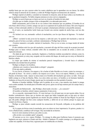 maldijo hasta que sus ojos cayeron sobre los cuatro caballeros que lo apuntaban con sus lanzas. Su súbito
silencio atrajo la atención de los demás y a oídos de Wulfgar llegaron exclamaciones de sorpresa.
Wulfgar espoleó al caballo y consideró un momento la situación, antes de hacer señas a sus hombres de
que se quedaran tranquilos. No había ninguna amenaza en estos siervos empapados.
Wulfgar se acercó hasta que su lanza casi tocó en el pecho al hombre de más edad.
-Os pido que os rindáis, porque el día es desapacible y no adecuado para morir.
Habló serenamente, pero el tono de su voz contuvo más amenazas que sus palabras. El hombre de un
solo brazo abrió la boca y asintió, aunque sus ojos no se apartaron de la punta de la lanza. Del carro llegaron
ruidos y el bien entrenado caballo se volvió por su propia voluntad para enfrentar a esta posible amenaza.
En el carro, un muchachito luchó hasta que levantó una enorme espada de ancha hoja, casi tan alta
como él.
-Yo lucharé con vos, normando -sollozó el muchachito, con los ojos llenos de lágrimas-. Yo lucharé
con vos.
-¡Miles! -exclamó la más joven de las mujeres y saltó del carro. Se apoderó del muchacho y trató de
calmarlo, pero él la hizo a un lado y enfrento valientemente a Wulfgar bajo la lluvia.
-Vosotros matasteis a mi padre -declaró el muchacho-. Pero yo no os temo, no tengo miedo de luchar
con vosotros.
El alto caballero miró los ojos del muchacho y encontró allí algo del fiero coraje de su propia juventud.
Wulfgar puso su lanza vertical, extendió sobre ella su estandarte con su escudo de armas y sonrió con
expresión tolerante.
-No dudo de que lo harías, muchacho. Inglaterra y Guillermo tendrán necesidad de valientes como tú,
pero por el momento yo estoy muy ocupado con los asuntos del duque, de modo que no estoy en libertad de
batirme a duelo.
La mujer que trataba de retener al muchacho pareció tranquilizarse y levantó hacia el caballero
normando una mirada llena de gratitud.
Wulfgar se dirigió a los hombres.
-¿Quiénes sois vosotros y hacia dónde os dirigís? –preguntó.
El de más edad se adelantó.
Yo soy Gavin, el herrero. Era arquero y fui a luchar al lado Haroldo en el norte, contra los noruegos, y
allí perdí mi brazo. –Se volvió y señaló a las mujeres en el carro. -Esa es mi esposa, Miderd, y esa otra es
Haylan, mi hermana viuda. -Apoyó su única mano en el hombro del muchacho que tenía a su lado. -Este que
habló contigo es el hijo de Haylan, Miles. Los otros niños son míos y el hombre es mi hermano Sanhurts.
Andamos en busca de un nuevo hogar, puesto que los normandos nos han quitado el nuestro.
Mientras el hombre hablaba, Wulfgar notó la palidez de su cara y una mancha roja donde la manga
vacía estaba anudada. Su mirada pasó al hombre más joven, quien era de baja estatura pero de cuerpo fuete y
musculoso.
-El pueblo de Darkenwald... -dijo Wulfgar, observando a los dos—. ¿Lo conocéis?
-El nombre es familiar, milord -repuso cautamente el más joven.
-Sí, es conocido -interrumpió Gavin-. El viejo lord que vive allí pasó una vez por nuestra aldea. Era un
hombre contradictorio. Quiso que yo herrara una yegua que había comprado para su hija pero no toleró
ninguna demora porque quería regalársela ese mismo día para celebrar la fiesta de San Miguel. Se jactó de
que ella podía cabalgar tan bien como cualquier hombre, y debió de ser así milord, porque la yegua que
compró era briosa y fogosa.
Wulfgar se puso ceñudo cuando recordó las acusaciones de Gwyneth, reflejadas en las palabras del
hombre.
-Sí, la yegua era briosa como la muchacha, pero eso ahora no tiene importancia. Si quieres, puedes ir a
vivir a Darkenwald y establecer allí tu hogar. Hay necesidad de un herrero.
Gavin lo miró mientras la lluvia caía sobre su cara.
-¿Me enviáis a un condado sajón? -preguntó.
-El anciano ya no vive -repuso Wulfgar-. Yo retengo la aldea para Guillermo hasta el momento que
Inglaterra sea suya, entonces el feudo será mío. -Señaló a Sanhurst- Él vendrá conmigo y su obligación será
cuidar mis espaldas. Si lo hace bien, regresará para ver establecida a tu familia.
116
 