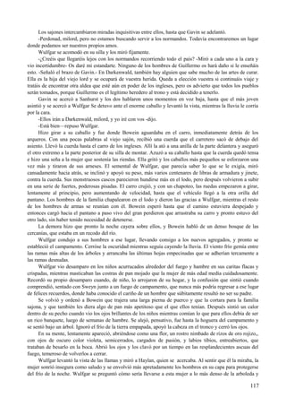 Los sajones intercambiaron miradas inquisitivas entre ellos, hasta que Gavin se adelantó.
-Perdonad, milord, pero no estamos buscando servir a los normandos. Todavía encontraremos un lugar
donde podamos ser nuestros propios amos.
Wulfgar se acomodó en su silla y los miró fijamente.
-¿Creéis que llegaréis lejos con los normandos recorriendo todo el país? -Miró a cada uno a la cara y
vio incertidumbre- Os daré mi estandarte. Ninguno de los hombres de Guillermo os hará daño si le enseñáis
esto. -Señaló el brazo de Gavin.- En Darkenwald, también hay alguien que sabe mucho de las artes de curar.
Ella es la hija del viejo lord y se ocupará de vuestra herida. Queda a elección vuestra si continuáis viaje y
tratáis de encontrar otra aldea que esté aún en poder de los ingleses, pero os advierto que todos los pueblos
serán tomados, porque Guillermo es el legítimo heredero al trono y está decidido a tenerlo.
Gavin se acercó a Sanhurst y los dos hablaron unos momentos en voz baja, hasta que el más joven
asintió y se acercó a Wulfgar Se detuvo ante el enorme caballo y levantó la vista, mientras la lluvia le corría
por la cara.
-Ellos irán a Darkenwald, milord, y yo iré con vos -dijo.
-Está bien—repuso Wulfgar.
Hizo girar a su caballo y fue donde Bowein aguardaba en el carro, inmediatamente detrás de los
arqueros. Con una pocas palabras al viejo sajón, recibió una cuerda que el carretero sacó de debajo del
asiento. Llevó la cuerda hasta el carro de los ingleses. Allí la ató a una anilla de la parte delantera y aseguró
el otro extremo a la parte posterior de su silla de montar. Azuzó a su caballo hasta que la cuerda quedó tensa
e hizo una seña a la mujer que sostenía las riendas. Ella gritó y los caballos más pequeños se esforzaron una
vez más y tiraron de sus arneses. El semental de Wulfgar, que parecía saber lo que se le exigía, miró
cansadamente hacia atrás, se inclinó y apoyó su peso, más varios centenares de libras de armadura y jinete,
contra la cuerda. Sus monstruosos cascos parecieron hundirse más en el lodo, pero después volvieron a subir
en una serie de fuertes, poderosas pisadas. El carro crujió, y con un chapoteo, las ruedas empezaron a girar,
lentamente al principio, pero aumentando de velocidad, hasta que el vehículo llegó a la otra orilla del
pantano. Los hombres de la familia chapalearon en el lodo y dieron las gracias a Wulfgar, mientras el resto
de los hombres de armas se reunían con él. Bowein esperó hasta que el camino estuviera despejado y
entonces cargó hacia el pantano a paso vivo del gran perdieron que arrastraba su carro y pronto estuvo del
otro lado, sin haber tenido necesidad de detenerse.
La demora hizo que pronto la noche cayera sobre ellos, y Bowein habló de un denso bosque de las
cercanías, que estaba en un recodo del río.
Wulfgar condujo a sus hombres a ese lugar, llevando consigo a los nuevos agregados, y pronto se
estableció el campamento. Cerróse la oscuridad mientras seguía cayendo la lluvia. El viento frío gemía entre
las ramas más altas de los árboles y arrancaba las últimas hojas empecinadas que se adherían tercamente a
las ramas desnudas.
Wulfgar vio desamparo en los niños acurrucados alrededor del fuego y hambre en sus caritas flacas y
crispadas, mientras masticaban las costras de pan mojado que la mujer de más edad medía cuidadosamente.
Recordó su propio desamparo cuando, de niño, lo arrojaron de su hogar, y la confusión que sintió cuando
comprendió, sentado con Sweyn junto a un fuego de campamento, que nunca más podría regresar a ese lugar
de felices recuerdos, donde haba conocido el cariño de un hombre que súbitamente resultó no ser su padre.
Se volvió y ordenó a Bowein que trajera una larga pierna de puerco y que la cortara para la familia
sajona, y que también les diera algo de pan más apetitoso que el que ellos tenían. Después sintió un calor
dentro de su pecho cuando vio los ojos brillantes de los niños mientras comían lo que para ellos debía de ser
un rico banquete, luego de semanas de hambre. Se alejó, pensativo, fue hasta la hoguera del campamento y
se sentó bajo un árbol. Ignoró el frío de la tierra empapada, apoyó la cabeza en el tronco y cerró los ojos.
En su mente, lentamente apareció, abriéndose como una flor, un rostro nimbado de rizos de oro rojizo,,
con ojos de oscuro color violeta, semicerrados, cargados de pasión, y labios tibios, entreabiertos, que
trataban de besarlo en la boca. Abrió los ojos y los clavó por un tiempo en las resplandecientes ascuas del
fuego, temeroso de volverlos a cerrar.
Wulfgar levantó la vista de las llamas y miró a Haylan, quien se acercaba. Al sentir que él la miraba, la
mujer sonrió insegura como saludo y se envolvió más apretadamente los hombros en su capa para protegerse
del frío de la noche. Wulfgar se preguntó cómo sería llevarse a esta mujer a lo más denso de la arboleda y
117
 