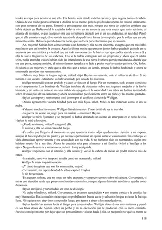 tender su capa para acostarse con ella. Era bonita, con rizado cabello oscuro y ojos negros como el carbón.
Quizás de ese modo podría arrancar a Aislinn de su mente, pero la posibilidad apenas le resultó interesante,
con gran sorpresa de su parte. Empezó a preocuparse aún más, porque esa zorra de cabellos cobrizos que
había dejado en Darkenwald lo excitaba todavía más en su ausencia que esta mujer que tenía adelante, al
alcance de su mano, o que cualquier otra que se hubiera cruzado con él en sus andanzas, en realidad. Pensó
que, si ella estuviera aquí, él se sentiría tentado de despedirla en forma destemplada, por la cólera que en este
momento sentía. Hubiera querido hacerla llorar, que sufriera por el tormento que le causaba.
¡Ah, mujeres! Sabían bien cómo torturar a un hombre y ella no era diferente, excepto que era más hábil
para hacer que un hombre la deseara. Aquella última noche que pasaran juntos había quedado grabada en su
memoria con una nitidez y claridad que en todo momento casi le hacía creer que podía sentirla contra él y
oler la suave fragancia de sus cabellos. Ella se le había entregado con un propósito y ahora que él estaba
lejos, podía entender cuáles habían sido las intenciones de esa zorra. Hubiera querido maldecidla, decirle que
era una perra, aunque ansiaba, al mismo tiempo, tenerla a su lado y poder tocarla cuanto quisiera. Oh, Señor,
él odiaba a las mujeres, y creía que a ella más que a todas las demás, porque lo había hechizado y ahora se
entrometía en todos sus pensamientos.
-Habláis muy bien la lengua inglesa, milord -dijo Haylan suavemente, ante el silencio de él—. Si no
hubiera visto vuestro estandarte, os habría tomado por uno de los nuestros.
Wulfgar respondió con un gruñido y clavó la vista en el fuego. Por un momento, todo estuvo silencioso
en el campamento. Los hombres de Wulfgar trataban de descansar sobre sus jergones mojados y la hierba
húmeda, y de tanto en tanto se oía una maldición apagada en la oscuridad. Los niños se habían acomodado
sobre el tosco piso de su carromato y ahora descansaban pacíficamente entre las pieles y las mantas gastadas.
Haylan carraspeó y nuevamente trató de romper el caviloso silencio de Wulfgar.
-Quiero agradeceros vuestra bondad para con mis hijos, señor. Miles es tan testarudo como lo era su
padre.
-Valeroso muchacho -repuso Wulfgar distraídamente-. Como debió de ser tu marido.
-La guerra era como un juego para mi marido —murmuró Haylan.
Wulfgar la miró fijamente y se preguntó si había detectado un asomo de amargura en el tono de ella.
Haylan lo miró a los ojos.
-¿Puedo sentarme, milord? -preguntó ella.
Él asintió y ella se sentó cerca del fuego.
-Yo sabía que llegaría el momento en que quedaría viuda –dijo quedamente-. Amaba a mi esposo,
aunque él fue elegido por mi padre y yo no tuve oportunidad de opinar sobre el casamiento. Sin embargo, él
vivía demasiado agresivamente y era descuidado con su vida. Si no hubieran sido los normandos, algún otro
hubiese puesto fin a sus días. Ahora he quedado sola para alimentar a mi familia. -Miró a Wulfgar a los
ojos.- No guardo rencor a su memoria, milord. Estoy resignada.
Wulfgar respondió con el silencio y ella sonrió y volvió la cabeza de modo de poder mirarlo más de
cerca.
-Es extraño, pero vos tampoco actuáis como un normando, milord.
Wulfgar la miró inquisitivamente.
-¿Y cómo imaginas que son los normandos, mujer?
-Ciertamente, no espero bondad de ellos -explicó Haylan.
Él rió brevemente.
-Te aseguro, señora, que no tengo un rabo en punta y tampoco cuernos sobre mi cabeza. Ciertamente, si
miras con atención verás que parecemos hombres normales, aunque algunas historias nos hacen quedar como
demonios.
Haylan enrojeció y tartamudeó, en tono de disculpa.
-No quise ofenderos, milord. Ciertamente, os estamos agradecidos • por vuestra ayuda y la comida fue
muy bienvenida. Hacía muchos meses que no probábamos buena carne y sabíamos lo que es tener la barriga
llena. Ni siquiera nos atrevimos a encender fuego, por temor a atraer a los merodeadores.
Haylan tendió las manos hacia el fuego para calentárselas. Wulfgar observó sus movimientos y pensó
en los finos dedos de Aislinn sobre su pecho y en la excitación que le producían con su mero contacto.
Furioso consigo mismo por dejar que sus pensamientos volaran hacia | ella, se preguntó por qué su mente se
118
 