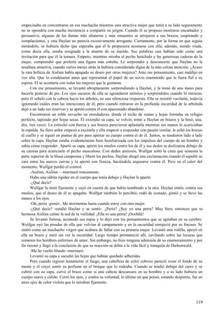 empecinaba en concentrarse en esa muchacha mientras esta atractiva mujer que tenía a su lado seguramente
no se opondría con mucha insistencia a compartir su jergón. Cuando él se propuso mostrarse encantador y
persuasivo, algunas de las damas más altaneras y más renuentes se arrojaron a sus brazos, suspirando y
complacientes, y esta Haylan no parecía excesivamente arrogante. Ciertamente, por la forma en que seguía
mirándolo, se hubiera dicho que esperaba que él le propusiera acostarse con ella; además, siendo viuda,
como decía ella, estaba resignada a la muerte de su marido. Sus palabras casi habían sido como una
invitación para que él la tomara. Empero, mientras miraba el pecho henchido y las generosas caderas de la
mujer, comprendió que prefería una figura más esbelta. Le sorprendió y desconcertó que Haylan no le
resultara atractiva, cuando varios meses atrás la hubiera considerado digna de la más celosa atención. ¿Acaso
la rara belleza de Aislinn había apagado su deseo por otras mujeres? Ante ese pensamiento, casi maldijo en
voz alta. Que lo condenaran antes que representar el papel de un novio enamorado que le fuera fiel a su
esposa. El se acostaría con todas las mujeres que le gustaran.
Con ese pensamiento, se levantó abruptamente sorprendiendo a Haylan, y la tomó de una mano para
hacerla ponerse de pie. Los ojos oscuros de ella se agrandaron atónitos y sorprendidos cuando lo miraron,
pero él señaló con la cabeza hacia los árboles, en una silenciosa respuesta. Ella se resistió vacilante, todavía
ignorando cuáles eran las intenciones de él, pero cuando entraron en la profunda oscuridad de la arboleda
dejó a un lado sus reservas y se apretó contra él con apasionado abandono.
Encontraron un roble envuelto en enredaderas, donde el techo de ramas y hojas formaba un refugio
perfecto, tapizado por hojas secas. Él extendió su capa, se volvió, tomó a Haylan en brazos y la besó, una,
dos, tres veces. La estrechó con fuerza y sus brazos parecieron aplastarla mientras sus manos le acariciaban
la espalda. Su fiero ardor empezó a excitarla y ella empezó a responder con pasión similar, le echó los brazos
al cuello y se irguió en puntas de pie para apretar su cuerpo contra el de él. Juntos, se tendieron lado a lado
sobre la capa. Haylan estaba evidentemente bien familiarizada con los impulsos del cuerpo de un hombre y
sabía cómo responder. Apartó su capa, apretó los muslos contra los de él y sus dedos se deslizaron debajo de
su camisa para acariciarle el pecho musculoso. Con dedos ansiosos, Wulfgar soltó la cinta que sostenía la
parte superior de la blusa campesina y liberó los pechos. Haylan ahogó una exclamación cuando él sepultó su
cara entre las suaves curvas y la apretó con fiereza, haciéndola arquearse contra él. Pero en el calor del
momento, Wulfgar perdió el control.
-Aislinn, Aislinn —murmuró roncamente.
Hubo una súbita rigidez en el cuerpo que tenía debajo y Haylan le apartó.
-¿Qué decís?
Wulfgar la miró fijamente y cayó en cuenta de que había nombrado a la otra. Haylan sintió, contra sus
muslos, que el deseo de él se apagaba. Wulfgar también lo percibió, rodó de costado, gimió y se llevó las
manos a los ojos.
-Oh, perra -gimió-. Me atormentas hasta cuando estoy con otra mujer.
-¿Qué decís? -estalló Haylan y se sentó-. ¿Perra? ¿Soy yo una perra? Muy bien, entonces que tu
hermosa Aislinn calme la sed de tu virilidad. ¡Ella es una perra! ¡Ooohhh!
Se levantó furiosa, acomodó sus ropas y lo dejó con los pensamientos que se agitaban en su cerebro.
Wulfgar oyó las pisadas de ella que volvían al campamento y en la oscuridad enrojeció por su fracaso. Se
sintió como un muchacho virgen que acabara de fallar con su primera mujer. Levantó una rodilla, apoyó en
ella un brazo y miró sin ver la oscuridad. Largo tiempo permaneció allí, cavilando sobre las locuras que
cometen los hombres enfermos de amor. Sin embargo, no hizo ninguna admisión de su enamoramiento y por
fin razonó y llegó a la conclusión de que su reacción se debía a la vida fácil y tranquila de Darkenwald.
-Me he vuelto blando -murmuró.
Levantó su capa y sacudió las hojas que habían quedado adheridas.
Pero cuando regresó lentamente al fuego, una cabellera de color cobrizo pareció rozar el fondo de su
mente y él creyó sentir su perfume en el bosque que lo rodeaba. Cuando se tendió debajo del carro y se
cubrió con su capa, curvó el brazo como si una cabeza descansara en su hombro y a su lado hubiera un
cuerpo suave y cálido. Cerró los ojos, y contra su voluntad, lo último en que pensó, estando despierto, fue en
unos ojos de color violeta que lo miraban fijamente.
119
 