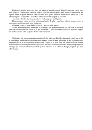 El pánico le subió a la garganta hasta que apenas le permitió respirar. Él estiró una mano y se la puso
sobre un pecho. Con un grito, Aislinn se retorció, pero él la sostuvo por la cuerda y avanzó hasta que los dos
cayeron sobre las pieles tendidas sobre la cama. Ella quedó atrapada, inmovilizada debajo de él. La
habitación giró a su alrededor. La voz de él sonó extrañamente apagada en sus oídos.
-Eres mía, palomita. -Sus palabras salieron confusas y casi ininteligibles.
Él pasó su cara contra la esbelta columna del cuello de ella, y su aliento, caliente y denso contra la
suave carne, pareció quemarla hasta los huesos.
-Eres mía. Yo soy tu amo. -La boca empezó a acariciarle los pechos.
Aislinn no podía moverse. Se hallaba en su poder y eso dejó de importarle. La cara de él se inclinaba
sobre ella, oscureciéndole la visión de lo que la rodeaba. El peso del cuerpo desnudo de Ragnor la empujó
mas profundamente sobre las pieles. Pronto habría terminado...
Maida miró a la pareja entrelazada, ahora inmóvil y silenciosa. Echó la cabeza atrás y dejó que su risa
se impusiera a las oleadas de carcajadas que llegaban desde el salón. El aullido de un lobo hambriento
desgarró la noche y los dos sonidos se mezclaron. Abajo, en el gran salón, los rudos invasores callaron
mientras un helado estremecimiento rozaba con sus dedos sus musculosas espaldas. Algunos se persignaron
ante algo que nunca antes habían escuchado y otros, pensando en la cólera de Wulfgar, creyeron que él ya
había llegado.
12
 