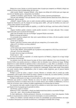Debajo de su carro, Haylan se revolvió inquieta sobre el jergón que compartía con Miderd y dirigió una
mirada a la forma inmóvil tendida debajo del otro carro.
-¿Qué sucede, Haylan? -preguntó Miderd-. ¿Hay alguna cosa debajo del colchón para que tengas que
moverte así? Quédate quieta, o despertarás a los hombres.
-¡Aaahhh, los hombres! -gimió Haylan-. Todos, hasta el último, duermen profundamente.
-¿De qué estás hablando? Claro que duermen. Gavin y Sanhurst duermen desde hace horas. Debe de ser
medianoche. ¿Qué te sucede?
-¿Miderd? -empezó Haylan, pero no pudo encontrar palabras apropiadas para formular su pregunta.
Suspiró de frustración y por fin, después de una larga pausa, habló-. ¿Por qué los hombres son como son?
¿Nunca están contentos con una mujer?
Miderd rodó hasta quedar tendida de espaldas, y a la débil luz del fuego, miró hacia arriba el fondo de
su carro.
-Algunos hombres quedan contentos cuando pueden encontrar a la mujer adecuada. Otros siempre
siguen buscando, por la excitación del momento.
-¿Qué clase de hombre crees que sea Wulfgar? -preguntó Haylan suavemente.
Miderd se encogió de hombros.
-Un normando como cualquier otro -dijo- pero a quien debemos ser leales, a fin de no quedar a merced
de algún bribón vagabundo.
-¿Crees que es apuesto?
-Haylan, ¿estás loca? Nosotras somos nada más que campesinas y él es nuestro señor.
-¿Qué es él? ¿Un bribón o un buen caballero?
Miderd suspiró.
-¿Cómo quieres que conozca la mente de un hombre?
-Tú eres sabia, Miderd. ¿Sería probable que él golpeara a una campesina si ella lo hace encolerizarse?
-¿Por qué? ¿Tú lo has enfurecido?
La mujer más joven tragó con dificultad.
-Espero que no —dijo.
Se volvió de costado sin responder a la mirada inquisitiva de Miderd, y después de un largo tiempo
logró dormirse como deseaba.
Las primeras luces del alba tocaron las gotas de lluvia todavía adheridas a las ramas desnudas y las
hicieron brillar como piedras preciosas y reflejarse sobre las húmedas rocas cubiertas de musgo. Wulfgar
despertó de su sueño sintiendo un apetitoso aroma a carne de puerco y a sopa. Miró a su alrededor y vio que
las mujeres ya estaban levantadas y se hallaban preparando una comida para ellos. Salió de abajo del carro y
se estiró para desperezarse, complacido por la quietud de la madrugada. Haylan había estado' observándolo
con temor mientras dormía, preguntándose cómo la trataría cuando despertara, pero él parecía haberla
borrado de su mente.
Wulfgar se quitó las calzas y empezó a lavarse. Mientras se inclinaba sobre la comida que estaba
calentándose, ella no pudo evitar mirarlo de soslayo y admirar su cuerpo alto, sus anchos hombros y recordar
claramente la firmeza de ese cuerpo musculoso contra el suyo.
Wulfgar se había puesto sus ropas, su cota de mallas y su cubre cabeza cuando se acercó con Gowain y
Milbourne para probar la comida. Mientras les servía, los dedos de Haylan temblaron y sus mejillas
enrojecieron al pensar en el abrazo lascivo de él, la noche anterior, pero él habló con Milbourne y rió de un
chiste de sir Gowain, como si hubiera olvidado completamente el encuentro bajo los árboles.
Fue momentos más tarde, cuando el mayor de los caballeros se acercó para tomar otro trozo de carne,
que Haylan le hizo la pregunta que le quemaba los labios.
-Sir Norman, ¿quién es Aislinn?
Milbourne la miró, sorprendido, y dirigió una rápida mirada hacia donde se encontraba Wulfgar.
-Vaya, ella... ejem... ella es la señora de Darkenwald.
Se alejó rápidamente y Haylan permaneció silenciosa, sin aventurarse a hacer más preguntas. Estaba
sumida en sus pensamientos cuando sir Gowain la interrumpió y le sonrió amablemente.
-Señora, los soldados a menudo echamos de menos las comodidades que puede brindarnos una mujer.
Es un placer desayunarse con bocados tan deliciosos y contemplaros inclinada sobre el fuego.
120
 