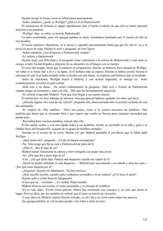 Haylan arrugó la frente, como si reflexionara penosamente.
-Señor caballero, ¿quién es Wulfgar? ¿Qué es él en Darkenwald?
El entusiasmo de Gowain se apagó rápidamente ante el hecho evidente de que ella no había prestado
atención a sus palabras.
-Wulfgar -dijo- es señor, es lord de Darkenwald.
La miró confundido, pero sin agregar palabra se alejó, sintiéndose lastimado por el interés de ella en
otro hombre.
El tercer caballero, Beaufonte, se le acercó y aguardó pacientemente hasta que por fin ella lo vio y le
sirvió un poco de sopa. Haylan lo miró y preguntó, en tono ligero:
-Señor caballero, ¿nos dirigimos a Darkenwald, verdad?
-Sí, señora, a Darkenwald.
Haylan tragó con dificultad y se preguntó cómo enfrentaría a la señora de Darkenwald y cuál sería su
castigo si lady Aislinn llegaba a enterarse de su encuentro en el bosque con su marido.
El resto del tiempo, hasta que levantaron el campamento, Haylan se mantuvo bien alejada de Wulfgar,
sin saber si le temía más a él o a su dama. Si él hubiera sido su esposo, Haylan se habría puesto furiosa al
enterarse de que él se había tendido sobre la hierba con otra mujer, no importa cuál hubiera sido el resultado.
Antes de marcharse, Wulfgar buscó a Miderd, y con actitud impasible, le entregó un bulto
cuidadosamente envuelto en piel curtida.
-Dale esto a mi dama... -Se aclaró ruidosamente la garganta.- Dale esto a Aislinn de Darkenwald
cuando tengas un momento a solas con ella... Dile que fue honradamente adquirido.
-Sí, milord -respondió Miderd-. Veré que esto llegue a sus manos intacto.
Él asintió pero no hizo ademán de retirarse, sino que pareció haberse quedado sin saber qué decir.
-¿Deseáis alguna otra cosa de mí, milord? -preguntó ella, desconcertada ante la actitud vacilante de este
alto normando.
-Sí -suspiró él-. Dile también... -Hizo una pausa, como si le costara encontrar las palabras.- Dile
también que deseo que se encuentre bien y que espero que confíe en Sweyn para cualquier necesidad que
pueda tener.
-Recordaré bien vuestras palabras, milord -dijo ella.
Él dio media vuelta, y con una rápida orden a sus hombres, montó, se acomodó en la silla y guió a su
caballo fuera del bosquecillo, seguido de su grupo de hombres armados.
Sentada en el asiento de su carro, Haylan vio que Miderd guardaba el envoltorio que le había dado
Wulfgar.
-¿Qué tienes ahí? -preguntó-. ¿Te dio él alguna recompensa?
-No. Sólo tengo que llevar esto a Darkenwald de parte de él.
-¿Dijo él... dijo él algo de mí?
Miderd meneó lentamente la cabeza y miró intrigada a la mujer más joven.
-No. ¿Por qué iba a decir algo de ti?
-Creí... creí que diría algo. Parecía mal dispuesto cuando me separé de él.
-Ahora no estaba enfadado ni mal dispuesto. —Miderd miró nuevamente a su cuñada y unió las cejas. -
¿Por qué estás inquieta por él?
-¿Inquieta? -Haylan rió débilmente.- No hay motivos.
-¿Qué sucedió anoche, cuando todos estábamos acostados y tú no estabas? ¿El te hizo el amor?
Haylan saltó y chilló llena de indignación.
-Claro que no —exclamó—. Es verdad. Nada sucedió.
Miderd observó con recelos el rostro encendido y se encogió de hombros.
-Es tu vida -dijo-. Vívela como quieras. Nunca has escuchado mis consejos y no creo que ahora lo
hagas. Pero yo diría, por los modales de milord, que él tiene su interés en otra parte.
-Como dices tú, Miderd -replicó Haylan irritada-, es mi vida y la viviré como mejor me parezca.
Sin agregar palabra, se volvió para ayudar a los niños a subir al carro.
121
 