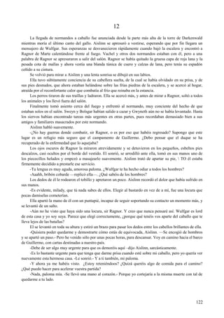 12
La llegada de normandos a caballo fue anunciada desde la parte más alta de la torre de Darkenwald
mientras moría el último canto del gallo. Aislinn se apresuró a vestirse, esperando que por fin llegara un
mensajero de Wulfgar. Sus esperanzas se desvanecieron rápidamente cuando bajó la escalera y encontró a
Ragnor de Marte calentándose frente al fuego. Vachel y otros dos normandos estaban con él, pero a una
palabra de Ragnor se apresuraron a salir del salón. Ragnor se había quitado la gruesa capa de roja lana y la
pesada cota de mallas y ahora vestía una blanda túnica de cuero y calzas de lana, pero tenía su espadón
ceñido a su cintura.
Se volvió para mirar a Aislinn y una lenta sonrisa se dibujó en sus labios.
Ella tuvo súbitamente conciencia de su cabellera suelta, de la cual se había olvidado en su prisa, y de
sus pies desnudos, que ahora estaban helándose sobre las frías piedras de la escalera, y se acercó al hogar,
atraída por el reconfortante calor que combatía al frío que reinaba en la estancia.
Los perros tiraron de sus traíllas y ladraron. Ella se acercó más, y antes de mirar a Ragnor, soltó a todos
los animales y los llevó fuera del salón.
Finalmente tomó asiento cerca del fuego y enfrentó al normando, muy conciente del hecho de que
estaban solos en el salón. Sweyn y Bolsgar habían salido a cazar y Gwyneth aún no se había levantado. Hasta
los siervos habían encontrado tareas más urgentes en otras partes, pues recordaban demasiado bien a sus
amigos y familiares masacrados por este normando.
Aislinn habló suavemente.
-¿No hay guerras donde combatir, sir Ragnor, o es por eso que habéis regresado? Supongo que este
lugar es un refugio más seguro que el campamento de Guillermo. ¿Debo pensar que el duque se ha
recuperado de la enfermedad que lo aquejaba?
Los ojos oscuros de Ragnor la miraron atrevidamente y se detuvieron en los pequeños, esbeltos pies
descalzos, casi ocultos por el borde del vestido. El sonrió, se arrodilló ante ella, tomó en sus manos uno de
los piececillos helados y empezó a masajearlo suavemente. Aislinn trató de apartar su pie,  TO él estaba
firmemente decidido a prestarle ese servicio.
-Tu lengua es muy aguda, amorosa paloma. ¿Wulfgar te ha hecho odiar a todos los hombres?
-Aaahh, bribón cobarde —replicó ella—. ¿Qué sabéis de los hombres?
Los dedos de él le rodearon el tobillo y apretaron un poco. Aislinn recordó el dolor que había sufrido en
sus manos.
-Es evidente, milady, que tú nada sabes de ellos. Elegir al bastardo en vez de a mí, fue una locura que
pocas damiselas cometerían.
Ella apartó la mano de él con un puntapié, incapaz de seguir soportando su contacto un momento más, y
se levantó de un salto.
-Aún no he visto que haya sido una locura, sir Ragnor. Y creo que nunca pensaré así. Wulfgar es lord
de esta casa y yo soy suya. Parece que elegí correctamente, ¿porque qué tenéis vos aparte del caballo que te
lleva lejos de las batallas?
El se levantó en toda su altura y estiró un brazo para pasar los dedos entre los cabellos brillantes de ella.
-Quisiera poder quedarme y demostrarte cómo estás de equivocada, Aislinn. —Se encogió de hombros
y se apartó un paso.- Pero he venido sólo por unas pocas horas, para descansar. Voy en camino hacia el barco
de Guillermo, con cartas destinadas a nuestro país.
-Debe de ser algo muy urgente para que os demoréis aquí –dijo Aislinn, sarcásticamente.
-Es lo bastante urgente para que tenga que darme prisa cuando esté sobre mi caballo, pero yo quería ver
nuevamente esta hermosa casa. -Le sonrió.- Y a ti también, mi paloma.
-Y ahora ya me habéis visto. ¿Estoy reteniéndoos? ¿Quizá queréis algo de comida para el camino?
¿Qué puedo hacer para acelerar vuestra partida?
-Nada, paloma mía. -Se llevó una mano al corazón.- Porque yo cortejaría a la misma muerte con tal de
quedarme a tu lado.
122
 