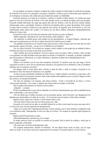 Se oyó golpear una puerta y Ragnor se apartó de Aislinn cuando de arriba llegó el sonido de las pisadas
de Gwyneth. Fue como si se entregara a un juego y desafiara a Aislinn a que lo traicionara, pero mientras él
no le dirigiera su atención, ella estaba más que contenta de aceptar su infidelidad.
Gwyneth apareció en el tope de la escalera y Aislinn se mordió el labio inferior. El vestido que tenía
puesto la otra era el favorito de Aislinn, el de color dorado oscuro y el último de algún valor que quedaba.
Gwyneth tomaba libremente las ropas que quería del cofre de Aislinn y sólo las devolvía cuando estaban
chamuscadas, rotas y manchadas. Entonces Aislinn las encontraba sobre su cama, descartadas. Pero cuando
la mujer bajó la escalera, Aislinn tuvo que reprimir una sonrisa. El pequeño seno de Gwyneth se veía casi
infantilmente plano dentro del vestido y los huesos de sus flacas caderas sobresalían desagradablemente
debajo de la suave tela.
Gwyneth los miró a los dos llena de sospechas antes de posar sus ojos en Ragnor.
-Había empezado a desesperar de verte nuevamente, señor caballero —dijo.
-Ah, damisela, tu esbelta gracia está siempre en mis pensamientos -le aseguró Ragnor-. Quisiera que
sepas que no puedo pasar un solo día sin algún recuerdo de tu belleza que lo señale.
-Tus palabras se derriten en mi corazón como copos de nieve sobre el fuego, pero me temo que me estés
traicionando -repuso Gwyneth-. ¿Acaso no es lo habitual en los hombres?
-No, no, dulce Gwyneth. Yo no haría eso, aunque, a decir verdad, es más propio de un soldado olvidar a
la belleza que tiene en casa por la que tiene en sus brazos.
-¡Qué volubles que son los hombres! -Una leve sonrisa curvó sus labios. Miró a Aislinn.- Ellos olvidan
a sus queridas con tanta facilidad como para dejar sin aliento a la damisela. A menudo, es posible comprobar
que la leal espera es infructuosa, y es mejor marcharse y ahorrarse el dolor de ser abandonada por otra.
Aislinn se irguió.
-Mides a los hombres con la vara más mezquina, Gwyneth. Yo prefiero usar una más larga a fin de
conocerlos en todo su valor. Por eso presto poca atención a las jactancias de un fanfarrón y más al verdadero
caballero que se comporta con honor.
Sin agregar nada ni mirar hacia atrás, Aislinn se alejó de ellos y subió la escalera. Gwyneth la vio
marcharse e hizo una mueca de desprecio a sus espaldas.
-Si ella cree que mi hermano cambiará su modo de ser y vendrá volando a sus brazos, es una tonta. ¿Por
qué se conformaría él con probar el primer fruto caído cuando toda Inglaterra yace a sus pies? Ragnor ocultó
una sonrisa y se encogió de hombros.
-No trato de entender a las mujeres, sólo deseo amarlas. –Tomó a Gwyneth de un brazo y la hizo
volverse para abrazarla. -Ven, mujer, y déjame que sienta contra mi cuerpo tu suavidad.
Ella lo golpeó furiosamente en el pecho con los puños.
-¡Déjame! —exclamó.
Él hizo inmediatamente lo que ella le ordenaba y la soltó tan repentinamente que ella se tambaleó hacia
atrás, sorprendida, y casi cayó al suelo.
-¡No me dijiste que te habías acostado con esa prostituta sajona! -gritó Gwyneth, casi ahogada por las
lágrimas que amenazaban con saltar de sus ojos-. ¡Te revolcaste con esa ramera y fuiste falso conmigo!
Ragnor sonrió, seguro de sí mismo, y tomó asiento frente a ella.
-No tenía motivos para creer que eso fuera asunto tuyo -dijo.
Gwyneth se le acercó de un salto, se arrodilló delante de su silla y tomó entre las suyas una mano de él.
Lo miró a los ojos con una expresión de desesperación.
-¿Que no es asunto mío? Seguramente bromeas. Somos amantes, por lo tanto debemos compartirlo todo
y no ocultarnos nada. -Desesperada, le clavó las uñas en el brazo.- No ocuparé un segundo lugar después de
esa perra.
Ragnor apartó bruscamente su mano.
-Desafortunadamente, querida mía, ya lo ocupas.
El miedo atravesó como un cuchillo el corazón de Gwyneth. Ella le aferró las rodillas y sintió que el
pánico empezaba a dominarla.
-Oh, amor mío, me hieres profundamente -dijo.
-No aceptaré imposiciones -declaró él fríamente-. No me dejaré llevar como un buey, con un yugo
sobre mi cuello. Si me amas, trata de no enjaezarme de esa manera. No puedo respirar si tú me sofocas.
123
 