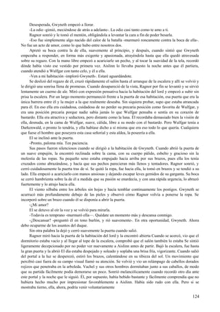 Desesperada, Gwyneth empezó a llorar.
-La odio -gimió, meciéndose de atrás a adelante-. La odio casi tanto como te amo a ti.
Ragnor sonrió y le tomó el mentón, obligándola a levantar la cara a fin de poder besarla.
-Eso fue simplemente algo nacido del calor de la batalla -murmuró roncamente contra la boca de ella-.
No fue un acto de amor, como lo que hubo entre nosotros dos.
Apretó su boca contra la de ella, suavemente al principio, y después, cuando sintió que Gwyneth
empezaba a responder, en forma más exigente y apasionada, atrayéndola hasta que ella quedó atravesada
sobre su regazo. Con la mano libre empezó a acariciarle un pecho, y al tocar la suavidad de la tela, recordó
dónde había visto ese vestido por primera vez. Aislinn lo llevaba puesto la noche antes que él partiera,
cuando atendió a Wulfgar con tanto celo, y él a ella.
-Ven a mi habitación -imploró Gwyneth-. Estaré aguardándote.
Se deslizó del regazo de él, cruzó rápidamente el salón hasta el arranque de la escalera y allí se volvió y
le dirigió una sonrisa llena de promesas. Cuando desapareció de la vista, Ragnor por fin se levantó y se sirvió
lentamente un cuerno de ale. Miró con expresión pensativa hacia la habitación del lord y empezó a subir sin
prisa la escalera. Por un largo momento permaneció frente a la puerta de esa habitación, esa puerta que era la
única barrera entre él y la mujer a la que realmente deseaba. Sin siquiera probar, supo que estaba atrancada
para él. En eso ella era cuidadosa, cuidadosa de no perder su precaria posición como favorita de Wulfgar, y
era una posición precaria porque nadie sabía jamás lo que Wulfgar pensaba o sentía en su corazón de
bastardo. Ella era atractiva y seductora, pero distante como la luna. Él recordaba demasiado bien la visión de
ella, desnuda, en la cama de Wulfgar, suave, cálida, libre a su modo con el bastardo. Pero Wulfgar tenía a
Darkenwald, o pronto lo tendría, y ella habíase dicho a sí misma que era eso todo lo que quería. Cualquiera
que fuese el hombre que poseyera esta casa señorial y esta aldea, la poseería a ella.
El se inclinó ante la puerta.
-Pronto, paloma mía. Ten paciencia.
Sus pasos fueron silenciosos cuando se dirigió a la habitación de Gwyneth. Cuando abrió la puerta de
un suave empujón, la encontró reclinada sobre la cama, con su cuerpo pálido, esbelto y gracioso sin la
molestia de las ropas. Su pequeño seno estaba empujado hacia arriba por sus brazos, pues ella los tenía
cruzados como abrazándose, y hacía que sus pechos parecieran más llenos y tentadores. Ragnor sonrió, y
cerró cuidadosamente la puerta tras de sí. Se quitó la ropa, fue hacia ella, la tomó en brazos y se tendió a su
lado. Ella empezó a acariciarlo con manos ansiosas y dejando escapar leves gemidos de su garganta. Su boca
se cerró hambrienta sobre la de él a medida que su pasión se enardecía, y con una rápida urgencia, lo abrazó
fuertemente y lo atrajo hacia ella.
El viento silbaba entre los árboles sin hojas y hacía temblar continuamente los postigos. Gwyneth se
acurrucó más profundamente debajo de las pieles y observó cómo Ragnor volvía a ponerse la ropa. Se
incorporó sobre un brazo cuando él se disponía a abrir la puerta.
-¿Mi amor?
El se detuvo al oír la voz y se volvió para mirarla.
-Todavía es temprano -murmuró ella—. Quédate un momento más y descansa conmigo.
-¿Descansar? -preguntó él en tono burlón, y rió suavemente-. En otra oportunidad, Gwyneth. Ahora
debo ocuparme de los asuntos del duque.
Sin otra palabra la dejó y cerró suavemente la puerta cuando salió.
Ragnor miró hacia la puerta de la habitación del lord y la encontró abierta Cuando se acercó, vio que el
dormitorio estaba vacío y al llegar al tope de la escalera, comprobó que el salón también lo estaba Se sintió
ligeramente decepcionado por no poder ver nuevamente a Aislinn antes de partir. Bajó la escalera, fue hasta
la gran puerta y la abrió El día estaba despejado y soleado y soplaba una brisa fría, vigorizante. Cuando salió
del portal a la luz se desperezó, estiró los brazos, calentándose en su tibieza del sol. Un movimiento que
percibió casi fuera de su campo visual llamó su atención. Se volvió y vio un relámpago de cabellos dorados
rojizos que penetraba en la arboleda. Vachel y sus otros hombres dormitaban junto a sus caballos, de modo
que su partida fácilmente podía demorarse un poco. Sonrió melancólicamente cuando recordó otro día ante
este portal y la noche que le siguió. Él, por supuesto, había bebido bastante y fácilmente comprendía que no
hubiera hecho mucho por impresionar favorablemente a Aislinn. Había sido rudo con ella. Pero si se
mostraba tierno, ella, ahora, podría venir voluntariamente
124
 