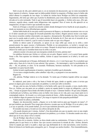 Salió en pos de ella, pero admitió para sí, en un momento de desconcierto, que no tenía necesidad de
hacer siquiera el esfuerzo. Aunque aquí no había podido birlarle la conquista a Wulfgar nunca le había sido
difícil obtener la compañía de una mujer. La lealtad de Aislinn hacia Wulfgar era difícil de comprender.
Seguramente, ella tenía que saber que él pronto la abandonaría, pues tenia damas de condición mucho más
elevada en la corte normanda. Todo lo que él necesitaba hacer era aguardar, y Aislinn sería suya. ¿Por qué,
entonces, seguirla ahora, cuando tenía obligaciones más urgentes? Pero el rostro de ella apareció en su
imaginación y él supo el motivo que aceleraba sus pasos.
Entró en el bosque y encontró un estrecho sendero donde distinguió la leve huella de un pie pequeño, y
desde ese momento no tuvo dificultad para seguirla.
Aislinn había huido de la casa pues sentía la presencia de Ragnor y no deseaba encontrarse otra vez con
él. El dolor causado por la lengua de Gwyneth penetraba muy hondo y Ragnor parecía incitar a esa mujer.
Sus únicos recuerdos estaban relacionados con angustia y desesperación. Recordaba muy bien la noche que
pasó con la cuerda atada al cuello y las torpes caricias de borracho de él. Peor aún era el recuerdo de su
padre, yaciendo frío e inmóvil, y que le venía a la mente cada vez que veía a Ragnor.
Aislinn se detuvo junto al arroyuelo, se apoyo en un viejo roble que crecía en la orilla y miró
pensativamente las aguas oscuras y borboteantes. Perdida en sus pensamientos, se inclinó y recogió una
pequeña piedra, que empezó a dar vueltas en su mano. Después la arrojó hacia un persistente punto de luz y
observó las ondas que se extendían hasta tocar la orilla a sus pies.
-¿Quieres asustar a los peces por una mezquina comida de invierno, paloma mía?
Las palabras hicieron que Aislinn se volviera con un grito. Ragnor sonrió y se le acercó hasta quedar
frente a ella. Para aquietar sus trémulas rodillas, Aislinn se apoyó nuevamente en el árbol y lo miró con
recelos.
-Estaba caminando por el bosque, disfrutando del silencio, y te vi venir hacia aquí. No es prudente que
andes sola y fuera de la vista de la casa señorial. Hay quienes... -Se interrumpió y notó la incertidumbre de
ella.— Ah, mi paloma, es claro. Te he asustado. Perdóname, hermosa muchacha. Yo sólo pensaba en tu
seguridad y no quise hacerte daño.
Aislinn levantó orgullosamente el mentón y reprimió el temblor que la dominaba.
-Yo no temo a ningún hombre, señor caballero -dijo ella, y se preguntó si era una mentira.
Ragnor rió.
-Ah, paloma, Wulfgar todavía no te ha domado. Yo temía que él hubiera logrado enfriar esa sangre
caliente.
Se enderezó, pasó junto a ella y fue hasta el borde del agua, donde se agachó, como si tuviera que
pensar en alguna gran causa no expresada con palabras. La miró por sobre su hombro.
-Sé que, ante tus ojos, he hecho el bribón y te he hecho sufrir, que te he causado, a veces, mucho dolor.
Pero yo, Aislinn, por una parte era un soldado y ponía mi espada donde lo exigía mi obligación, y por la
otra... -Arrojó un guijarro hacia donde ella había arrojado el suyo.- Llámame lunático. Di que estoy atrapado,
o hechizado por tu belleza, una belleza como no había visto nunca en mi vida, pero cuya mejor parte no te
contemplado todavía. -Se levantó y se volvió para mirarla de frente.- ¿Debo desnudar mi alma, Aislinn, para
ser el caballero digno de ganarse tus favores? ¿No tengo ni siquiera la más pequeña posibilidad?
Aislinn meneó la cabeza, confundida.
-Ragnor, me desconcertáis mucho. ¿Alguna vez os he dado motivos para que busquéis mi mano? ¿Y
por qué tendríais que desearla? Poco tengo para ofreceros, excepto que soy de Wulfgar. El es mi señor y amo
y yo soy su querida y le he jurado lealtad. ¿Es eso lo que realmente procuráis, que yo lo traicione?
Él extendió una mano y levantó un rizo cobrizo del pecho de ella.
-¿No puedo desearte por ti misma, Aislinn? ¿Tan desconfiada eres que no puedes creer en una simple
verdad? Eres más bella de lo que puede expresarse con palabras y yo te deseo. Te deseaba cuando eras mía y
ahora que no lo eres, deseo volver a tenerte.
-Soy de Wulfgar -dijo ella en voz baja.
-Nada dices de tu corazón, Aislinn, no dices donde están tus sentimientos. El honor es bueno y yo lo
aplaudo pero lo que busco es tu afecto -Sus ojos oscuros sostuvieron la mirada de ella.- Aislinn, desearía
retirar la espada que mató a tu padre y dejar que siga disfrutando de la vida nuevamente, como nosotros.
Daría la fortuna la mi familia para conseguirlo, por ti. -Encogió sus anchos hombro - Pero lamentablemente,
125
 