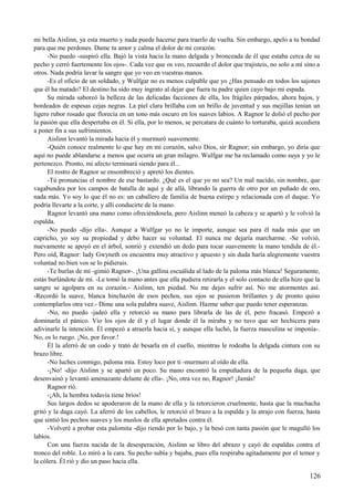 mi bella Aislinn, ya esta muerto y nada puede hacerse para traerlo de vuelta. Sin embargo, apelo a tu bondad
para que me perdones. Dame tu amor y calma el dolor de mi corazón.
-No puedo -suspiró ella. Bajó la vista hacia la mano delgada y bronceada de él que estaba cerca de su
pecho y cerró fuertemente los ojos-. Cada vez que os veo, recuerdo el dolor que trajisteis, no solo a mí sino a
otros. Nada podría lavar la sangre que yo veo en vuestras manos.
-Es el oficio de un soldado, y Wulfgar no es menos culpable que yo ¿Has pensado en todos los sajones
que él ha matado? El destino ha sido muy ingrato al dejar que fuera tu padre quien cayo bajo mi espada.
Su mirada saboreó la belleza de las delicadas facciones de ella, los frágiles párpados, ahora bajos, y
bordeados de espesas cejas negras. La piel clara brillaba con un brillo de juventud y sus mejillas tenían un
ligero rubor rosado que florecía en un tono más oscuro en los suaves labios. A Ragnor le dolió el pecho por
la pasión que ella despertaba en él. Si ella, por lo menos, se percatara de cuánto lo torturaba, quizá accediera
a poner fin a sus sufrimientos.
Aislinn levantó la mirada hacia él y murmuró suavemente.
-Quién conoce realmente lo que hay en mi corazón, salvo Dios, sir Ragnor; sin embargo, yo diría que
aquí no puede ablandarse a menos que ocurra un gran milagro. Wulfgar me ha reclamado como suya y yo le
pertenezco. Pronto, mi afecto terminará siendo para él...
El rostro de Ragnor se ensombreció y apretó los dientes.
-Tú pronuncias el nombre de ese bastardo. ¿Qué es el que yo no sea? Un mal nacido, sin nombre, que
vagabundea por los campos de batalla de aquí y de allá, librando la guerra de otro por un puñado de oro,
nada más. Yo soy lo que él no es: un caballero de familia de buena estirpe y relacionada con el duque. Yo
podría llevarte a la corte, y allí conducirte de la mano.
Ragnor levantó una mano como ofreciéndosela, pero Aislinn meneó la cabeza y se apartó y le volvió la
espalda.
-No puedo -dijo ella-. Aunque a Wulfgar yo no le importe, aunque sea para él nada más que un
capricho, yo soy su propiedad y debo hacer su voluntad. El nunca me dejaría marcharme. -Se volvió,
nuevamente se apoyó en el árbol, sonrió y extendió un dedo para tocar suavemente la mano tendida de él.-
Pero oíd, Ragnor: lady Gwyneth os encuentra muy atractivo y apuesto y sin duda haría alegremente vuestra
voluntad no bien vos se lo pidierais.
-Te burlas de mí -gimió Ragnor-. ¡Una gallina escuálida al lado de la paloma más blanca! Seguramente,
estás burlándote de mí. -Le tomó la mano antes que ella pudiera retirarla y el solo contacto de ella hizo que la
sangre se agolpara en su corazón.- Aislinn, ten piedad. No me dejes sufrir así. No me atormentes así.
-Recordó la suave, blanca hinchazón de esos pechos, sus ojos se pusieron brillantes y de pronto quiso
contemplarlos otra vez.- Dime una sola palabra suave, Aislinn. Hazme saber que puedo tener esperanzas.
-No, no puedo -jadeó ella y retorció su mano para librarla de las de él, pero fracasó. Empezó a
dominarla el pánico. Vio los ojos de él y el lugar donde él la miraba y no tuvo que ser hechicera para
adivinarle la intención. Él empezó a atraerla hacia sí, y aunque ella luchó, la fuerza masculina se imponía-.
No, os lo ruego. ¡No, por favor.!
Él la aferró de un codo y trató de besarla en el cuello, mientras le rodeaba la delgada cintura con su
brazo libre.
-No luches conmigo, paloma mía. Estoy loco por ti -murmuro al oído de ella.
-¡No! -dijo Aislinn y se apartó un poco. Su mano encontró la empuñadura de la pequeña daga, que
desenvainó y levantó amenazante delante de ella-. ¡No, otra vez no, Ragnor! ¡Jamás!
Ragnor rió.
-¡Ah, la hembra todavía tiene bríos!
Sus largos dedos se apoderaron de la mano de ella y la retorcieron cruelmente, hasta que la muchacha
gritó y la daga cayó. La aferró de los cabellos, le retorció el brazo a la espalda y la atrajo con fuerza, hasta
que sintió los pechos suaves y los muslos de ella apretados contra él.
-Volveré a probar esta palomita -dijo riendo por lo bajo, y la besó con tanta pasión que le magulló los
labios.
Con una fuerza nacida de la desesperación, Aislinn se libro del abrazo y cayó de espaldas contra el
tronco del roble. Lo miró a la cara. Su pecho subía y bajaba, pues ella respiraba agitadamente por el temor y
la cólera. Él rió y dio un paso hacia ella.
126
 