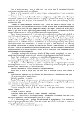Hubo un sonido susurrante, y luego un golpe sordo, y una enorme hacha de guerra pareció brotar del
tronco a menos de un palmo de la cara de Ragnor.
Ragnor se volvió bruscamente y sintió un intenso frío en la barriga cuando vio a Sweyn, quien estaba a
unos diez pasos de ellos.
H vikingo estaba con el arco desarmado y terciado a la espalda, y a sus pies había varias palomas y un
par de liebres que había cazado. Aislinn corrió hacia Sweyn y la seguridad que él ofrecía, pero Ragnor, por
primera vez, vio que ahora el vikingo estaba desarmado, con su arco inútil por el momento y el hacha
incrustada en el árbol.
La espada de Ragnor relampagueó al salir de la vaina y el salto para impedir la huida de Aislinn. Ella
dio un grito cuando él se abalanzo y esquivó su mano extendida. Se ocultó detrás del vikingo y en un abrir y
cerrar de ojos, Sweyn recuperó el hacha tirando de la correa de cuero atada a su mango y se preparó para el
ataque. La gran hacha de guerra quedó equilibrada y preparada sobre su hombro, con su punta y su filo bien
asentado brillando suavemente a la luz del sol. Parecía un mudo presagio de muerte.
Ragnor se detuvo a varios pasos de Sweyn, con el rostro crispado por la ira por haber sido privado de su
presa. Hubiera querido golpear con su espada y partir en dos al hombre, allí donde estaba, tan violentas eran
su furia y su frustración, pero algo en la actitud del vikingo le trajo el recuerdo de un día, cuando los
soldados estaban en medio del fragor de la batalla, y un enemigo amenazó la espalda de Wulfgar. La
espantosa visión de esa hacha clavándose profundamente en la cabeza de aquel enemigo había quedado
grabada para siempre, como una advertencia, en la mente de Ragnor. Su cólera desapareció, y él sintió muy
bien el helado, cercano aliento de la muerte. Se calmó, envaino su espada y separó las manos de sus costados
para que el vikingo no interpretara equivocadamente sus movimientos. Así estuvieron los dos, frente a frente,
midiéndose un largo momento. En el pecho del nórdico surgió un rumor grave y una lenta sonrisa asomó a
sus labios y puso brillo en sus ojos azules.
-Ten cuidado, normando -dijo suavemente-. Mi señor, Wulfgar, me pidió que cuidara de esta mujer y yo
la cuido bien. Si para hacerlo tuviera que partir dos o tres cabezas francesas, no me afligiría demasiado.
Ragnor eligió cuidadosamente sus palabras, pero cada silaba salió cargada de veneno.
-Cuídate tú, pagano de blancos cabellos. Esta cuestión terminara algún día, y si el destino lo permite, yo
limpiaré mi espada ensangrentada en sus rizos rubios como los de una doncella.
-Sí, Ragnor. -La sonrisa del vikingo se acentuó.- Mi espalda está a tu disposición pero esta amiga
-levantó ligeramente el hacha- se ocupa muy bien de mis otros flancos-y ama besar a aquellos que quieren
probar sus aceros sobre mi cráneo. ¿Te gustaría conocerla?
-preguntó, presentando el filo de la enorme hoja-. La damisela Muerte.
Aislinn salió de atrás de Sweyn, puso una mano sobre su musculoso brazo y miró fríamente al
normando.
-Buscad vuestros placeres en otra parte, Ragnor. Idos de una buena vez y dejad las cosas como están.
-Me iré, pero volveré -les advirtió Ragnor.
Giró sobre sus talones y se marchó.
Cuando Aislinn regresó a la casa, momentos más tarde, encontró a Gwyneth caminando nerviosamente
por el salón. Una mirada a la cara de la mujer le indicó que había algo que la disgustaba. Gwyneth se volvió
hacia Aislinn con un fulgor feral en sus ojos claros.
-¿Qué sucedió contigo y Ragnor? -preguntó-. ¡Tengo que saberlo, zorra sajona!
La cólera relampagueó en los ojos de color violeta de Aislinn, pero ella se limitó a encogerse de
hombros, y replicó:
-Nada que te concierna, Gwyneth.
-Él salió del bosque, donde estabas tú. ¿Otra vez te arrojaste a sus brazos?
-¿Otra vez? —dijo Aislinn, y miró inquisitivamente a la otra mujer-. Seguramente, estás loca si crees
que yo sería capaz alguna vez de arrojarme a los brazos de ese canalla.
-¡El ya te hizo antes el amor! —exclamó Gwyneth, ahogada de rabia y de celos-. No te contentas con
tener a mi hermano prendido a tus faldas. ¡Tienes que conseguir que todos los hombres que se crucen en tu
camino queden embobados por tus encantos!
Aislinn habló lentamente, controlando apenas su ira.
127
 