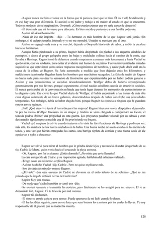 -Ragnor nunca me hizo el amor en la forma que tú pareces creer que lo hizo. Él me violó brutalmente y
en eso hay una gran diferencia. Él asesinó a mi padre y redujo a mi madre al estado en que se encuentra.
Todo es producto de tu imaginación, Gwyneth. ¿Cómo puedes pensar que yo sería capaz de desearlo?
-Él tiene más que mi hermano para ofrecerte. Es bien nacido y pertenece a una familia poderosa.
Aislinn rió desdeñosamente.
-Nada de eso me importa —dijo—. Tu hermano es más hombre de lo que Ragnor será jamás. Sin
embargo, si tú quieres tenerlo, inténtalo y yo no me opondré. Ustedes se merecen uno al otro.
Aislinn no agregó nada más y se marchó, dejando a Gwyneth hirviendo de rabia, y subió la escalera
hacia su habitación.
Aunque había perdonado a su primo, Ragnor había despertado sin piedad a sus arqueros dándoles de
puntapiés, y ahora el grupo galopaba entre las bajas y onduladas colinas hacia el camino de la costa, que
llevaba a Hastings. Ragnor tomó la delantera cuando empezaron a avanzar más lentamente y hasta Vachel se
quedó atrás, con los soldados, para evitar el evidente mal humor de su primo. Fueron intercambiadas miradas
inquisitivas que obtuvieron como única respuesta encogimientos de hombros, y nadie pudo decir cuál era la
causa de la cólera de Ragnor. Su furia aumentaba a medida que iban dejando atrás los kilómetros, y
maldiciones ocasionales llegaban hasta los hombres que marchaban rezagados. La falta de sueño de Ragnor
no hacía nada para suavizar la sensación de frustración que experimentaba por no haber podido ganarse a
Aislinn y sus pensamientos se sucedían desordenadamente. Wulfgar debía de haberla recompensado
generosamente por sus favores, porque seguramente, el mal nacido caballero carecía de atractivos sociales.
El nunca participaba de la conversación refinada que tenía lugar durante los momentos de esparcimiento en
la elegante corte. Era cierto lo que Vachel decía de Wulfgar; él había encontrado a las damas de más alta
cuna dignas solamente de un breve galanteo, descartándolas después de haber satisfecho sus necesidades
temporarias. Sin embargo, debía de haber elegido bien, porque Ragnor no conocía a ninguna que le guardara
rencor por su rechazo.
¡Bah! ¡Qué atractivo tenía el bastardo para las mujeres! Ragnor hizo una mueca despectiva al pensarlo.
Si por lo menos Wulfgar fracasara en un ataque y Aislinn se viera obligada a comprender su locura, él
todavía podría obtener una propiedad en esta guerra. Los proyectos pasaban volando por su cabeza y eran
descartados rápidamente a medida que él iba previniendo su fracaso.
Vachel oyó suspiros de alivio cuando tuvieron a la vista las fortificaciones de Hastings y pudieron ver,
más allá, los mástiles de los barcos anclados en la bahía. Una buena noche de sueño estaba en las mentes de
todos, y una vez que fueran entregadas las cartas, una barriga repleta de comida y una buena dosis de ale
ayudarían a todos a descansar.
Ragnor se volvió para mirar al hombre que le gritaba desde lejos y reconoció el andar desgarbado de su
tío, Cedric de Marte, quien venía hacia él cruzando la playa arenosa.
-Oh, Ragnor, por fin te alcanzo. ¿Estás dormido? ¿No oíste que yo te llamaba?
La cara enrojecida de Cedric, y su respiración agitada, hablaban del esfuerzo realizado.
-Tengo cosas en mi mente -replicó Ragnor.
-Así me ha dicho Vachel -dijo Cedric-. Pero no quiso explicarse más.
-Son de carácter privado -repuso Ragnor.
-¿Privado? -Los ojos oscuros de Cedric se clavaron en el ceño adusto de su sobrino.- ¿Qué es tan
privado que te impide obtener tierras de Guillermo?
Ragnor hizo una mueca.
-De modo que Vachel también te contó eso -dijo.
-Se mostró renuente a transmitir las noticias, pero finalmente se las arregló para ser sincero. El te es
demasiado leal, Ragnor. Tú lo llevarás por mal camino.
Ragnor rió sin humor.
-Él tiene su propia cabeza para pensar. Puede apartarse de mi lado cuando lo desee.
-Él ha decidido seguirte, pero eso no hace que sean buenos los caminos por los cuales lo llevas. Yo soy
responsable de él, puesto que su madre ha muerto.
128
 