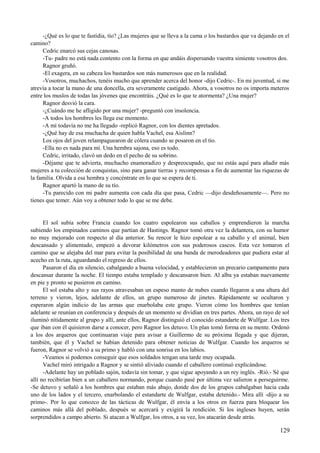 -¿Qué es lo que te fastidia, tío? ¿Las mujeres que se lleva a la cama o los bastardos que va dejando en el
camino?
Cedric enarcó sus cejas canosas.
-Tu- padre no está nada contento con la forma en que andáis dispersando vuestra simiente vosotros dos.
Ragnor gruñó.
-El exagera, en su cabeza los bastardos son más numerosos que en la realidad.
-Vosotros, muchachos, tenéis mucho que aprender acerca del honor -dijo Cedric-. En mi juventud, si me
atrevía a tocar la mano de una doncella, era severamente castigado. Ahora, a vosotros no os importa meteros
entre los muslos de todas las jóvenes que encontráis. ¿Qué es lo que te atormenta? ¿Una mujer?
Ragnor desvió la cara.
-¿Cuándo me he afligido por una mujer? -preguntó con insolencia.
-A todos los hombres les llega ese momento.
-A mí todavía no me ha llegado -replicó Ragnor, con los dientes apretados.
-¿Qué hay de esa muchacha de quien habla Vachel, esa Aislinn?
Los ojos del joven relampaguearon de cólera cuando se posaron en el tío.
-Ella no es nada para mí. Una hembra sajona, eso es todo.
Cedric, irritado, clavó un dedo en el pecho de su sobrino.
-Déjame que te advierta, muchacho enamoradizo y despreocupado, que no estás aquí para añadir más
mujeres a tu colección de conquistas, sino para ganar tierras y recompensas a fin de aumentar las riquezas de
la familia. Olvida a esa hembra y concéntrate en lo que se espera de ti.
Ragnor apartó la mano de su tío.
-Tu parecido con mi padre aumenta con cada día que pasa, Cedric —dijo desdeñosamente—. Pero no
tienes que temer. Aún voy a obtener todo lo que se me debe.
El sol subía sobre Francia cuando los cuatro espolearon sus caballos y emprendieron la marcha
subiendo los empinados caminos que partían de Hastings. Ragnor tomó otra vez la delantera, con su humor
no muy mejorado con respecto al día anterior. Su rencor le hizo espolear a su caballo y el animal, bien
descansado y alimentado, empezó a devorar kilómetros con sus poderosos cascos. Esta vez tomaron el
camino que se alejaba del mar para evitar la posibilidad de una banda de merodeadores que pudiera estar al
acecho en la ruta, aguardando el regreso de ellos.
Pasaron el día en silencio, cabalgando a buena velocidad, y establecieron un precario campamento para
descansar durante la noche. El tiempo estaba templado y descansaron bien. Al alba ya estaban nuevamente
en pie y pronto se pusieron en camino.
El sol estaba alto y sus rayos atravesaban un espeso manto de nubes cuando llegaron a una altura del
terreno y vieron, lejos, adelante de ellos, un grupo numeroso de jinetes. Rápidamente se ocultaron y
esperaron algún indicio de las armas que enarbolaba este grupo. Vieron cómo los hombres que tenían
adelante se reunían en conferencia y después de un momento se dividían en tres partes. Ahora, un rayo de sol
iluminó nítidamente al grupo y allí, ante ellos, Ragnor distinguió el conocido estandarte de Wulfgar. Los tres
que iban con él quisieron darse a conocer, pero Ragnor los detuvo. Un plan tomó forma en su mente. Ordenó
a los dos arqueros que continuaran viaje para avisar a Guillermo de su próxima llegada y que dijeran,
también, que él y Vachel se habían detenido para obtener noticias de Wulfgar. Cuando los arqueros se
fueron, Ragnor se volvió a su primo y habló con una sonrisa en los labios.
-Veamos si podemos conseguir que esos soldados tengan una tarde muy ocupada.
Vachel miró intrigado a Ragnor y se sintió aliviado cuando el caballero continuó explicándose.
-Adelante hay un poblado sajón, todavía sin tomar, y que sigue apoyando a un rey inglés. -Rió.- Sé que
allí no recibirían bien a un caballero normando, porque cuando pasé por última vez salieron a perseguirme.
-Se detuvo y señaló a los hombres que estaban más abajo, donde dos de los grupos cabalgaban hacia cada
uno de los lados y el tercero, enarbolando el estandarte de Wulfgar, estaba detenido.- Mira allí -dijo a su
primo-. Por lo que conozco de las tácticas de Wulfgar, él envía a los otros en fuerza para bloquear los
caminos más allá del poblado, después se acercará y exigirá la rendición. Si los ingleses huyen, serán
sorprendidos a campo abierto. Si atacan a Wulfgar, los otros, a su vez, los atacarán desde atrás.
129
 