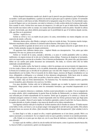 2
Aislinn despertó lentamente cuando oyó, desde lo que le pareció una gran distancia, que la llamaban por
su nombre. Luchó para despabilarse y quitarse de encima el gran peso que le oprimía el pecho. El normando
se agitó levemente y rodó hacia un lado, librándola de la repugnante carga de su brazo. En el profundo sopor,
la cara de Ragnor casi se veía inocente, con toda la violencia y el odio ocultos detrás de la máscara del sueño.
Pero cuando lo miró, Aislinn hizo una mueca de desprecio y lo odió por lo que le había hecho. Demasiado
bien recordó esas manos sobre su cuerpo, ese cuerpo duro presionándola contra las pieles. Sacudió la cabeza
y pensó, horrorizada, que ahora debería preocuparse por la posibilidad de que él la hubiera dejado encinta.
¡Oh, que Dios no lo permitiera!
-Aislinn —repitió la voz.
Aislinn se volvió y vio a su madre de pie junto a la cama, retorciéndose sus manos delgadas con una
expresión de miedo y aflicción.
-Debemos darnos prisa -dijo Maida y entregó a su hija un vestido de lana-. No tenemos mucho tiempo.
Debemos marchamos ahora, mientras el centinela todavía duerme. Date prisa, hija, te lo ruego.
Aislinn percibió el gemido de terror en la voz de su madre, pero ninguna emoción se agitó dentro de su
pecho. Estaba atontada, incapaz de ningún sentimiento.
-Si queremos huir, debemos damos prisa —imploró Maida con desesperación-. Ven, antes que todos
despierten. Por una vez, piensa en tu salvación.
Aislinn se- levantó de la cama, cansada y dolorida, y se puso el vestido pasándolo sobre su cabeza,
indiferente a la áspera textura de la tela sin la familiar camisa debajo. Temerosa de despertar al normando,
miró con inquietud por encima de su hombro. Pero él dormía profundamente. Oh, pensó ella, qué placenteros
deben ser sus sueños para poder descansar tan serenamente. Sin duda, su victoria sobre ella los había
endulzado considerablemente.
Aislinn dio media vuelta, fue hasta la ventana y abrió los postigos con un movimiento de impaciencia.
A la luz cruda y blanca del amanecer, se la vio pálida, demacrada, aparentemente tan frágil y delicada como
la bruma de la mañana que se elevaba de los pantanos que veía más allá. Empezó a recogerse el cabello y a
desenredárselo con los dedos. Pero el recuerdo de los dedos largos, morenos de Ragnor enredándose en sus
rizos, obligándola a doblegarse a su voluntad, la hizo detenerse abruptamente. Echó hacia atrás la sedosa
melena y dejó que cayera, suelta, sobre sus pechos y hasta las caderas. Cruzó la habitación.
-No, madre -dijo con firme determinación-. No huiremos hoy. No mientras nuestros muertos queridos
yazcan insepultos, para alimentar a los cuervos y los lobos.
Con paso decidido, Aislinn salió de la habitación, dejando que su madre la siguiera con impotente
frustración. Abajo pasaron con cautela entre los normandos borrachos, que roncaban despatarrados en el
suelo.
Como un espectro silencioso y ondulante, Aislinn avanzó precediendo a su madre. Con un empujón de
su cuerpo esbelto, abrió completamente la puerta llena de heridas de Darkenwald y se detuvo tambaleante,
casi sofocada por el hedor nauseabundo de los muertos. Sintió que la garganta se le contraía y a fuerza de
voluntad consiguió contener el vómito. Avanzó tropezando entre las formas grotescas hasta que llegó junto
al cadáver de su padre. Ahora él yacía rígido, los hombros apretados contra el suelo fiel, los brazos abiertos,
la espada aferrada en el puño crispado y una mueca de desafío en los labios entreabiertos.
Una lágrima solitaria rodó por la mejilla de Aislinn mientras ella lo lloraba en silencio. Él había muerto
como había vivido, con honor y con su propia sangre vital apagando la sed del suelo que amaba. Ella echaría
de menos hasta sus accesos de cólera. ¡Qué miserable situación! ¡Qué desesperación! ¡Qué soledad, la de la
muerte!
La dama llegó a su lado, se apoyó en ella y respiró agitadamente en el aire denso, pesado. Miró a su
esposo asesinado y se estremeció. Su voz empezó como un suave gemido y terminó en un alarido penetrante.
-¡Oh, Erland, no es justo que nos dejes así, con la casa llena de ladrones y nuestra hija violada por un
asno afeitado!
La mujer cayó de rodillas y aferró la cota de mallas del lord muerto, como si quisiera atraerlo hacia ella.
La fuerza le falló y se prosternó y gimió con desesperación.
13
 