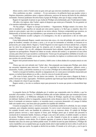 Ahora sonrió y miró a Vachel como un gran zorro gris que estuviera enseñando a cazar a su cachorro.
-Pero cambiemos ese plan —continuó—. Si nos acercamos a la población hasta que puedan vernos y
fingimos detenemos, podríamos atraer a algunos defensores, ansiosos de hacerse del botín de dos caballeros
normandos. Entonces podríamos llevarlos hasta el grupo de Wulfgar, antes que él salga a campo abierto.
Ragnor rió regocijado al pensar en que el plan de Wulfgar sería desbaratado, pero Vachel pareció dudar.
-Mi odio a los ingleses -dijo Vachel- supera al desprecio que siento por el bastardo. No me gustaría ver
a los nuestros maltratados por esos sajones.
-No hay peligro. —Ragnor se encogió de hombros.— Seguramente, Wulfgar matará a los tontos. Eso
sólo le enseñará lo que significa ser atacado por estos perros sajones y lo fácil que es matarlos. Que él lo
sienta en carne propia y que clave su espada en sus tercas cabezas. Entonces comprenderá que nosotros, en
Darkenwald, no hicimos más que defendernos y que actuamos en la mejor forma que nos fue posible.
Vachel finalmente accedió a plegarse a la estratagema y los dos se apresuraron a dar un rodeo para
evitar a Wulfgar.
Como había planeado Ragnor, cuando estuvieron más cerca, a la vista del poblado, del caserío salió un
grupo de hombres, armados con lanzas y arcos, y al ver que los normandos se retiraban, se lanzaron en su
persecución, por campo abierto. Ragnor y Vachel fingieron no estar seguros de hacia adonde huir, y dejaron
que los otros los persiguieran hasta que los atrajeron, por el camino, hacia el denso bosque que había
pasando los campos. Una vez allí, cabalgaron directamente hacia adelante, dejando una huella para que la
siguieran sus perseguidores. Después de rodear un recodo, salieron del camino y se apostaron en una colina
cercana, para observar lo que sucedería a continuación. Vieron que los perseguidores doblaban el recodo y se
detenían para escuchar. Cuando oyeron que Wulfgar se acercaba, los ingleses se ocultaron entre los arbustos
que crecían a la vera del camino.
Ragnor miró pensativamente hacia el camino y habló como si ahora dudara de su propia astucia en este
juego.
-Parece que esto está saliendo mal, Vachel -dijo-. Han preparado una trampa para Wulfgar, pero ahora
me encuentro impotente para intervenir. Temo por la seguridad de nuestros arqueros. ¿Quieres correr y
alcanzarlos, Vachel, y advertirles mientras yo voy a avisar a Wulfgar de la emboscada que le han preparado?
Vachel se encogió de hombros, desechó su repugnancia de ver a unos pocos normandos masacrados por
sajones, se inclinó hacia delante en su silla, y clavó la vista en el recodo del camino.
-¿De veras lo harás, primo? Eso me parece una tontería. –Se volvió para mirar a Ragnor de frente y
ambos rieron por lo bajo, regocijados.- Permíteme quedarme aquí hasta que hayan derribado a Wulfgar de su
silla, y después iré a hacer lo que me pides.
Ragnor asintió, y los dos se ocultaron mejor para presenciar la escena que pronto se desarrollaría bajo
sus ojos.
La pequeña fuerza de Wulfgar cabalgaba por el sendero que serpenteaba entre los árboles y que los
acercaba a Kevonshire. Gowain y sir Milbourne habían sido enviados adelante para que tomaran posiciones
alrededor del pueblo, y sir Milboume cabalgaba en el flanco de Wulfgar, seguido por tres soldados. Como
era habitual, Sanhurst cubría la retaguardia, manteniendo cierta distancia entre él y Wulfgar. Parecía sentir
hacia el normando un temeroso respeto y se mostraba reacio a acercarse demasiado a él, aunque le habían
dado una espada corta y una lanza para que guardara las espaldas del caballero.
Cruzaron un pequeño claro y volvieron a entrar en la profunda sombra de la arboleda, los ojos siempre
vigilantes, pero relajados mientras seguían avanzando. Un ciervo cruzó velozmente el camino y de uno de
los costados levantó vuelo una bandada de codornices, con un rumoroso aleteo. El caballo de Wulfgar
pareció ponerse nervioso y tascó inquieto el freno, pero Wulfgar pensó que el animal sólo presentía la
excitación de la inminente batalla. Entonces, al llegar a una curva del camino, el caballo resopló y se detuvo
de pronto. Wulfgar conocía la señal y se irguió en su silla. Empuñó el pomo de su espada y gritó una
advertencia a quienes venían detrás. En el instante siguiente, el camino se llenó de sajones que gritaban y
blandían toda clase de armas que habían podido reunir. El caballo levantó las patas delanteras y Wulfgar dio
varios mandobles con su espada hasta que un golpe desde atrás lo dejó tendido de través sobre el cuello de su
cabalgadura. Supo que caería. Su espada se deslizó de sus dedos. El mundo se le volvió gris y, con lo que le
130
 
