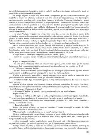 pareció la ligereza de una pluma, chocó contra el suelo. El mundo gris se oscureció hasta que sólo quedó un
punto de luz, y enseguida todo desapareció.
Un tiempo después, Wulfgar miró hacia arriba y comprendió que ese doloroso rayo luminoso que
taladraba su cerebro era solamente un trozo de cielo azul surcado por negras ramas de pino. Se incorporó
penosamente sobre un codo y miró a su alrededor. La cabeza le palpitaba. Vio su casco en el suelo y arrugó
la frente al descubrir una profunda abolladura en su parte posterior. Cuando levantó una mano para tocarse
cuidadosamente el chichón que tenía en la nuca, vio cerca de él un grueso garrote de roble inglés con el
extremo más grueso quebrado, y supo cuál había sido la causa de su actual estado. En el camino, yacían los
cuerpos de varios aldeanos y Wulfgar vio los justillos de cuero de tres de sus hombres, pero no encontró
señales de Milboume.
-No temas, Wulfgar. Sospecho que sobrevivirás a este día. La voz vino de atrás, y aunque él la
reconoció al instante, rodó pesadamente y se apoyó en los codos, mientras luchaba por detener el vertiginoso
girar de su cabeza. Enfocó dificultosamente a Ragnor, quien estaba medio reclinado en un tronco caído y
había clavado en el suelo, a su lado, su espada ensangrentada. Ragnor rió en silencio de los esfuerzos de
Wulfgar y se preguntó qué pensaría Aislinn si pudiera ver en este momento al valiente bastardo.
-No es un lugar conveniente para reposar, Wulfgar -dijo sonriendo, y señaló el camino sembrado de
cuerpos-, aquí en el medio de un sendero, donde muchos podrían hacerte daño. Ciertamente, en la última
hora he debido luchar contra una banda de sajones, quienes te hubieran arrancado las orejas para probar que
habían tenido la suerte de encontrar a un caballero normando descansando en esa forma.
Wulfgar meneó la cabeza para despejar su confundido cerebro y gimió.
-Entre todos los que yo hubiera pensado que me salvarían la vida, Ragnor, jamás te hubiera incluido a
ti.
Ragnor se encogió de hombros.
-Yo sólo ayudé. Milboume estaba en situación muy apurada, pero cuando llegué yo, los sajones
huyeron, sin duda porque pensaron que yo era solamente uno de muchos más que vendrían tras de mí.
-¿Y Milboume? -preguntó Wulfgar.
-Ha ido a buscar a tus hombres con ese campesino que pusiste para que cuidara tus espaldas. Pareció
que los sajones no podrían alcanzarte a tiempo, por lo menos eso fue lo que él dijo.
Wulfgar se apoyó sobre una rodilla, y todavía mareado, esperó que su mundo se enderezara. Miró
penosamente al otro, pensando en esta acción que no hubiera creído posible.
-Yo te he humillado -dijo- pero tú te has ganado el día y me has salvado la vida. No ha sido un negocio
justo, me temo.
-Vamos, Wulfgar. -Ragnor agitó una mano, como si rechazara las disculpas del otro.— En realidad,
tanto Milbourne como yo te creímos muerto hasta que rechazamos a los ingleses y vimos que aún respirabas.
-Sonrió lentamente.- ¿Puedes ponerte de pie?
—Sí -masculló Wulfgar. Se levantó y empezó a quitarse el polvo que le cubría la cara.
Ragnor rió otra vez.
—El garrote de madera de roble inglés ha hecho contigo lo que no pudieron hacer espadas bien afiladas.
Vaya, verte derribado por el garrote de un campesino. Eso ha hecho que la batalla mereciera la pena.
El caballero moreno también se levantó, tomó su espada que limpió en la túnica de un campesino, y
señaló a un costado del camino.
—Tu caballo está allí —dijo.
Ragnor vio alejarse al otro y su rostro se ensombreció cuando contempló su espada. Se había
apresurado demasiado al matar al cerdo sajón.
"Ah, pensar en las oportunidades que uno se pierde", murmuró para sí.
Metió la espada en su vaina y se volvió para montar en su propio caballo. Wulfgar regresó conduciendo
a su montura y se agachó para ver si el animal no había sufrido alguna herida seria, causada por las
horquillas de heno de los atacantes.
—Llevo cartas desde Hastings para Guillermo, pronto debo seguir viaje —dijo Ragnor, con voz carente
de emoción—. Perdona que no pueda quedarme hasta que te hayas repuesto completamente.
Wulfgar levantó su yelmo y montó su alto caballo. Devolvió la mirada al caballero moreno y se
preguntó si Ragnor también estaría pensando en alguien cuyas manos para curar eran mucho más agradables.
131
 