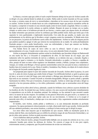 13
La blanca y reciente capa que cubría el suelo crepitó fríamente debajo de los pies de Aislinn cuando ella
se dirigió a la casa señorial desde la cabaña de su madre. Había caído la noche trayendo un frío que mordía
las orejas, y errantes copos de nieve se arremolinaban y danzaban en los escasos rayos de luz que cruzaban
su camino. Aislinn levantó la mirada hacia un cielo completamente negro que parecía extenderse arriba de
los tejados y comprimir el mundo en una estrecha tajada contra la tierra medio congelada. Detuvo su andar y
dejó que la quietud de la noche calmara su espíritu turbado. Después de pasar un tiempo con su madre,
siempre se sentía como si la hubieran privado de sus fuerzas, y menos capaz, por alguna razón, de enfrentar
las dudas torturantes que parecían corroer la confianza que había podido reunir, hasta que temía que el día
siguiente la viera quebrantada e implorando misericordia. Con cada día que pasaba, su madre caía más
profundamente en los delirios que la llevaban a exigir venganza contra los normandos. Si Maida tenía éxito
en sus proyectos, la justicia de Guillermo caería sobre ella rápidamente. Aislinn no sabía de ninguna poción
que pudiera ayudarla a apagar el odio que retorcía los razonamientos de su madre. Se sentía profundamente
frustrada porque a otros podía beneficiarlos, curar sus enfermedades y hacer que sanaran sus heridas,
mientras que por su única pariente nada podía hacer.
Una helada lluvia de copos de nieve sobre su cara la refrescó. Apuró el paso y se dirigió
apresuradamente a la casa. Cuando estuvo más cerca, vio un carro detenido frente a la puerta.
Aislinn se preguntó distraídamente quiénes serían los desdichados que buscaban refugio en Darkenwald
en esta noche tan fría y si Gwyneth se compadecería de ellos. El mal humor de esa mujer, que caía
rudamente sobre los apetitos terrenales de siervos y soldados, no se detenía sino que, a menudo, llegaba a
atormentar por igual a visitantes y a la familia. Gwyneth ridiculizaba a su padre y a Sweyn, a espaldas de
ellos, porque de tanto en tanto solían regalarse con abundante comida y bebida y porque eran corpulentos.
Aunque, en verdad, eran Bolsgar y Sweyn quienes suministraban carnes de caza para la mesa y mantenían al
hambre lejos de la puerta de la casa. Hasta el amable y bondadoso fray Dunley era objeto de la malevolencia
de la lengua de Gwyneth cuando llegaba de visita.
Así preparada para esperar lo peor del carácter iracundo de Gwyneth, Aislinn abrió la puerta y la cerró
tras de sí, antes de mirar al grupo que estaba frente al hogar. Con deliberada lentitud, se quitó su gruesa capa
de lana y se acercó al calor del fuego, pero miró primero a Bolsgar para determinar el humor que su rubia
hija tenía en ese momento. Cuando Gwyneth se mostraba desagradable, Bolsgar se ponía ceñudo y apretaba
fuertemente los labios. Pero por el momento, él parecía tranquilo. Aislinn se sintió algo aliviada y dirigió su
atención a las tres personas adultas y a los niños, pobremente vestidos, que se acurrucaban cerca del fuego
acogedor.
El menor de los niños abrió la boca, admirado, cuando los brillantes rizos cobrizos cayeron alrededor de
los hombros de ella. Su mirada hizo que Aislinn sonriera y los ojos oscuros del muchachito inmediatamente
le respondieron con un brillo de inmediata amistad. Sin embargo, no fue amistad lo que encontró cuando
miró a la menor de las dos mujeres. En realidad, la otra pareció observarla con gran recelo y se mantuvo un
poco alejada del grupo, como para vigilar cada uno de sus movimientos. A Aislinn no se le escapó el
parecido entre ella y el muchacho y dedujo que si no eran madre e hijo, seguramente estaban estrechamente
emparentados.
El hombre, notó Aislinn, estaba pálido y tembloroso y su cara demacrada denotaba un profundo
cansancio. Su esposa permanecía silenciosamente a su lado, observando todo lo que sucedía. Aislinn percibió
allí una sabiduría profunda y una serena fortaleza, y retribuyó la lenta sonrisa que le dirigió la mujer.
Los otros niños eran mayores que el muchachito de ojos oscuros. Había un muchacho quizá de la
misma edad de Ham, una muchachita que ya exhibía los primeros rasgos de una floreciente femineidad, y un
par de niños entre quienes Aislinn no pudo encontrar ninguna diferencia.
-Casi te habíamos dado por perdida, Aislinn.
Se volvió, llena de recelos, porque Gwyneth había hablado con un asomo de cortesía en su voz, y eso
solamente bastaba para alertar las defensas de Aislinn. No conocía el juego de la otra pero esperó,
exteriormente serena y compuesta, que Gwyneth terminara de revelar sus intenciones.
134
 