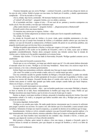-Tenemos huéspedes que nos envía Wulfgar —continuó Gwyneth, y percibió una chispa de interés en
los ojos de color violeta. Señaló al grupo con una mano, los llamó por el nombre, y añadió, aparentemente
complacida: —Él los ha enviado a vivir aquí.
-Así es, milady -dijo Gavin, asintiendo-. Mi hermano Sanhurst está ahora con él.
-¿Y milord? ¿Él está bien? —preguntó Aislinn, con voz cálida y amistosa.
-Sí, el normando está bien —repuso el otro—. Él nos sacó de un pantano y nosotros acampamos esa
noche con él. Nos dio comida y nos dijo que viniésemos aquí.
-¿Dijo cuánto duraría su ausencia? —preguntó Aislinn—. ¿Regresará pronto a Darkenwald?
Gwyneth sonrió e hizo una mueca burlona.
-Te muestras muy ansiosa por su regreso, Aislinn —dijo.
Las mejillas de Aislinn adquirieron un intenso tono rosado pero Gavin respondió amablemente.
-No, milady. No lo dijo.
La mirada de Gwyneth pasó de Aislinn a la joven viuda, quien estudiaba atentamente a la otra,
midiendo con los ojos el cuerpo bien formado de Aislinn y el ondulante cabello cobrizo que caía hasta las
caderas. Los ojos de Gwyneth se endurecieron y brillaron cuando ella pensó en sus próximas palabras, una
pequeña mentira pero que serviría muy bien a sus propósitos.
-Wulfgar ha pedido especialmente a Haylan y su hijo que vengan a vivir aquí, en Darkenwald.
Aislinn percibió el filo oculto en las palabras de Gwyneth y miró a la viuda, cuyos ojos se habían
agrandado considerablemente. Haylan ahora consiguió mostrar una trémula sonrisa bajo la mirada de
Aislinn, pero a Aislinn no le fue posible responderle en la misma forma.
-Entiendo -dijo Aislinn-. Y tú les has dado la bienvenida, Gwyneth. Wulfgar quedará contento con tu
amabilidad.
Los ojos claros de Gwyneth se pusieron fríos.
-Puesto que yo soy su hermana, ¿no tengo que saberlo mejor que tú? -Un oído atento hubiera detectado
el marcado rencor de su tono.- Wulfgar es un lord muy bondadoso. Hasta trata a los esclavos mejor de lo
que se merecen, y los viste y alimenta generosamente.
Aislinn fingió una momentánea confusión, sabiendo muy bien que la mujer estaba refiriéndose a ella.
-¿De veras? En verdad, yo no he notado a nadie, salvo a ti, vestido mejor que antes.
Una risa contenida sacudió los grandes hombros de Bolsgar y Gwyneth dirigió a su padre una mirada
asesina. Era bien sabido que ella se había apropiado de los pocos vestidos que le quedaban a Aislinn, y que
no hacía un secreto del despojo. Gwyneth llevaba ahora el vestido color malva de la joven, y la misma
Aislinn tenía puesto el vestido algo gastado que había usado siempre cuando había que hacer limpieza.
Ahora era el mejor, y el único que tenía.
La voz de Gwyneth interrumpió en tono cortante.
-Siempre me ha parecido extraño —dijo— que un hombre pueda jurar a una mujer fidelidad, y después,
no bien se marcha de su lado, busca inmediatamente la hembra que tenga más a mano. Podría ser que
Wulfgar encontrara una mujer bonita y que la enviara a la casa de él para que lo espere.
Haylan se ahogó y tosió para recobrar el aliento, atrayendo la inmediata atención de Aislinn. Esta miró
ligeramente ceñuda a la viuda y se preguntó qué habría sucedido entre ella y Wulfgar para que la mujer
actuara de esa manera.
Con serena dignidad, Aislinn habló.
-Wulfgar es un extraño para todos. De nadie puede decirse sinceramente que lo conozca lo suficiente
para juzgar o predecir sus acciones. En cuanto a mí, sólo declaro que él es honorable y nunca actuará como
un bellaco. Solamente el tiempo nos traerá la respuesta, y yo pondré mi destino en la confianza que le tengo.
Inmediatamente, Aislinn se volvió, cortando cualquier cosa que Gwyneth hubiese querido replicar, y la
dejó tartamudeando, con la boca abierta, mientras ordenaba a Ham que le trajese su bandeja de medicinas.
-Veo que este buen hombre tiene necesidad de mis cuidados -dijo, mirando a Gavin-, a menos, por
supuesto, que alguna de vosotras ya le haya ofrecido atenderlo.
Miró primero a Haylan, quien meneó la cabeza e hizo una mueca, y después a Gwyneth, quien le
sostuvo furiosa la mirada un momento, pero que después se encogió de hombros y volvió a su labor de
costura.
Aislinn sonrió ácidamente.
135
 