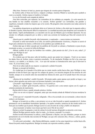 -Muy bien. Entonces lo haré yo, puesto que ninguna de vosotras parece dispuesta.
Se inclinó sobre el brazo de Gavin y empezó a trabajar, mientras Miderd se acercaba para ayudarla a
curar a su marido. Aislinn expuso el muñón y lo limpió.
La voz de Gwyneth sonó cargada de malicia.
-Son bien conocidas, por supuesto, las costumbres de los soldados en campaña. ¿La sola mención de
una batalla no trae amables recuerdos a tu corazón, Aislinn querida? Los normandos, tan grandes y
orgullosos, tomando a todas las mujeres que se les ocurra. Me pregunto cómo encuentra esas rudas caricias la
mujer vencida.
Las palabras despertaron un profundo dolor en el interior de Aislinn y ella sintió que la angustia subía y
le llenaba el pecho, hasta hacerle difícil la respiración. La crueldad necesaria para despertar esos recuerdos la
dejó atónita. Aspiró profundamente y se encontró con los ojos de Miderd, que la miraban fijamente. En esa
mirada vio reflejada compasión por su dolor y sintió una corriente de bondad que fluía del corazón de la
mujer.
-Querría que tú, amable Gwyneth -dijo lentamente, y suspirando—, nunca sientas ese momento.
Gwyneth se sentó nuevamente en su silla, sin sentirse particularmente victoriosa, y Haylan se acercó al
hogar para calentarse las manos y reflexionó en las palabras que acababa de oír.
Aislinn dejó que el dolor causado por las palabras de Gwyneth se calmara y finalmente se puso de pie,
terminada su tarea, y se acercó al sillón de Bolsgar.
-Milord, acabáis de oír que los hombres son volubles. ¿Qué pensáis de ello? ¿Vos lo sois, señor? ¿Y
creéis que Wulfgar lo sea?
Bolsgar gruñó.
-Es evidente que mi hija poco sabe de hombres, puesto que jamás tuvo ninguno. -Tomó en sus manos
los dedos finos de Aislinn, como si quisiera consolarla.- Ya de muchacho Wulfgar era fiel a las cosas que
conocía, a su caballo, a su halcón, a mí... -Los ojos del anciano se humedecieron antes que él desviara la
vista.- Sí, él era firme y leal.
-Pero tú no sabes nada de sus mujeres -se apresuró a señalar Gwyneth.
Bolsgar se encogió de hombros.
-Es verdad que en el pasado él ha dicho que no siente mucho cariño hacia ellas, pero Wulfgar es muy
parecido al lobo de hierro que vaga por los campos de guerra y no necesita ninguna de las ternezas de este
mundo, aunque en su corazón arde una necesidad tan intensa de amor, que él no puede hacer otra cosa que
negarlo.
-¡Bestias de las tinieblas! -estalló Gwyneth-. Mi propio padre, quien apenas ayer perdió su hogar y sus
tierras, ahora aprueba esta unión entre mi hermano bastardo y esta sajona pros...
-¡Gwyneth! -rugió Bolsgar-. Cierra la boca o te la cerraré yo.
-¡Bueno, es verdad! -gritó Gwyneth, colérica-. Tú querrías unir a esta ramera sajona con él, según un
solemne juramento de matrimonio.
Haylan abrió la boca y quedó mirando atónita a Aislinn.
-¿Pero vos no sois su esposa? -preguntó, antes que una mirada ceñuda de Miderd la hiciera morderse la
lengua.
-¡Claro que no! -respondió Gwyneth, indignada-. Ella se ha acostado con un normando y ahora trata de
seducir a mi hermano.
Bolsgar se levantó de su sillón, y por primera vez en su vida Gwyneth se apartó asustada de él. Aislinn
permaneció con la mandíbula fuertemente apretada y los puños cerrados, temerosa de dar rienda suelta a su
furia por ese temblor que la poseía. Bolsgar acercó su cara al-rostro de su hija y habló con desprecio:
-¡Jaca insensata! ¿Cuántas veces tienes que herir con el filo de tus celos?
Haylan se aclaró la garganta y trató de calmar la ira del anciano dirigiendo su atención a otro tema.
-Milord Wulfgar guerrea mucho -dijo la viuda-, ¿Lo hieren a menudo? La cicatriz...
Aislinn levantó bruscamente la cabeza y miró fijamente a Haylan, con ojos dilatados, porque su único
pensamiento era en la herida más reciente de Wulfgar, esa que sólo conocían ella y Sweyn, y ahora, quizás,
esta joven viuda.
-Yo sólo sentí curiosidad... -dijo Haylan débilmente, cuando vio las caras inquisitivas vueltas hacia ella.
Hasta Gwyneth estaba boquiabierta. Bolsgar la mirada con expresión sombría, ceñudo.
136
 