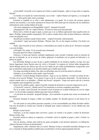 -¿Curiosidad? -Gwyneth vio la sorpresa de Aislinn y quedó intrigada.- ¿Qué es lo que tanto os inquieta,
Haylan?
-La herida en la mejilla de vuestro hermano, eso es todo —replicó Haylan con ligereza, y se encogió de
hombros—. Sólo quería saber cómo se produjo.
Gwyneth se respaldó en su silla y miró rápidamente a su padre. En el rostro del anciano, parecía
cernirse una tormenta, y sus manos apretaron los brazos del sillón hasta que los músculos de sus antebrazos
sobresalieron como cuerdas debajo de la piel.
-¿Os causa repugnancia esa desagradable cicatriz? –preguntó Gwyneth.
-¿Repugnancia? ¡Oh, no! -replicó Haylan-. Él tiene un rostro muy bien parecido.
Ahora miró a Aislinn de igual a igual, y pensó que si no se hubiera apresurado tanto aquella noche en
dejar a Wulfgar, habría podido conquistarlo. Por lo menos, tendría ahora sobre él tanta influencia o derechos
como esta pequeña zorra.
-Sucedió por accidente cuando éramos niños —empezó Gwyneth, cautelosamente.
-¿Accidente? -rugió nuevamente Bolsgar-. Mientes, hija. No, no fue ningún accidente. Fue hecho con
maldad.
-Padre -dijo Gwyneth en tono zalamero y esforzándose por calmar la cólera de él-. Pertenece al pasado
y ya está olvidado.
-¿Olvidado? No, jamás. Yo lo recuerdo muy claramente.
Gwyneth apretó los labios, fastidiada.
-Entonces, si tienes que hacerlo, cuéntales rápidamente cómo sucedió. Cuéntales cómo al enterarte de
que era un bastardo, tú, en un acceso de cólera, golpeaste al muchacho con un guante de halconero y le
abriste la mejilla.
Con dificultad, Bolsgar se puso de pie y quedó temblando de ira mientras miraba a su hija. Sus ojos
fueron fugazmente hacia Haylan antes de volver a Gwyneth. La sorpresa de Aislinn había desaparecido.
Ahora Bolsgar parecía tan furioso que ella no tuvo dudas de que estaba profundamente avergonzado, pero
que su naturaleza empecinada no le permitía admitir que se había equivocado.
-No tengo necesidad de hablar, hija -dijo con dificultad- pues tú ya les has dicho lo suficiente.
-Siéntate y sé un anfitrión cortés, padre -rogó Gwyneth.
-¡Anfitrión! -exclamó Bolsgar despectivamente-. Aquí yo no soy anfitrión. -Levantó un cuerno de ale.-
Vivimos en la casa de Wulfgar. Yo no quiero lo que es de él y tú presumes demasiado. –Su mal humor no
mejoró cuando miró a su alrededor.- ¿Dónde está Sweyn? -preguntó-. Tengo sed, quiero más ale y necesito
un compañero para tranquilizar mi mente.
-Está con los caballos, padre -repuso Gwyneth, tratando de disimular su creciente impaciencia con él.
-¿Y Kerwick? -tronó él-. ¿Dónde está él? Ese muchacho es un buen compañero para beber.
-No lo sé, padre -siseó Gwyneth. Su irritación creció al pensar en su padre bebiendo ale con un vulgar
siervo-. Lo he enviado a preparar cabañas para estas nuevas familias.
-¿A esta hora tan avanzada? -preguntó Bolsgar-. ¿Ese muchacho no puede tener nunca un momento de
descanso?
Gwyneth chasqueó la lengua y habló con medido cuidado. No deseaba agravar el mal humor de su
padre.
-Yo sólo pensé en estas pobres personas cansadas y en las incomodidades que deben de haber sufrido.
Este piso de piedra no resulta muy cómodo ni abrigado para viajeros exhaustos y en las cabañas hay más
intimidad.
Bolsgar se puso de pie.
-Entonces, si no hay ninguno para conversar a gusto, me retiraré a mi jergón y trataré de descansar.
Buenas noches, hija.
Gwyneth inclinó la cabeza en respuesta y el hombre volvió la espalda al grupo y miró a Aislinn. Le
ofreció la mano.
-Soy un anciano, criatura, pero todavía me gusta acompañar a una hermosa damisela a su habitación.
¿Quieres hacerme el honor de permitírmelo?
-Seguramente, señor -murmuró ella y le sonrió. Mientras la hija se mostraba insensible, Bolsgar no era
así y a menudo le dirigía palabras amables para reconfortarla o le hacía alguna pequeña atención.
137
 