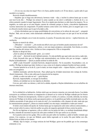 —¡Yo no soy esa clase de mujer! Pero si lo fuera, podría tenerlo a él. Él me deseó, y quién sabe lo que
sucederá a su regreso.
Kerwick resopló desdeñosamente.
—Dejadme que os haga una advertencia, hermosa viuda —dijo, e inclinó la cabeza hasta que su nariz
casi tocó la de ella—. Wulfgar me arrancó la carne cuando yo me atreví a defender a Aislinn de él, y su
cólera aumentó cuando la toqué fugazmente. Pero él es rápido para declarar su odio hacia las mujeres. No os
engañéis, no creáis que es un amo blando, carente de voluntad, porque es fuerte y descubriría rápidamente
vuestras intenciones de conquistarlo. Él podría tomaros como tomó a mi Aislinn, pero os aseguro que a vos
os ofrecería mucho menos que lo que le ha dado a ella.
—¿Estáis diciéndome que no tengo posibilidades de convertirme en la señora de esta casa? —preguntó
Haylan-. Bah, sois un tonto, estáis demasiado embobado por la lascivia para ver por qué él me ha enviado
aquí.
—Para que trabajéis con el resto de nosotros, lo juraría. Él necesita más siervos —replicó Kerwick, sin
vacilación.
Haylan se retorció de cólera.
—¡Miradme! —exclamó—, ¿Os resulta tan difícil creer que un hombre pueda enamorarse de mí?
—Exageráis vuestra importancia, señora, y sois una mujer pomposa y presumida. Sois bonita, es cierto,
pero hay muchas del mismo valor. Aislinn no tiene comparación. Ella es insuperable.
Haylan se ahogó de furia.
-¡Seré la señora de Darkenwald! -gritó-. ¡Lo veréis!
-¿De veras? —Kerwick la miró dubitativamente.- Es más probable que aquí seáis una sierva, nada más.
-Lady Gwyneth dice que sir Wulfgar está entreteniéndose con Aislinn sólo por un tiempo —replicó
Haylan acaloradamente—. Quizá yo pueda acelerar la caída de ella.
-¡Bah! ¡Lady Gwyneth! -exclamó Kerwick, despectivamente-. No la escuchéis. Escuchadme a mí, en
cambio. Wulfgar no dejará que lady Aislinn se vaya, como no lo dejaría cualquier hombre de buen sentido.
-Vuestra opinión no es la de él, y por lo tanto, no tiene ningún valor —repuso Haylan, y echó la cabeza
atrás con arrogancia.
-Saldréis lastimada -advirtió Kerwick-. Pues sabed que he olvidado mencionar otra ventaja de Aislinn.
-Sonrió lentamente.- Ella es más sabia que la mayoría de las mujeres.
-¡Oohh, os odio con todo mi ser! —gritó Haylan.
Kerwick, imperturbable, se encogió de hombros.
-Señora, en realidad eso no me importa en absoluto.
Con eso, giró sobre sus talones y salió de la cabaña, dejando a Haylan debatiéndose en un torbellino de
intensas emociones.
En la soledad de su habitación, Aislinn sintió que sus temores renacían con renovada fuerza. Las dudas
corroyeron su confianza mientras su imaginación se demoró en la visión de Wulfgar rodeado por los brazos
de Haylan. Trémula de desesperación, Aislinn se quitó el vestido y la camisa y recordó, dolorida, las tiernas
caricias de Wulfgar en la última noche que pasaron juntos y en la gentileza que había mostrado para con ella.
¿Habría encontrado él más placer en la cama de otra? ¿La consideraba a ella, después de todo, nada más que
un entretenimiento pasajero? ¿Ahora no estaría tendido con otra mujer, tomándolos a todos por tontos?
El dolor creció dentro del pecho de Aislinn hasta que la respiración salió entre sollozos entrecortados, y
ella se arrojó sobre la cama y trató de acallar sus gritos de angustia apretando la boca contra las pieles.
Por fin sus lágrimas se agotaron y ella se cubrió con las pieles de lobo y se arrebujó desalentada debajo
de ellas, tratando de encontrar un poco de calor para combatir el frío que sentía en su corazón.
En la puerta sonó un leve golpe. Ella se echó una piel sobre los hombros y pidió al tardío visitante que
entrara. Con sorpresa, vio que era Miderd, quien había regresado en la noche fría para hablar con ella.
Miderd traía un bulto en las manos.
-Milady -dijo la mujer-, os traigo noticias de lord Wulfgar, quien me ha pedido que os las comunique
solamente a vos.
140
 