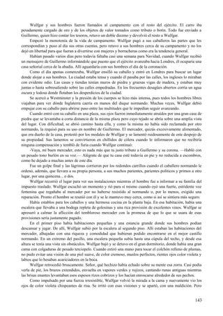 Wulfgar y sus hombres fueron llamados al campamento con el resto del ejército. El carro iba
pesadamente cargado de oro y de los objetos de valor tomados como tributo o botín. Todo fue enviado a
Guillermo, quien hizo contar los tesoros, retuvo un doble diezmo y devolvió el resto a Wulfgar.
Empezó la monotonía de la vida de campamento. Wulfgar pagó a sus caballeros las partes que les
correspondían y puso al día sus otras cuentas, pero retuvo a sus hombres cerca de su campamento y no los
dejó en libertad para que fueran a divertirse con mujeres y borracheras como era la tendencia general.
Habían pasado varios días pero todavía faltaba casi una semana para Navidad, cuando Wulfgar recibió
un mensajero de Guillermo informándole que puesto que el ejército avanzaba hacia Londres, él ocuparía una
casa señorial cerca de la abadía. Allí aguardaría con sus hombres el día de la coronación.
Como el día apenas comenzaba, Wulfgar ensilló su caballo y entró en Londres para buscar un lugar
donde alojar a sus hombres. La ciudad estaba tensa y cuando él pasaba por las calles, los ingleses lo miraban
con evidente odio. Las casas y tiendas tenían muros de piedra y gruesas vigas de madera, y estaban muy
juntas o hasta sobresaliendo sobre las calles empedradas. En los frecuentes desagües abiertos corría un agua
oscura y lodosa donde flotaban los desperdicios de la ciudad.
Se acercó a Westminster y la presión de los cuerpos se hizo más intensa, pues todos los hombres libres
viajaban para ver dónde Inglaterra caería en manos del duque normando. Muchas veces, Wulfgar debió
empujar con su caballo para abrirse paso entre las multitudes que le impedían seguir avanzando.
Cuando entró con su caballo en una plaza, sus ojos fueron inmediatamente atraídos por una gran casa de
piedra que se levantaba a corta distancia de la misma plaza pero cuyo tejado se abría sobre una amplia vista
del lugar. Con dificultad, se abrió camino hasta ella, y como la misma no había sido reclamada por otro
normando, la requisó para su uso en nombre de Guillermo. El mercader, quizás excesivamente alimentado,
que era dueño de la casa, protestó por los modales de Wulfgar y se lamentó ruidosamente de este despojo de
su propiedad. Sus lamentos se convirtieron en chillidos de cólera cuando le informaron que no recibiría
ninguna compensación y tembló de furia cuando Wulfgar continuó:
-Vaya, mi buen mercader, esto es nada más que tu justo tributo a Guillermo y su corona. —Habló con
un pesado tono burlón en su voz.— Alégrate de que tu casa esté todavía en pie y no reducida a escombros,
como he dejado a muchas antes de este día.
Fue un golpe final y las lágrimas corrieron por los redondos carrillos cuando el caballero normando le
ordenó, además, que llevara a su propia persona, a sus muchos parientes, parientes políticos y primos a otro
lugar, por una quincena... o dos.
Wulfgar recorrió el lugar para ver sus instalaciones mientras el hombre fue a informar a su familia del
impuesto traslado. Wulfgar escuchó un momento y rió para sí mismo cuando oyó una fuerte, estridente voz
femenina que regañaba al mercader por no haberse resistido al normando o, por lo menos, exigido una
reparación. Pronto el hombre se reunió con él y se le mantuvo muy cerca, como si así se sintiera más seguro.
Había establos para los caballos y una hermosa cocina en la planta baja. En esa habitación, había una
escalera que llevaba a una bodega repleta de golosinas y una rica provisión de excelentes vinos. Wulfgar se
apresuró a calmar la aflicción del tembloroso mercader con la promesa de que lo que se usara de esas
provisiones sería justamente pagado.
En el primer piso había habitaciones pequeñas y una estancia grande donde sus hombres podían
descansar y jugar. De allí, Wulfgar subió por la escalera al segundo piso. Allí estaban las habitaciones del
mercader, alhajadas con una riqueza y comodidad que hubieran podido encontrarse en el mejor castillo
normando. En un extremo del pasillo, una escalera pequeña subía hasta una cúpula del techo, y desde esa
altura se tenía una vista sin obstáculos. Wulfgar bajó y se detuvo en el gran dormitorio, donde había una gran
cama con colgaduras de pesado terciopelo. Cuando estiró una mano para tocar el colchón relleno de plumas,
no pudo evitar una visión de una piel suave, de color cremoso, muslos perfectos, rientes ojos color violeta y
labios que lo besaban acariciadores en la boca.
Wulfgar retrocedió bruscamente. Señor, qué hechizo había echado sobre su mente esa zorra. Casi podía
verla de pie, los brazos extendidos, envuelta en vapores verdes y rojizos, cantando runas antiguas mientras
las brisas enantes levantaban esos espesos rizos cobrizos y los hacían enroscarse alrededor de sus pechos.
Como impulsado por una fuerza irresistible, Wulfgar volvió la mirada a la cama y nuevamente vio los
ojos de color violeta chispeantes de risa. Se irritó con esas visiones y se apartó, con una maldición. Pero
143
 