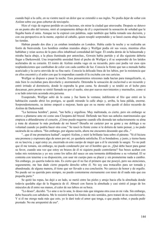 cuando bajó a la calle, en su vientre nació un dolor que se extendió a sus ingles. No podía dejar de soñar con
Aislinn sobre ese gran cobertor de terciopelo.
Hizo el viaje de regreso perdido en cavilaciones, sin mirar la ciudad que atravesaba. Después se detuvo
en un punto alto del terreno, miró al campamento debajo de él y experimentó la sensación de soledad que le
llegaba hasta el amia. Aunque no la expresó con palabras, supo también que había tomado una decisión, y
con esa perspectiva en la mente, espoleó al caballo, quien resopló sorprendido y se lanzó cuesta abajo hacia
las tiendas.
Habían pasado dos días y ya estaban instalados en Londres. Había caído la noche y se realizaba un
festín de bienvenida. Los hombres estaban reunidos abajo y Wulfgar podía oír sus voces, mientras ellos
hablaban y reían acerca de la para ellos inhabitual comodidad del lugar. Él estaba detrás de la balaustrada y
miraba hacia abajo, a la plaza iluminada por antorchas., Gowain había partido y al día siguiente debería
llegar a Darkenwald. Una irreprimible ansiedad llenó el pecho de Wulfgar y él se sorprendió de los latidos
acelerados de su corazón. El rostro de Aislinn estaba vago en su recuerdo, pero casi podía ver esos ojos
resplandecientes que cambiaban de color con cada cambio de luz. Conocía la frente que tan a menudo había
acariciado y la curva atrevida de su fina nariz. Conocía la delicada línea de los labios, por la resistencia que
en ellos encontró y el ardor con que le respondían cuando él la excitaba con sus caricias.
Wulfgar se dispuso a pasar la noche. Esos pensamientos retozones nada hacían para tranquilizarlo, sí,
más bien lo excitaban para desvelarlo y atormentarlo. Detestaba la sensación de esclavitud a un recuerdo y
entró irritado al dormitorio, donde lo esperaba la gran cama. Se desnudó y se tendió en el lecho para
descansar, pero pronto se sintió llamado no por el sueño, sino por suaves movimientos y murmullos, como si
a su lado estuviera acostada otra persona.
Exasperado, Wulfgar saltó de la cama y fue hasta la ventana; indiferente al frío que entró en la
habitación cuando abrió los postigos, se quedó mirando la calle abajo y, arriba, la luna pálida, enorme.
Sorprendentemente, su ánimo empezó a mejorar, hasta que en su mente sólo quedó el dulce recuerdo de
Aislinn de Darkenwald.
"La hermosa hembra", pensó, "tan bella y orgullosa. Muy maltratada, es cierto, pero sin embargo se
atreve a plantarse ante mí como una Cleopatra del brezal. Defiende tan bien sus anhelos matrimoniales que
empieza a ablandárseme el corazón. ¿Cómo puedo negarme cuando ella desnuda tan seductoramente su alma
y trata de alcanzar lo más profundo de mi honor? Desafía mi carácter por su gente y me doblega a su
voluntad cuando yo podría hacer otra cosa." Se rascó la frente como si le doliera de tanto pensar, y no pudo
sacársela de su cabeza. "Sin embargo, por alguna razón, ahora me encuentro deseando que ella..."
"...que él me prometiera lealtad", suspiró Aislinn, y miró la brillante luna sobre el páramo. "Si él hiciera
una promesa y expresara algo de amor por mí, yo quedaría satisfecha. Él es bondadoso, y justo, y tierno hasta
en su lascivia, y aquí estoy yo, encerrada en este cuerpo de mujer que a él le enciende la sangre. Yo no pedí
que él me tomara, sin embargo, no puedo condenarlo por ser el hombre que es. ¿Qué debo hacer para ganar
su favor, cuando una vez que estoy en brazos de él ni siquiera puedo controlarme? Sus besos acaban con
todas mis resistencias y yo soy como los tallos del sauce en una tormenta doblándome a su voluntad. El se
contenta con tenerme a su disposición, con usar mi cuerpo para su placer y sin prometerme nada a cambio.
Sin embargo, yo querría todavía más. Es cierto que él no fue el primero que me poseyó, pero sus atenciones,
seguramente, me han dado cierto pequeño derecho sobre él. No soy una trotacalles para ser tomada y
abandonada; de alguna manera, él tiene que ser llevado a esa conclusión. No carezco de honor y de orgullo.
No puedo ser su querida para siempre, no puedo contentarme eternamente con tener de él nada más que esa
pequeña parte."
Se quitó las ropas, las dejó a un lado, se metió entre las pieles y atrajo hacia ella la almohada donde
todavía quedaba algo de la fragancia de él. Abrazó con fuerza la almohada y casi sintió el juego de los
músculos de él entre sus manos, el calor de sus labios en su boca.
"Lo deseo", decidió. "Lo ame o no lo ame, lo deseo más que ninguna otra cosa en mi vida. Sin embargo,
debo buscarlo con sabiduría. Me le resistiré hasta los límites de mis sentidos, pero trataré de no encolerizarlo.
Y si él me otorga nada más que esto, yo le daré todo el amor que tenga, o que pueda robar, o pueda pedir
prestado. No me arrepentiré de eso".
144
 