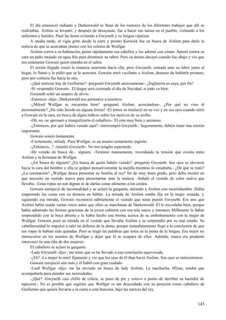 El día amaneció radiante y Darkenwald se llenó de los rumores de los diferentes trabajos que allí se
realizaban. Aislinn se levantó, y después de desayunar, fue a hacer sus tareas en el pueblo, visitando a los
enfermos y heridos. Pasó las horas evitando a Gwyneth y su lengua viperina.
A media tarde, el vigía gritó desde la torre y pronto Kerwick fue en busca de Aislinn para darle la
noticia de que se acercaban jinetes con los colores de Wulfgar.
Aislinn corrió a su habitación, peinó rápidamente sus cabellos y los adornó con cintas. Apretó contra su
cara un paño mojado en agua fría para disminuir su rubor. Pero su ánimo decayó cuando fue abajo y vio que
era solamente Gowain quien entraba en el salón.
El recién llegado cruzó la estancia sonriente hacia ella, pero Gwyneth, sentada ante su labor junto al
hogar, lo llamó y le pidió que se le acercara. Gowain miró vacilante a Aislinn, deseoso de hablarle primero,
pero por cortesía fue hacia la otra.
-¿Qué noticias hay de Guillermo? -preguntó Gwyneth ansiosamente-. ¿Inglaterra es suya, por fin?
-Sí -respondió Gowain-. El duque será coronado el día de Navidad, si todo va bien.
Gwyneth soltó un suspiro de alivio.
-Entonces -dijo-, Darkenwald nos pertenece a nosotros.
-¿Milord Wulfgar se encuentra bien? -preguntó Aislinn, acercándose-. ¿Por qué no vino él
personalmente? ¿Ha sido herido en alguna forma? -El temor se traslució en su voz y en sus ojos cuando miró
a Gowain en la cara, en busca de algún indicio sobre los motivos de su arribo.
-Oh, no -se apresuró a tranquilizarla el caballero-. El esta muy bien y animoso.
-¿Entonces, por qué habéis venido aquí? -interrumpió Gwyneth-. Seguramente, debéis tener una misión
importante.
Gowain sonrió lentamente.
-Ciertamente, milady. Para Wulfgar, es un asunto sumamente urgente.
-¿Entonces...? -insistió Gwyneth-. No nos tengáis esperando.
-He venido en busca de... alguien. -Terminó mansamente, recordando la tensión que existía entre
Aislinn y la hermana de Wulfgar.
-¿En busca de alguien? ¿En busca de quién habéis venido? -preguntó Gwyneth. Sus ojos se elevaron
hacia la cara del hombre y ella se golpeó pensativamente la mejilla mientras lo estudiaba.- ¿De qué se trata?
¿La coronación? ¿Wulfgar desea presentar su familia al rey? Iré de muy buen grado, pero debo insistir en
que necesito un vestido nuevo para presentarme ante la realeza. -Señaló el vestido de color malva que
llevaba.- Estas ropas no son dignas ni de darlas como alimento a los cerdos.
Gowain enrojeció de incomodidad y se aclaró la garganta, mirando a Aislinn con incertidumbre. Había
empeorado las cosas con su demora en hablar. La mirada de Aislinn estaba fija en la mujer sentada, y
siguiendo esa mirada, Gowain reconoció súbitamente el vestido que tenía puesto Gwyneth. Era uno que
Aislinn había usado varias veces antes que ellos se marcharan de Darkenwald. Él lo recordaba bien, porque
había admirado las formas graciosas de la joven cubierta con esa tela suave y entonces Milbourne lo había
sorprendido con la boca abierta y le había hecho una broma acerca de su embobamiento con la mujer de
Wulfgar. Gowain posó su mirada en el vestido que llevaba Aislinn y se sorprendió por su mal estado. Su
caballerosidad lo impulsó a salir en defensa de la dama, porque inmediatamente llegó a la conclusión de que
sus ropas le habían sido quitadas. Pero se tragó las palabras que tenía en la punta de la lengua. Era mejor no
inmiscuirse en los asuntos de Wulfgar y dejar que él se ocupara de ellos. Además, nunca era prudente
intervenir en una riña de dos mujeres.
El caballero se aclaró la garganta.
-Lady Gwyneth -dijo-, me temo que os he llevado a una conclusión equivocada.
-¿Eh? -La mujer lo miró fijamente y vio que los ojos de él iban hacia Aislinn. Sus ojos se entrecerraron.
Gowain enrojeció aún más y él habló con gran cuidado.
-Lord Wulfgar -dijo- me ha enviado en busca de lady Aislinn. La muchacha, Hlynn, tendrá que
acompañarla para atender sus necesidades.
-¿Qué? -Gwyneth casi chilló de cólera, se puso de pie y estuvo a punto de derribar su bastidor de
tapicería.- No es posible que sugiráis que Wulfgar es tan descuidado con su posición como caballero de
Guillermo que quiera llevarse a la cama a esta buscona, bajo las narices del rey.
145
 
