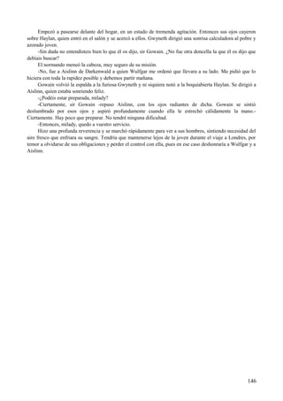 Empezó a pasearse delante del hogar, en un estado de tremenda agitación. Entonces sus ojos cayeron
sobre Haylan, quien entró en el salón y se acercó a ellos. Gwyneth dirigió una sonrisa calculadora al pobre y
azorado joven.
-Sin duda no entendisteis bien lo que él os dijo, sir Gowain. ¿No fue otra doncella la que él os dijo que
debíais buscar?
El normando meneó la cabeza, muy seguro de su misión.
-No, fue a Aislinn de Darkenwald a quien Wulfgar me ordenó que llevara a su lado. Me pidió que lo
hiciera con toda la rapidez posible y debemos partir mañana.
Gowain volvió la espalda a la furiosa Gwyneth y ni siquiera notó a la boquiabierta Haylan. Se dirigió a
Aislinn, quien estaba sonriendo feliz.
-¿Podéis estar preparada, milady?
-Ciertamente, sir Gowain -repuso Aislinn, con los ojos radiantes de dicha. Gowain se sintió
deslumbrado por esos ojos y aspiró profundamente cuando ella le estrechó cálidamente la mano.-
Ciertamente. Hay poco que preparar. No tendré ninguna dificultad.
-Entonces, milady, quedo a vuestro servicio.
Hizo una profunda reverencia y se marchó rápidamente para ver a sus hombres, sintiendo necesidad del
aire fresco que enfriara su sangre. Tendría que mantenerse lejos de la joven durante el viaje a Londres, por
temor a olvidarse de sus obligaciones y perder el control con ella, pues en ese caso deshonraría a Wulfgar y a
Aislinn.
146
 