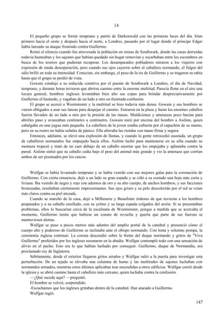 14
El pequeño grupo se formó temprano y partió de Darkenwald con las primeras luces del día. Irían
primero hacia el oeste y después hacia el norte, a Londres, pasando por el lugar donde el príncipe Edgar
había lanzado su ataque frustrado contra Guillermo.
Reinó el silencio cuando fue atravesada la población en ruinas de Southwark, donde las casas derruidas
todavía humeaban y los sajones que habían quedado sin hogar removían y escarbaban entre los escombros en
busca de los tesoros que pudieran recuperar. Los desamparados pobladores miraron a los viajeros con
expresión de muda desesperación, pero cuando sus ojos cayeron sobre el caballero normando, el fulgor del
odio brilló en toda su intensidad. Conocían, sin embargo, el peso de la ira de Guillermo y se tragaron su rabia
hasta que el grupo se perdió de vista.
Gowain condujo a su reducida comitiva por el puente de Southwark a Londres, el día de Navidad,
temprano, y durante horas tuvieron que abrirse camino entre la enorme multitud. Parecía flotar en el aire una
locura general; hombres ingleses levantaban bien alto sus copas para brindar despreciativamente por
Guillermo el bastardo, y vagaban de un lado a otro en frustrada confusión.
El grupo se acercó a Westminster y la multitud se hizo todavía más densa. Gowain y sus hombres se
vieron obligados a usar sus lanzas para despejar el camino. Entraron en la plaza y hasta los enormes caballos
fueron llevados de un lado a otro por la presión de las masas. Maldiciones y amenazas poco hacían para
abrirles paso y avanzaban centímetro a centímetro. Gowain miró por encima del hombro a Aislinn, quien
cabalgaba en una yegua más pequeña. La cabellera de la joven estaba cubierta por el capuchón de su manto,
pero en su rostro no había señales de pánico. Ella aferraba las riendas con mano firme y segura.
Entonces, adelante, se elevó una explosión de llamas, y cuando la gente retrocedió asustada, un grupo
de caballeros normandos fue empujado hacia ellos. Aislinn luchó para mantenerse en su silla cuando su
montura tropezó y trató de no caer debajo de un caballo enorme que los empujaba y aplastaba contra la
pared. Aislinn sintió que su caballo cedía bajo el peso del animal más grande y vio la amenaza que corrían
ambos de ser pisoteados por los cascos.
Wulfgar se había levantado temprano y se había vestido con sus mejores galas para la coronación de
Guillermo. Con cierta renuencia, dejó a un lado su gran espada y se ciñó a su costado una hoja más corta y
liviana. Iba vestido de negro y rojo con adornos de oro y su alto cuerpo, de anchos hombros, y sus facciones
bronceadas, resultaban ciertamente impresionantes. Sus ojos grises y su pelo descolorido por el sol se veían
más claros contra su piel atezada.
Cuando se marchó de la casa, dejó a Milbourne y Beaufonte órdenes de que tuvieran a los hombres
preparados y a su caballo ensillado, con su yelmo y su larga espada colgados del arzón. Si se presentaban
problemas, ellos lo buscarían cerca de la escalinata de Westminster, porque a medida que se acercaba el
momento, Guillermo temía que hubiese un conato de revuelta y quería que parte de sus fuerzas se
mantuviesen alertas.
Wulfgar se puso a pocos metros más adentro del amplio portal de la catedral y presenció cómo el
cuerpo alto y poderoso de Guillermo se inclinaba ante el obispo normando. Con lenta y solemne pompa, la
ceremonia inglesa continuó. La corona descendió sobre la frente del duque normando y gritos de "Viva
Guillermo" proferidos por los ingleses resonaron en la abadía. Wulfgar contempló todo con una sensación de
alivio en el pecho. Esto era lo que habían luchado por conseguir. Guillermo, duque de Normandía, era
proclamado rey de Inglaterra.
Súbitamente, desde el exterior llegaron gritos airados y Wulfgar salió a la puerta para investigar esta
perturbación. De un tejado se elevaba una columna de humo y las multitudes de sajones luchaban con
normandos armados, mientras estos últimos aplicaban teas encendidas a otros edificios. Wulfgar corrió desde
la iglesia y se abrió camino hasta el caballero más cercano, quien luchaba contra la confusión.
—¿Qué sucede aquí? —preguntó.
El hombre se volvió, sorprendido.
-Escuchamos que los ingleses gritaban dentro de la catedral. Han atacado a Guillermo.
Wulfgar rugió.
147
 