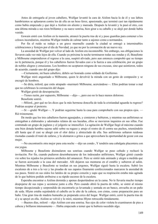 Antes de entregarla al joven caballero, Wulfgar levantó la cara de Aislinn hacia la de él y sus labios
hambrientos se aplastaron contra los de ella en un beso feroz, apasionado, que terminó casi tan rápidamente
como había empezado y que dejó a Aislinn sin aliento y mareada. Después la levantó y la pasó al otro, con
una última mirada a sus rizos brillantes y su suave sonrisa, hizo girar a su caballo y se alejó por donde había
venido.
Gowain entró con Aislinn en la mansión, atrancó la puerta tras de sí y puso guardias para contener a los
celosos incendiarios, mientras Wulfgar trataba de calmar tanto a sajones como a normandos.
Por fin el ruido se redujo a un grave murmullo cuando la ciudad se entregó a interminables
celebraciones y festejos por el día de Navidad, ya que no por la coronación de un nuevo rey.
La ansiedad de Wulfgar por volver al lado de Aislinn era incontenible. Sin embargo, sus obligaciones lo
llevaron cada vez más lejos de ella. Cuando ya próxima la noche terminaron todas sus rondas y él, Beaufonte
y Milboume emprendieron el regreso a la casa, suspiró aliviado, pero aun entonces comprobó que su tiempo
no le pertenecía, porque él y los caballeros fueron llevados casi a la fuerza a una celebración, por un grupo
de nobles alegres y entusiastas. Los hombres no aceptaron ninguna de sus excusas, sino que asintieron, todos
de acuerdo, cuando uno del grupo dijo:
—Ciertamente, mi buen caballero, debéis ser honrado como soldado de Guillermo.
Wulfgar miró angustiado a Milboume, quien le devolvió la mirada con un gesto de compasión y se
encogió de hombros.
—Se diría, milord, que estás atrapado -murmuró Milboume, acercándose—. Ellos podrían tomar a mal
que no celebrases la coronación del duque.
Wulfgar gimió de desesperación.
—Tienes razón, por supuesto, Milboume —dijo—, pero eso no lo hace menos doloroso.
Beaufonte sonrió.
—Milord, ¿por qué no les dices que la más hermosa doncella de toda la cristiandad aguarda tu regreso?
Podrían aceptar el pretexto.
—Sí —gruñó Wulfgar—. Y podrían seguirme hasta la casa para comprobarlo con sus propios ojos. —
Rió tristemente.
De modo que los tres caballeros fueron agasajados, y comieron y bebieron, y mientras sus anfitriones se
entregaban a elaborados y adornados relatos de sus hazañas, ellos se movieron inquietos en sus sillas. Fue
contratado un grupo de juglares y el jolgorio se intensificó. La agitación de Wulfgar llegó al máximo cuando
una bien dotada hembra sajona saltó sobre su regazo y atrajo el rostro de él contra sus pechos, reteniéndolo
allí hasta que él casi se ahogó con el olor dulce y almizclado de ella. Sus anfitriones soltaron ruidosas
risotadas cuando él trató de zafarse, y lo alentaron a gritos a que aprovechara la oportunidad de gozar con esa
mujer.
—No encontraréis otra mejor para esta noche —dijo un conde-, Y tendréis una cabalgata placentera con
esa yegua.
Milboume y Beaufonte disimularon sus sonrisas cuando Wulfgar se puso ceñudo y rechazó la
invitación. Por fin, cuando pudieron desembarazarse de los indeseados anfitriones, Wulfgar gimió cuando
vio sobre los tejados los primeros arreboles del amanecer. Pero se sintió más animado y alegre a medida que
se fueron acercando a la casa del mercader. Allí dejaron sus monturas en el establo y subieron al salón.
Mientras Milboume y Beaufonte se tendían en sus jergones, Wulfgar siguió hasta la escalera. Subió los
escalones de a tres a la vez y las pisadas de sus zapatos finamente confeccionados marcaron la ansiedad de
sus pasos. Sintió en sus oídos los latidos de su propio corazón y supo que su respiración estaba más agitada
de lo que hubiera podido atribuirse a su rápido ascenso de la escalera.
Esperaba encontrar a Aislinn dormida y apenas despertándose en la cama. No le llevaría mucho tiempo
despojarse de sus ropas y acostarse junto a ella. Pero cuando abrió la puerta de roble, se sintió al mismo
tiempo decepcionado y sorprendido de encontrarla ya levantada y sentada en un banco, envuelta en un paño
de seda. Hlynn estaba sujetándole el cabello en lo alto de la cabeza, con cintas, como preparación para un
baño. Una gran tina de madera humeaba ya preparada cerca del hogar. Wulfgar entró, cerró la puerta tras de
sí y se apoyó en ella. Aislinn se volvió y lo miró, mientras Hlynn retrocedía tímidamente.
—Buenos días, milord —dijo Aislinn con una sonrisa. Sus ojos de color violeta lo examinaron de pies a
cabeza y brillaron intensamente—. Había empezado a temer que te hubiera sucedido algo.
149
 