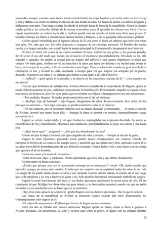 arqueadas, aunque, cuando como ahora, estaba encolerizado, las cejas bajaban y se unían sobre su nariz larga
y fina y daban a su rostro la intensa expresión de una bestia de caza. Su boca era ancha, los labios delgados y
bellamente curvados. Una larga cicatriz iba desde el pómulo hasta la línea de la mandíbula. Ahora la cicatriz
estaba pálida y los músculos debajo de la misma contraídos, pues él apretaba los dientes con furia. Con un
rápido movimiento, se volvió hacia ella y Aislinn quedó casi sin aliento al mirar esos fríos ojos grises. El
hombre contrajo los labios y mostró unos dientes fuertes y blancos, y de su garganta salió un ronco gruñido
Aislinn quedó intimidada por el aspecto salvaje de él; era como si fuera un sabueso que estuviera sobre
una pista. No, más que eso. Un lobo dispuesto a vengarse de un enemigo ancestral. El hombre dio media
vuelta, y a largas zancadas, casi corrió hacia la puerta principal de Darkenwald y desapareció en el interior.
No bien él entró, fue como si un trueno sacudiera la casa. Aislinn lo oyó gritar, y las gruesas paredes
devolvieron el eco del ruido que hacían los invasores al levantarse precipitadamente. Olvidada su ira, ella
escuchó y aguardó. Su madre se asomó por un ángulo del edificio y con gestos imperiosos le pidió que
viniera. De mala gana, Aislinn volvió su atención a la tarea que tenía por delante y se inclinó para tomar el
brazo del cuerpo de su padre, a fin de arrastrarlo a otro lugar. Pero se sobresaltó cuando un gran alarido hizo
estremecer el aire y levantó la vista, alarmada, a tiempo para ver que Ragnor era arrojado por la puerta,
desnudo. Siguieron sus ropas y su espada, que fueron a caer junto a él, sobre el polvo.
—¡Imbécil! —gritó quien lo expulsaba, y se detuvo en los escalones, encima de él.— ¡Los muertos no
me sirven!
Con los ojos brillantes de satisfacción, Aislinn observó complacida el espectáculo de Ragnor, quien se
ponía dificultosamente de pie, sufriendo intensamente la humillación. El normando empuñó su espada e hizo
una mueca de desprecio, pero los ojos grises que lo miraban con fijeza relampaguearon con una advertencia.
—Ten cuidado, Ragnor. Tu hedor podría mezclarse con el de tus víctimas.
—¡Wulfgar, hijo de Satanás! —dijo Ragnor, ahogándose de rabia. Temerariamente, hizo señas al otro
para que se acercara—. Ven aquí, para que yo pueda ensartarte como te lo mereces.
—No me interesa, por el momento, batirme con un chacal desnudo y rebuznador.— Al notar el interés
de Aislinn, levantó una mano hacia ella.— Aunque la dama te querría ver muerto, lamentablemente tengo
necesidad de ti.
Ragnor se volvió, sorprendido, y vio que Aislinn lo contemplaba con expresión divertida. Su rostro se
ensombreció de ira y humillación. Murmuró una maldición, precipitadamente se puso sus calzas y fue hacia
ella.
—¿Qué haces aquí? —preguntó—. ¿Por qué has abandonado la casa?
Aislinn rió por lo bajo y lo miró con ojos cargados de odio y desdén. —Porque se me dio la gana.
Ragnor la miró fijamente, pensando cómo podría domar efectivamente ese carácter rebelde sin
estropear la belleza de su rostro o del cuerpo suave y adorable que recordaba muy bien, apretado contra él en
la cama Sería difícil desembarazarse de ese delicioso recuerdo. Nunca había visto a una mujer con un coraje
que igualara al de un hombre.
Estiró una mano y la tomó de la muñeca.
-Entra en la casa -dijo- y espérame. Pronto aprenderás que eres mía y que debes obedecerme.
Aislinn retiró su brazo con asco.
-¿Creéis que porque una vez os acostasteis conmigo yo os pertenezco? -siseó-. Oh, tenéis mucho que
aprender, porque yo nunca seré vuestra. El odio que me inspiráis me acompañará todos los años de mi vida
La sangre de mi padre clama desde la tierra y me recuerda vuestro crimen Ahora, el cuerpo de él me ruega
que le dé sepultura y yo voy a hacerlo os guste o no. Sólo podréis detenerme derramando también mi sangre.
Ragnor la tomó nuevamente del brazo y sus dedos apretaron cruelmente la tierna carne de ella. Él era
consciente de que Wulfgar los observaba con gran interés, y su frustración aumentó cuando vio que no podía
intimidar a esta muchacha terca ni hacer que se le sometiera.
-Hay otros más capaces de sepultarlo -gruñó Ragnor con los dientes apretados-. Haz lo que te ordeno.
Las líneas de la mandíbula de Aislinn se pusieron rígidas cuando ella miró directamente los
relampagueantes ojos negros de él.
-No -dijo ella suavemente-. Prefiero que la tarea la hagan manos amorosas.
Entre los dos se libraba una batalla silenciosa. Ragnor apretó su mano, como si fuera a golpear a
Aislinn. Después, sin advertencia, la soltó y la hizo caer sobre el polvo, se irguió con las piernas abiertas
15
 