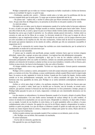 Wulfgar comprendió que en todas sus visiones imaginarias no había visualizado a Aislinn tan hermosa
como era en realidad. Se irguió y se quitó la capa.
—Perdóname, querida mía -sonrió—. Hubiera venido antes a tu lado, pero los problemas del día me
tuvieron ocupado hasta que la noche pasó. Te ruego que no pienses demasiado mal de mí.
—No pienso mal —replicó ella, e inclinó la cabeza para que Hlynn terminara de sujetar unos últimos
rizos-. Sé que estás lleno de obligaciones y no pensarías en divertirte en otra parte cuando yo he venido.
-Lo miró de soslayo.
Ella habló con voz dulce, pero lo observó atentamente cuando él se inclinó sobre la tina para salpicarse
la cara y el pelo con agua; después, Wulfgar sacudió su melena, lanzando gotas hacia todos lados. Acercó
una silla al lado de ella, se sentó y apoyó los pies en el banco donde Aislinn estaba sentada, mientras sus ojos
buscaban las curvas que el paño le permitía ver. Su ardiente mirada pareció devorarla y Aislinn sintió su
cercanía en cada una de las fibras de su cuerpo. La ferviente mirada de él hizo que la sangre de ella se
encendiera y que su imaginación echara a volar. El recuerdo de sus caricias y de los juegos amorosos puso
un color encendido en las mejillas de ella. Sin más vacilaciones, Aislinn trató de desviar los pensamientos
del asunto que parecía imponerse en las mentes de ambos, sabiendo que ella era sumamente susceptible al
magnetismo de él.
-Diría que la coronación de vuestro duque fue recibida con cierta insatisfacción, por la actitud de la
muchedumbre en medio de la cual estuvimos ayer.
-Fue sólo un mal entendido.
-Y parece que la campiña está pacificada, porque cuando veníamos hacia aquí no tuvimos ninguna
dificultad - repuso ella, y agregó, un poco más cortante-: Los ingleses han sido debidamente sojuzgados.
Wulfgar gruñó una respuesta ininteligible y dejó que la vista de los cabellos cobrizos de ella,
enroscados prolijamente sobre ese cuello sin defectos, calmara sus cansados pensamientos. Se inclinó hacia
adelante con intención de levantarse y plantar un beso en esa nuca tentadora y tomarla a ella en brazos, pero
Aislinn se puso de pie, fue hacia la tina humeante y dijo, por sobre el hombro:
-El tiempo también estuvo muy agradable. Tuvimos un viaje placentero. Gowain parecía sumamente
ansioso por llegar.
Wulfgar volvió a sentarse y sonrió, anticipando la visión del cuerpo reluciente cuando ella dejara caer el
paño y se metiera en la tina. Sin embargo, se puso sombríamente ceñudo cuando Hlynn tomó la improvisada
bata y la sostuvo en alto, tapándole la visión de Aislinn. Cuando por fin el paño fue bajado, Aislinn estaba
sentada en la tina, profundamente sumergida, con sólo la cabeza asomando del agua. Esas facciones
hermosas eran muy agradables de mirar, pero Wulfgar no se sentía satisfecho contemplando solamente la
frente de ella.
Aislinn se volvió para elegir el jabón y los perfumes mientras Hlynn le ofrecía los frascos para que
escogiera, y los probó a todos, hasta que se decidió por su favorito, uno de lavanda, un aroma suave,
seductor, que parecía contener la frescura de una brisa primaveral. Lo hizo justamente a tiempo, porque ya
Wulfgar había apoyado los pies en el suelo, impaciente e irritado por este interminable demorarse con los
perfumes.
Las dos mujeres se sobresaltaron y lo miraron fijamente cuando él se levantó y dirigió a la pobre Hlynn
una mirada amenazadora. Con una media sonrisa asomando de soslayo debajo de su ceño sombrío, él
sostuvo la mirada de la muchachita con sus ojos de acero. Desprendió su cinturón y lo dejó sobre el banco
con su espada. Levantó de sus hombros la corta túnica, se la quitó pasándola sobre su cabeza y la puso
cuidadosamente sobre el cinturón. Sin apartar los ojos de los de Hlynn, empezó a desprenderse la camisa y
también se quitó esa prenda. Los ojos de Hlynn se dilataron cuando él quedó sin nada más que las calzas.
Cuando sus manos bajaron hasta la cintura y empezaron a trabajar para quitar las calzas, Hlynn adivinó su
intención y huyó de la habitación.
Aislinn no pudo contener una carcajada cuando él fue a sentarse en un taburete, junto a la tina.
—Oh, Wulfgar, eres un bribón. Has asustado a la muchacha.
Él sonrió lentamente.
—Esa ha sido mi intención, querida mía.
Ella agrandó los ojos con fingido horror.
150
 
