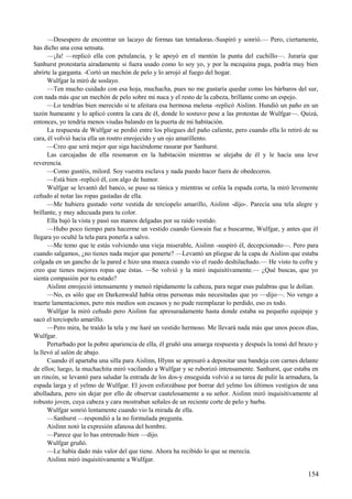 —Desespero de encontrar un lacayo de formas tan tentadoras.-Suspiró y sonrió.— Pero, ciertamente,
has dicho una cosa sensata.
—¡Ja! —replicó ella con petulancia, y le apoyó en el mentón la punta del cuchillo—. Juraría que
Sanhurst protestaría airadamente si fuera usado como lo soy yo, y por la mezquina paga, podría muy bien
abrirte la garganta. -Cortó un mechón de pelo y lo arrojó al fuego del hogar.
Wulfgar la miró de soslayo.
—Ten mucho cuidado con esa hoja, muchacha, pues no me gustaría quedar como los bárbaros del sur,
con nada más que un mechón de pelo sobre mi nuca y el resto de la cabeza, brillante como un espejo.
—Lo tendrías bien merecido si te afeitara esa hermosa melena -replicó Aislinn. Hundió un paño en un
tazón humeante y lo aplicó contra la cara de él, donde lo sostuvo pese a las protestas de Wulfgar—. Quizá,
entonces, yo tendría menos viudas balando en la puerta de mi habitación.
La respuesta de Wulfgar se perdió entre los pliegues del paño caliente, pero cuando ella lo retiró de su
cara, él volvió hacia ella un rostro enrojecido y un ojo amarillento.
—Creo que será mejor que siga haciéndome rasurar por Sanhurst.
Las carcajadas de ella resonaron en la habitación mientras se alejaba de él y le hacía una leve
reverencia.
—Como gustéis, milord. Soy vuestra esclava y nada puedo hacer fuera de obedeceros.
—Está bien -replicó él, con algo de humor.
Wulfgar se levantó del banco, se puso su túnica y mientras se ceñía la espada corta, la miró levemente
ceñudo al notar las ropas gastadas de ella.
—Me hubiera gustado verte vestida de terciopelo amarillo, Aislinn -dijo-. Parecía una tela alegre y
brillante, y muy adecuada para tu color.
Ella bajó la vista y pasó sus manos delgadas por su raído vestido.
—Hubo poco tiempo para hacerme un vestido cuando Gowain fue a buscarme, Wulfgar, y antes que él
llegara yo oculté la tela para ponerla a salvo.
—Me temo que te estás volviendo una vieja miserable, Aislinn -suspiró él, decepcionado—. Pero para
cuando salgamos, ¿no tienes nada mejor que ponerte? —Levantó un pliegue de la capa de Aislinn que estaba
colgada en un gancho de la pared e hizo una mueca cuando vio el ruedo deshilachado.— He visto tu cofre y
creo que tienes mejores ropas que éstas. —Se volvió y la miró inquisitivamente.— ¿Qué buscas, que yo
sienta compasión por tu estado?
Aislinn enrojeció intensamente y meneó rápidamente la cabeza, para negar esas palabras que le dolían.
—No, es sólo que en Darkenwald había otras personas más necesitadas que yo —dijo—. No vengo a
traerte lamentaciones, pero mis medios son escasos y no pude reemplazar lo perdido, eso es todo.
Wulfgar la miró ceñudo pero Aislinn fue apresuradamente hasta donde estaba su pequeño equipaje y
sacó el terciopelo amarillo.
—Pero mira, he traído la tela y me haré un vestido hermoso. Me llevará nada más que unos pocos días,
Wulfgar.
Perturbado por la pobre apariencia de ella, él gruñó una amarga respuesta y después la tomó del brazo y
la llevó al salón de abajo.
Cuando él apartaba una silla para Aislinn, Hlynn se apresuró a depositar una bandeja con carnes delante
de ellos; luego, la muchachita miró vacilando a Wulfgar y se ruborizó intensamente. Sanhurst, que estaba en
un rincón, se levantó para saludar la entrada de los dos-y enseguida volvió a su tarea de pulir la armadura, la
espada larga y el yelmo de Wulfgar. El joven esforzábase por borrar del yelmo los últimos vestigios de una
abolladura, pero sin dejar por ello de observar cautelosamente a su señor. Aislinn miró inquisitivamente al
robusto joven, cuya cabeza y cara mostraban señales de un reciente corte de pelo y barba.
Wulfgar sonrió lentamente cuando vio la mirada de ella.
—Sanhurst —respondió a la no formulada pregunta.
Aislinn notó la expresión afanosa del hombre.
—Parece que lo has entrenado bien —dijo.
Wulfgar gruñó.
—Le había dado más valor del que tiene. Ahora ha recibido lo que se merecía.
Aislinn miró inquisitivamente a Wulfgar.
154
 