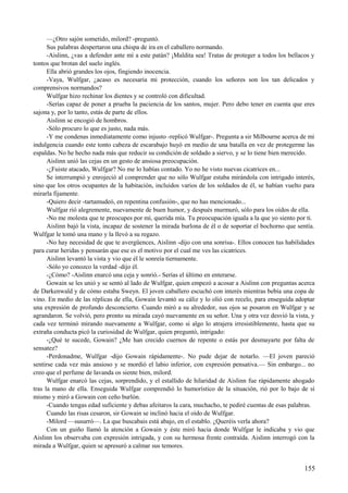 —¿Otro sajón sometido, milord? -preguntó.
Sus palabras despertaron una chispa de ira en el caballero normando.
-Aislinn, ¿vas a defender ante mí a este patán? ¡Maldita sea! Tratas de proteger a todos los bellacos y
tontos que brotan del suelo inglés.
Ella abrió grandes los ojos, fingiendo inocencia.
-Vaya, Wulfgar, ¿acaso es necesaria mi protección, cuando los señores son los tan delicados y
comprensivos normandos?
Wulfgar hizo rechinar los dientes y se controló con dificultad.
-Serías capaz de poner a prueba la paciencia de los santos, mujer. Pero debo tener en cuenta que eres
sajona y, por lo tanto, estás de parte de ellos.
Aislinn se encogió de hombros.
-Sólo procuro lo que es justo, nada más.
-Y me condenas inmediatamente como injusto -replicó Wulfgar-. Pregunta a sir Milbourne acerca de mi
indulgencia cuando este tonto cabeza de escarabajo huyó en medio de una batalla en vez de protegerme las
espaldas. No he hecho nada más que reducir su condición de soldado a siervo, y se lo tiene bien merecido.
Aislinn unió las cejas en un gesto de ansiosa preocupación.
-¿Fuiste atacado, Wulfgar? No me lo habías contado. Yo no he visto nuevas cicatrices en...
Se interrumpió y enrojeció al comprender que no sólo Wulfgar estaba mirándola con intrigado interés,
sino que los otros ocupantes de la habitación, incluidos varios de los soldados de él, se habían vuelto para
mirarla fijamente.
-Quiero decir -tartamudeó, en repentina confusión-, que no has mencionado...
Wulfgar rió alegremente, nuevamente de buen humor, y después murmuró, sólo para los oídos de ella.
-No me molesta que te preocupes por mí, querida mía. Tu preocupación iguala a la que yo siento por ti.
Aislinn bajó la vista, incapaz de sostener la mirada burlona de él o de soportar el bochorno que sentía.
Wulfgar le tomó una mano y la llevó a su regazo.
-No hay necesidad de que te avergüences, Aislinn -dijo con una sonrisa-. Ellos conocen tus habilidades
para curar heridas y pensarán que ese es el motivo por el cual me ves las cicatrices.
Aislinn levantó la vista y vio que él le sonreía tiernamente.
-Sólo yo conozco la verdad -dijo él.
-¿Cómo? -Aislinn enarcó una ceja y sonrió.- Serías el último en enterarse.
Gowain se les unió y se sentó al lado de Wulfgar, quien empezó a acosar a Aislinn con preguntas acerca
de Darkenwald y de cómo estaba Sweyn. El joven caballero escuchó con interés mientras bebía una copa de
vino. En medio de las réplicas de ella, Gowain levantó su cáliz y lo olió con recelo, para enseguida adoptar
una expresión de profundo desconcierto. Cuando miró a su alrededor, sus ojos se posaron en Wulfgar y se
agrandaron. Se volvió, pero pronto su mirada cayó nuevamente en su señor. Una y otra vez desvió la vista, y
cada vez terminó mirando nuevamente a Wulfgar, como si algo lo atrajera irresistiblemente, hasta que su
extraña conducta picó la curiosidad de Wulfgar, quien preguntó, intrigado:
-¿Qué te sucede, Gowain? ¿Me han crecido cuernos de repente o estás por desmayarte por falta de
sensatez?
-Perdonadme, Wulfgar -dijo Gowain rápidamente-. No pude dejar de notarlo. —El joven pareció
sentirse cada vez más ansioso y se mordió el labio inferior, con expresión pensativa.— Sin embargo... no
creo que el perfume de lavanda os siente bien, milord.
Wulfgar enarcó las cejas, sorprendido, y el estallido de hilaridad de Aislinn fue rápidamente ahogado
tras la mano de ella. Enseguida Wulfgar comprendió lo humorístico de la situación, rió por lo bajo de sí
mismo y miró a Gowain con ceño burlón.
-Cuando tengas edad suficiente y debas afeitaros la cara, muchacho, te pediré cuentas de esas palabras.
Cuando las risas cesaron, sir Gowain se inclinó hacia el oído de Wulfgar.
-Milord —susurró—. La que buscabais está abajo, en el establo. ¿Queréis verla ahora?
Con un guiño llamó la atención a Gowain y éste miró hacia donde Wulfgar le indicaba y vio que
Aislinn los observaba con expresión intrigada, y con su hermosa frente contraída. Aislinn interrogó con la
mirada a Wulfgar, quien se apresuró a calmar sus temores.
155
 