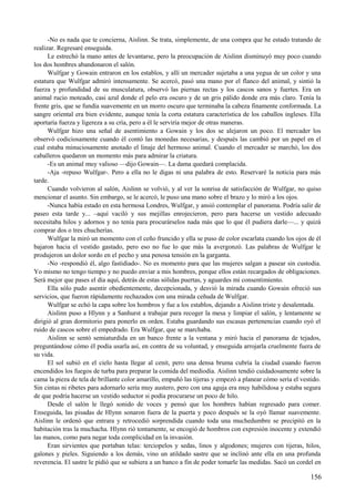 -No es nada que te concierna, Aislinn. Se trata, simplemente, de una compra que he estado tratando de
realizar. Regresaré enseguida.
Le estrechó la mano antes de levantarse, pero la preocupación de Aislinn disminuyó muy poco cuando
los dos hombres abandonaron el salón.
Wulfgar y Gowain entraron en los establos, y allí un mercader sujetaba a una yegua de un color y una
estatura que Wulfgar admiró intensamente. Se acercó, pasó una mano por el flanco del animal, y sintió la
fuerza y profundidad de su musculatura, observó las piernas rectas y los cascos sanos y fuertes. Era un
animal rucio moteado, casi azul donde el pelo era oscuro y de un gris pálido donde era más claro. Tenía la
frente gris, que se fundía suavemente en un morro oscuro que terminaba la cabeza finamente conformada. La
sangre oriental era bien evidente, aunque tenía la corta estatura característica de los caballos ingleses. Ella
aportaría fuerza y ligereza a su cría, pero a él le serviría mejor de otras maneras.
Wulfgar hizo una señal de asentimiento a Gowain y los dos se alejaron un poco. El mercader los
observó codiciosamente cuando él contó las monedas necesarias, y después las cambió por un papel en el
cual estaba minuciosamente anotado el linaje del hermoso animal. Cuando el mercader se marchó, los dos
caballeros quedaron un momento más para admirar la criatura.
-Es un animal muy valioso —dijo Gowain—. La dama quedará complacida.
-Aja -repuso Wulfgar-. Pero a ella no le digas ni una palabra de esto. Reservaré la noticia para más
tarde.
Cuando volvieron al salón, Aislinn se volvió, y al ver la sonrisa de satisfacción de Wulfgar, no quiso
mencionar el asunto. Sin embargo, se le acercó, le puso una mano sobre el brazo y lo miró a los ojos.
-Nunca había estado en esta hermosa Londres, Wulfgar, y ansió contemplar el panorama. Podría salir de
paseo esta tarde y... –aquí vaciló y sus mejillas enrojecieron, pero para hacerse un vestido adecuado
necesitaba hilos y adornos y no tenía para procurárselos nada más que lo que él pudiera darle—... y quizá
comprar dos o tres chucherías.
Wulfgar la miró un momento con el ceño fruncido y ella se puso de color escarlata cuando los ojos de él
bajaron hacia el vestido gastado, pero eso no fue lo que más la avergonzó. Las palabras de Wulfgar le
produjeron un dolor sordo en el pecho y una penosa tensión en la garganta.
-No -respondió él, algo fastidiado-. No es momento para que las mujeres salgan a pasear sin custodia.
Yo mismo no tengo tiempo y no puedo enviar a mis hombres, porque ellos están recargados de obligaciones.
Será mejor que pases el día aquí, detrás de estas sólidas puertas, y aguardes mi consentimiento.
Ella sólo pudo asentir obedientemente, decepcionada, y desvió la mirada cuando Gowain ofreció sus
servicios, que fueron rápidamente rechazados con una mirada ceñuda de Wulfgar.
Wulfgar se echó la capa sobre los hombros y fue a los establos, dejando a Aislinn triste y desalentada.
Aislinn puso a Hlynn y a Sanhurst a trabajar para recoger la mesa y limpiar el salón, y lentamente se
dirigió al gran dormitorio para ponerlo en orden. Estaba guardando sus escasas pertenencias cuando oyó el
ruido de cascos sobre el empedrado. Era Wulfgar, que se marchaba.
Aislinn se sentó semiaturdida en un banco frente a la ventana y miró hacia el panorama de tejados,
preguntándose cómo él podía usarla así, en contra de su voluntad, y enseguida arrojarla cruelmente fuera de
su vida.
El sol subió en el cielo hasta llegar al cenit, pero una densa bruma cubría la ciudad cuando fueron
encendidos los fuegos de turba para preparar la comida del mediodía. Aislinn tendió cuidadosamente sobre la
cama la pieza de tela de brillante color amarillo, empuñó las tijeras y empezó a planear cómo sería el vestido.
Sin cintas ni ribetes para adornarlo sería muy austero, pero con una aguja era muy habilidosa y estaba segura
de que podría hacerse un vestido seductor si podía procurarse un poco de hilo.
Desde el salón le llegó sonido de voces y pensó que los hombres habían regresado para comer.
Enseguida, las pisadas de Hlynn sonaron fuera de la puerta y poco después se la oyó llamar suavemente.
Aislinn le ordenó que entrara y retrocedió sorprendida cuando toda una muchedumbre se precipitó en la
habitación tras la muchacha. Hlynn rió tontamente, se encogió de hombros con expresión inocente y extendió
las manos, como para negar toda complicidad en la invasión.
Eran sirvientes que portaban telas: terciopelos y sedas, linos y algodones; mujeres con tijeras, hilos,
galones y pieles. Siguiendo a los demás, vino un atildado sastre que se inclinó ante ella en una profunda
reverencia. El sastre le pidió que se subiera a un banco a fin de poder tomarle las medidas. Sacó un cordel en
156
 