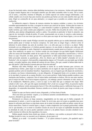 el que fue haciendo nudos, mientras daba detalladas instrucciones a las costureras. Aislinn sólo pudo detener
al grupo cuando llegaron ante el terciopelo amarillo que ella había extendido sobre la cama. Allí se sentó,
con el sastre, y describió, mientras él dibujaba, un vestido especial con anchas mangas abullonadas y un
ceñido corpiño con el escote bajo para mostrar una pechera que harían con una seda amarillo claro que ella
tenía. Eligió un cordoncillo de oro para adornarlo y se aseguró que se pondría un cuidado especial en la
confección.
La habitación empezó a llenarse de rumores mientras las mujeres cortaban y cosían y los sirvientes
extendían apresuradamente las telas y recogían los retazos que caían de las tijeras. Aislinn pasó de mano en
mano, a medida que progresaba el trabajo, y a cada momento le pedían su aprobación. Había escarpines a
medio terminar, que serían cosidos para adaptarlos a sus pies. Había tiras de pieles de zorro, visón y marta
cebellina, para adornar abrigadamente cuellos y puños. Una prenda en particular le llamó la atención: una
capa de rico terciopelo, forrada de pieles. El sastre, entusiasmado con su tarea, le sonreía a cada momento.
Ciertamente, para él era raro tener que ejercer su oficio para una mujer de tan buena figura y con un señor
tan generoso.
Promediaba la tarde cuando Wulfgar encontró una pequeña taberna que no estaba demasiado atestada,
donde podría pasar el tiempo sin hacerse conspicuo. Se sentó ante un alegre fuego y observó cómo el
tabernero le ponía delante una jarra de excelente vino y un cáliz para que se sirviera a su placer. Había
terminado con sus obligaciones y le hubiera gustado regresar a la casa donde se alojaba, pero sabía que allí
todavía estaría trabajando el sastre. Reprimió un estremecimiento cuando pensó en el precio y se sirvió otra
copa. Pero maldición, no quería ver a Aislinn vestida con esos harapos con que había llegado. Reflexionó
sobre las causas del lamentable estado de las ropas de ella y sintió que empezaba a encolerizarse y volvió a
llenar su copa. Gwyneth, sin duda, pensó. Ella seguramente se había aprovechado durante su ausencia, y
había procurado aumentar su guardarropa. ¿Pero los dineros que le había dejado? ¿Gastados tal vez en
fruslerías? ¡Ah, las mujeres! ¿Sería posible comprenderlas alguna vez? Gwyneth, con una madre que la había
amado y un padre legítimo, pero dotada del carácter de una víbora. ¿Por qué, cuando le habían dado todo lo
que ella quería? ¿Qué demonio la poseía para que fuera tan malvada?
Mientras más bebía Wulfgar, más se apartaba su mente de su media hermana para volverse con
ansiedad hacia Aislinn. ¿Qué mujer no estaría satisfecha con un regalo de ropas tan generoso? Los dineros
gastados podrían serle de inmediato beneficio. Seguramente, con eso lograría que ella dejara de resistírsele y
se arrojara a sus brazos voluntariamente, y no por obligación. Al imaginarla frente a él, su mente se demoro
en la suavidad y la gracia de su cuerpo flexible y en su rostro perfecto. Nadie hubiera podido nombrar a una
muchacha más hermosa y seductora. Pero él nunca había cuestionado su belleza. Ella era una entre muchas,
pero la mejor de todas. No le hacía ninguna exigencia y, sin embargo, parecía vehemente en todo, menos en
lo de complacerlo. Maldición, pensó, y vació su copa. Le he dado más que a cualquier otra mujer. Miró
ceñudo el cáliz vacío. ¿Por qué ella seguía mostrándose fría? ¿Cuál era su juego? Otras, de posición mucho
más elevada, hubieran venido ansiosamente hacia él. Pero ella mostrábase pasiva, indiferente hasta que él la
despertaba y la sorprendía descuidada. Entonces entraba en un éxtasis de pasión, pero luego se retraía y no
pedía más.
Golpeó la copa con fuerza contra la mesa, disgustado, y la lleno hasta el borde.
-Pero esto tiene que terminar -suspiró, y su confianza aumentó considerablemente-. Cualquiera que sea
el precio, obtendré lo que deseo de ella.
Permaneció en silencio un largo momento, imaginándola con las ropas que le había comprado. El
pensamiento lo animó, y vació la copa hasta el fondo. Se sirvió más, pero en la jarra ya quedaba muy poco
apenas lo suficiente para llenar su copa hasta menos de la mitad, de modo que pidió un pellejo -entero de ese
néctar maravilloso. Sentía el corazón ligero y alegre y estaba complacido con su propia generosidad, soñaba
con lo -que deseaba y en su mente se sucedían visiones de rizos de oro rojizo en espléndido desorden sobre
la almohada de seda, de suaves pechos apretados contra él y de pálidos brazos curvados alrededor de su
cuello mientras los labios de ella respondían a los suyos.
Habían pasado muchas horas desde que entrara a la taberna y una sombra se proyectó sobre la mesa.
Wulfgar levantó la vista y se encontró con el tabernero, de pie junto a él.
-Milord, ya es tarde —le recordó el hombre—. Y yo quiero atrancar la puerta. ¿Os quedaréis aquí a
pasar la noche?
157
 