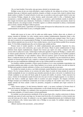 -No, no, buen hombre. Esta noche, más que nunca, dormiré en mi propia cama.
Wulfgar se puso de pie con cierta dificultad y cargó el pellejo de vino debajo de un brazo. Contó sus
monedas hasta que el tabernero quedó satisfecho, después se dirigió, con paso lento, desde la taberna hasta
donde estaba su caballo. El animal relinchó al sentir que se acercaba su amo pero quedó inmóvil como una
roca mientras Wulfgar, después de varios intentos, quedó atravesado sobre la silla, y finalmente logró
incorporarse y montar debidamente. Wulfgar espoleó a su montura y gritó fastidiado cuando el caballo no
hizo ningún movimiento para obedecerle. Finalmente, el tabernero abrió la puerta nuevamente, desató las
riendas del poste y las entregó al jinete. El hombre regresó a su taberna meneando la cabeza y murmurando
para sí mismo, mientras Wulfgar le daba las gracias.
Ahora el caballo partió, e ignorando en la mayor parte del trayecto las indicaciones de su amo, encontró
cautelosamente el camino hasta la casa y su abrigado establo.
Estaba todo oscuro en la casa y del río subía una niebla espesa. Aislinn, ahora sola, se abrazó a sí
misma, transida de felicidad. Los ocho vestidos nuevos estaban cuidadosamente dispuestos frente a ella,
sobre la cama, completamente terminados, y hubieran sido una delicia para cualquier mujer. Pero lo que a
ella más la conmovía era la generosidad de Wulfgar. Se sentía abrumada por ello. Nunca, ni en un millar de
años, hubiera esperado una cosa así de él. Eran vestidos lujosos, como los que hubiese podido llevar una gran
dama. Y él los había comprado para ella, con los dineros que cuidaba tan bien.
Primero tomó el vestido amarillo y lo dobló cuidadosamente para guardarlo. Siguieron los otros,
excepto uno de suave color melocotón, que se puso allí mismo. Hlynn le peinó cuidadosamente la larga
(aboliera hasta dejarla resplandeciente, después hizo trenzas que sujetó con cintas y dispuso como una
corona sobre la cabeza de su ama. Aislinn bajó al salón para aguardar el regreso de Wulfgar, y cuando entró,
la estancia quedó silenciosa. El cambio sufrido por su apariencia era tan grande que los hombres quedaron
atontados. Fue Milbourne, el viejo caballero, canoso, lleno de cicatrices, quien se levantó para ofrecerle el
brazo y conducirla hasta una silla ante la mesa. Aislinn sonrió y le agradeció con una inclinación de cabeza,
mientras sir Gowain tragó todo su ale y empezó a componer poemas elogiosos. Ninguno le pareció digno de
ella, pero sus ojos resplandecían cálidamente cada vez que Aislinn miraba en su dirección.
Los hombres estaban encantados y Hlynn sonreía de placer al ver a estos normandos tropezándose con
sus propias palabras para alabar a su ama. Hasta Sanhurst, en su rincón, cesó de frotar con sebo las botas de
Wulfgar para quedarse mirando anhelante a Aislinn, con el mentón apoyado en una mano.
La comida fue tomada sin prisa y casi había terminado cuando Beaufonte levantó una mano para pedir
silencio. Por las ventanas abiertas en un extremo del salón, llegó el sonido de lentas pisadas de cascos de
caballo acompañado de una voz estentórea que entonaba canciones de amor y devoción. La maldición de un
irritado ciudadano se oyó antes del fuerte golpe de la puerta del establo, al cerrarse. Todos enarcaron las
cejas y Aislinn rió frívolamente cuando Gowain elevo los ojos al cielo en fingida angustia. La voz ahora se
hacía más fuerte a medida que alguien subía la escalera con pasos inseguros. Sin ninguna ceremonia,
Wulfgar irrumpió en la habitación sosteniendo en la mano un pellejo de vino medio vacío. Gritó y con un
amplio ademán del brazo saludó a todos los presentes, enseguida se tambaleó pero logró conservar el
equilibrio.
-Hola, buenos amigos y la más hermosa damisela -rugió, y sus pasos vacilantes lo llevaron hacia el
centro de la estancia. Sus palabras salían confusamente, en una extraña mezcla de inglés y francés.
En la mente de Wulfgar, él se adelantó e hizo una graciosa reverencia delante de Aislinn cuando ella se
levantó para saludarlo, y le tomó la mano y la besó gentilmente.
En realidad, sus pies parecieron enredársele al dar un paso hacia ella y muchos contuvieron el aliento,
temiendo que cayera al suelo cuan largo era. Su mano tomó la de ella y él se tambaleó y su beso terminó más
cerca del codo que de la mano. Se enderezó y sus ojos vagaron independientemente por la habitación hasta
que la enfocaron a ella. Aislinn nunca había visto a Wulfgar en ese estado. En realidad, siempre lo había
tenido por abstemio.
-Milord -murmuró ella suavemente-. ¿Estás enfermo?
158
 