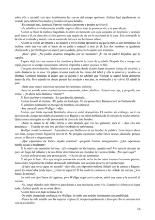 sobre ella y recorrió con ojos hambrientos las curvas del cuerpo apetitoso. Aislinn bajó rápidamente su
vestido para cubrirse los muslos y lo miró con ojos helados.
-Te concedo esto, damisela. Pero no vuelvas a ponerme a prueba-advirtió él
-Un caballero verdaderamente amable -replico ella en tono de provocación, y se puso de pie.
Aislinn se frotó la muñeca magullada, lo miró un momento con ojos cargados de desprecio y después
pasó junto a él, en dirección al alto guerrero que seguía de pie en la escalinata de la casa. Este normando le
devolvió la mirada y sonrió, con un asomo de burla en sus hermosos labios
Aislinn se volvió de repente y no alcanzo a ver la forma apreciativa en que la miró el alto normando. Se
inclinó, tomó una vez más el brazo de su padre y empezó a tirar de él. Los dos hombres se quedaron
observando y por fin Ragnor se acercó para ayudarla, pero ella lo aparto con violencia.
-¡Idos! -gritó- ¿No podéis dejarnos tranquilas por un momento? ¡Él era mi padre! Dejadme que lo
sepulte.
Ragnor dejó caer sus manos a los costados y desistió de tratar de ayudarla. Después fue a recoger sus
ropas, pues en su cuerpo escasamente cubierto empezaba a sentir un poco de frío.
Con gran determinación, Aislinn arrastró a su padre desde el patio hasta un punto debajo de un árbol, a
corta distancia de la casa. Un pájaro levantó vuelo de las ramas del árbol y ella lo observó y envidio su
libertad. Continuó mirando al pájaro que se alejaba y no advirtió que Wulfgar se acercó hasta detenerse
detrás de ella. Pero cuando un objeto pesado fue arrojado a sus pies, se sobresaltó y se volvió. Él señaló la
pala.
-Hasta unas manos amorosas necesitan herramientas, señorita.
-Sois tan amable como vuestro hermano normando, señor caballero. -Enarcó una ceja, y preguntó, con
ironía: - ¿O ahora debo llamaros "milord"?
Él hizo una breve reverencia. -Lo que deseéis, damisela.
Aislinn levantó el mentón. -Mi padre era lord aquí. No me parece bien llamaros lord de Darkenwald.
El caballero normando se encogió de hombros, sin alterarse.
-Soy conocido como Wulfgar —dijo.
Aislinn, que había esperado fastidiarlo, ahora se sintió descontenta. El nombre, sin embargo, no le era
desconocido, porque recordaba claramente a sir Ragnor y su primo hablando de él con odio la noche anterior.
Quizá ahora arriesgaba su vida provocando la cólera de este hombre.
-Quizá su duque le dé estas tierras a otro después que vos las ganasteis para él —dijo ella con
petulancia—. Todavía no sois lord de ellas y podríais no serlo nunca.
Wulfgar sonrió lentamente. -Aprenderéis que Guillermo es un hombre de palabra. Estas tierras ahora
son mías, porque pronto Inglaterra será de él. No pongáis esperanzas sobre falsos deseos, damisela, porque
eso no os llevará a ninguna parte.
-¿Qué esperanzas me habéis dejado vosotros? –preguntó Aislinn amargamente-. ¿Qué esperanzas
habéis dejado a Inglaterra?
Él la miró con expresión burlona. -¿Os entregáis tan fácilmente, querida mía? Me pareció detectar un
poco de fuego del infierno y de una firme determinación en el ondear de vuestras faldas. ¿Me equivoqué?
Aislinn enfureció ante esta provocación. —Os reís de mí, normando.
Él rió por lo bajo. -Veo que ningún enamorado atrevido os ha hecho erizar vuestras hermosas plumas,
hasta ahora. Seguramente estaban demasiado embobados con vos para poneros en vuestro lugar
-¿Creéis que sería capaz de hacerlo? -dijo ella, con expresión burlona Señaló con la cabeza a Ragnor,
quien los observaba desde lejos- ¿Cómo lo lograría? Él ha usado la violencia y ha violado mi cuerpo. ¿Vos
haríais lo mismo?.
Lo miró con ojos llenos de lágrimas, pero Wulfgar negó con la cabeza, estiró una mano y le acarició el
mentón.
-No, tengo métodos más efectivos para domar a una muchacha como vos. Cuando la violencia no logra
nada, el placer puede ser un arma eficaz.
Aislinn hizo a un lado la mano de él.
-Os tenéis demasiada confianza, sir Wulfgar, si creéis que podréis dominarme con amabilidad.
-Nunca he sido amable con las mujeres -replico él, despreocupadamente e hizo que ella se estremeciera
con un escalofrío.
16
 