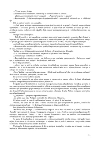 —Yo me ocuparé de eso.
Aislinn se acostó nuevamente junto a él y se acurrucó contra su costado.
—¿Entonces son realmente míos? -preguntó—. ¿Para usarlos como yo quiera?
—Por supuesto. ¿Te haría regalos para después quitártelos? —preguntó él, mirándola por el rabillo del
ojo.
Ella le rozó un hombro con su mejilla.
—¿Qué puede reclamar como suyo una esclava sin el permiso de su señor? —Suspiró, y enseguida rió
ligeramente.— No dudo que soy la primera esclava a la que visten tan ricamente. No dudo que seré la
envidia de muchas en Darkenwald. ¿Qué les dirás cuando te pregunten acerca de vestir tan lujosamente a una
esclava?
Wulfgar soltó un resoplido.
—Sólo Gwyneth es tan imprudente como para atreverse a hacer semejantes preguntas. Pero lo que yo
haga con mis dineros, sean abundantes o escasos, es asunto mío puesto que me los he ganado con mi trabajo.
Si quisiera, podría dártelo todo y ella nada podría decirme. Nada le debo a ella, ni a ninguna otra mujer.
Aislinn le pasó un dedo por el pecho musculoso, siguiendo el trazo de la cicatriz que allí había.
—Entonces debo sentirme doblemente agradecida por vuestra generosidad, puesto que soy yo, después
de todo, solamente una mujer.
Wulfgar se volvió de costado para mirarla de frente y le apartó un rizo del pecho.
—Tú vales más que todas las demás. La prueba es que ahora estás conmigo.
Aislinn encogió sus hermosos hombros.
—Pero todavía soy vuestra ramera y ese título no es una prueba de vuestro aprecio. ¿Qué soy yo para ti
que ya no hayan sido otras mujeres? Soy lo mismo, nada más.
Él rió despectivamente.
—¿Crees que yo abriría mi bolsa con tanta liberalidad por otra mujer, aunque fuera para cubrir su
desnudez? Ya te he dicho cuáles son mis sentimientos hacia el bello sexo. Siéntete honrada con que te
coloque por encima de las demás.
-Pero, Wulfgar -murmuró ella suavemente-. ¿Dónde está la diferencia? ¿En este regalo que me haces?
A los ojos de los demás, yo soy eso, y no otra cosa.
El se inclinó sobre los labios de ella.
-Nada me importa lo que digan otras lenguas o piensen otras mentes -dijo y la besó, silenciando
cualquier otra palabra que ella hubiese querido pronunciar.
No pudo resistir la tentación de pasar una mano por esa espalda delicadamente curvada y apoyarla en
una cadera generosa, pero Aislinn se mordió el labio y se estremeció cuando los dedos de él tocaron el punto
doloroso que quedaba del golpe del látigo de Gwyneth. Wulfgar se puso ceñudo, la sujetó y levantó la manta.
Así descubrió la fea marca que se curvaba sobre la cadera y la nalga de ella. Aislinn casi pudo sentir cómo
crecía la cólera de él.
-¿Qué es esto? —preguntó él perentoriamente.
-Un golpe, nada más, Wulfgar -respondió ella débilmente-. Me caí y...
Él la interrumpió, se puso de rodillas sobre la cama y la aferró de los hombros.
-Aislinn, me tomas por un tonto. —Habló con suavidad, pero escupiendo las palabras, como si las
sintiera amargas en su boca.— Sé distinguir la marca de un látigo cuando la veo.
Los ojos de ella se llenaron de lágrimas.
-Me haces daño, Wulfgar. —Cuando él aflojó un poco, ella le puso una mano en el pecho.- No es nada.
-Sacudió vigorosamente la cabeza.- Una pequeña pelea que ya pasó. -Frotó su mano contra el pecho de él y
murmuró, suavemente: -Sanará y con el tiempo desaparecerá, pero las palabras rencorosas-jamás
desaparecen del todo. Te ruego que no hables más. Ya pasó.
Se apartó de él, abandonó la cama y empezó a vestirse, mientras él la miraba, ceñudo e intrigado. Nunca
dejaba de encontrar en ella nuevos motivos para el asombro. Fuerza, belleza, sabiduría, comprensión cuando
ni él mismo podía entender sus estados de ánimo.
Un impulso de ternura creció dentro de él, un ansia de abrazarla y no dejar que el mundo volviera a
lastimarla. Rápidamente reprimió este sentimiento.
161
 