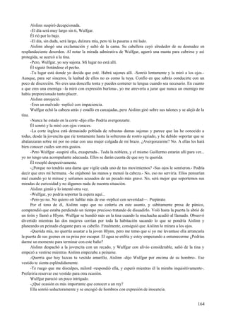 Aislinn suspiró decepcionada.
-El día será muy largo sin ti, Wulfgar.
Él rió por lo bajo.
-El día, sin duda, será largo, dulzura mía, pero tú lo pasaras a mi lado.
Aislinn ahogó una exclamación y saltó de la cama. Su cabellera cayó alrededor de su desnudez en
resplandeciente desorden. Al notar la mirada admirativa de Wulfgar, agarró una manta para cubrirse y así
protegida, se acercó a la tina.
-Pero, Wulfgar, yo soy sajona. Mi lugar no está allí.
Él siguió frotándose el pecho.
-Tu lugar está donde yo decida que esté. Habrá sajones allí. -Sonrió lentamente y la miró a los ojos.-
Aunque, para ser sinceros, la lealtad de ellos no es como la tuya. Confío en que sabrás conducirte con un
poco de discreción. No eres una doncella tonta y puedes contener tu lengua cuando sea necesario. En cuanto
a que eres una enemiga –la miró con expresión burlona-, yo me atrevería a jurar que nunca un enemigo me
había proporcionado tanto placer.
Aislinn enrojeció.
-Eres un malvado -replicó con impaciencia.
Wulfgar echó la cabeza atrás y estalló en carcajadas, pero Aislinn giró sobre sus talones y se alejó de la
tina.
-Nunca he estado en la corte -dijo ella- Podría avergonzarte.
Él sonrió y la miró con ojos voraces.
-La corte inglesa está demasiado poblada de robustas damas sajonas y parece que las he conocido a
todas, desde la jovencita que ríe tontamente hasta la solterona de rostro agriado, y he debido soportar que se
abalanzaran sobre mí por no estar con una mujer colgada de mi brazo. ¿Avergonzarme? No. A ellas les hará
bien conocer cuáles son mis gustos.
-Pero Wulfgar -suspiró ella, exasperada-. Toda la nobleza, y el mismo Guillermo estarán allí para ver...
yo no tengo una acompañante adecuada. Ellos se darán cuenta de que soy tu querida.
Él resopló despectivamente.
-¿Porque no tendrás una dama que vigile cada uno de tus movimientos? -Sus ojos le sonrieron.- Podría
decir que eres mi hermana. -Se enjabonó las manos y meneó la cabeza.- No, eso no serviría. Ellos pensarían
mal cuando yo te mirase y seríamos acusados de un pecado más grave. No, será mejor que soportemos sus
miradas de curiosidad y no digamos nada de nuestra situación.
Aislinn gimió y lo intentó otra vez.
-Wulfgar, yo podría soportar la espera aquí...
-Pero yo no. No quiero oír hablar más de eso -replicó con severidad—. Prepárate.
Por el tono de él, Aislinn supo que no cedería en este asunto, y súbitamente presa de pánico,
comprendió que estaba perdiendo un tiempo precioso tratando de disuadirlo. Voló hasta la puerta la abrió de
un tirón y llamó a Hlynn. Wulfgar se hundió más en la tina cuando la muchacha acudió al llamado. Observó
divertido mientras las dos mujeres corrían por toda la habitación sacando lo que se pondría Aislinn y
planeando un peinado elegante para su cabello. Finalmente, consiguió que Aislinn lo mirara a los ojos.
-Querida mía, no querría asustar a la joven Hlynn, pero me temo que si yo me levantase ella arrancaría
la puerta de sus goznes en su prisa por escapar. El agua se enfría y estoy empezando a entumecerme ¿Podrías
darme un momento para terminar con este baño?
Aislinn despachó a la jovencita con un recado, y Wulfgar con alivio considerable, salió de la tina y
empezó a vestirse mientras Aislinn empezaba a peinarse.
-Querría que hoy luzcas tu vestido amarillo, Aislinn -dijo Wulfgar por encima de su hombro-. Ese
vestido te sienta espléndidamente.
-Te ruego que me disculpes, milord -respondió ella, y esperó mientras él la miraba inquisitivamente-.
Preferiría reservar ese vestido para otra ocasión.
Wulfgar pareció un poco intrigado.
-¿Qué ocasión es más importante que conocer a un rey?
Ella sonrió seductoramente y se encogió de hombros con expresión de inocencia.
164
 
